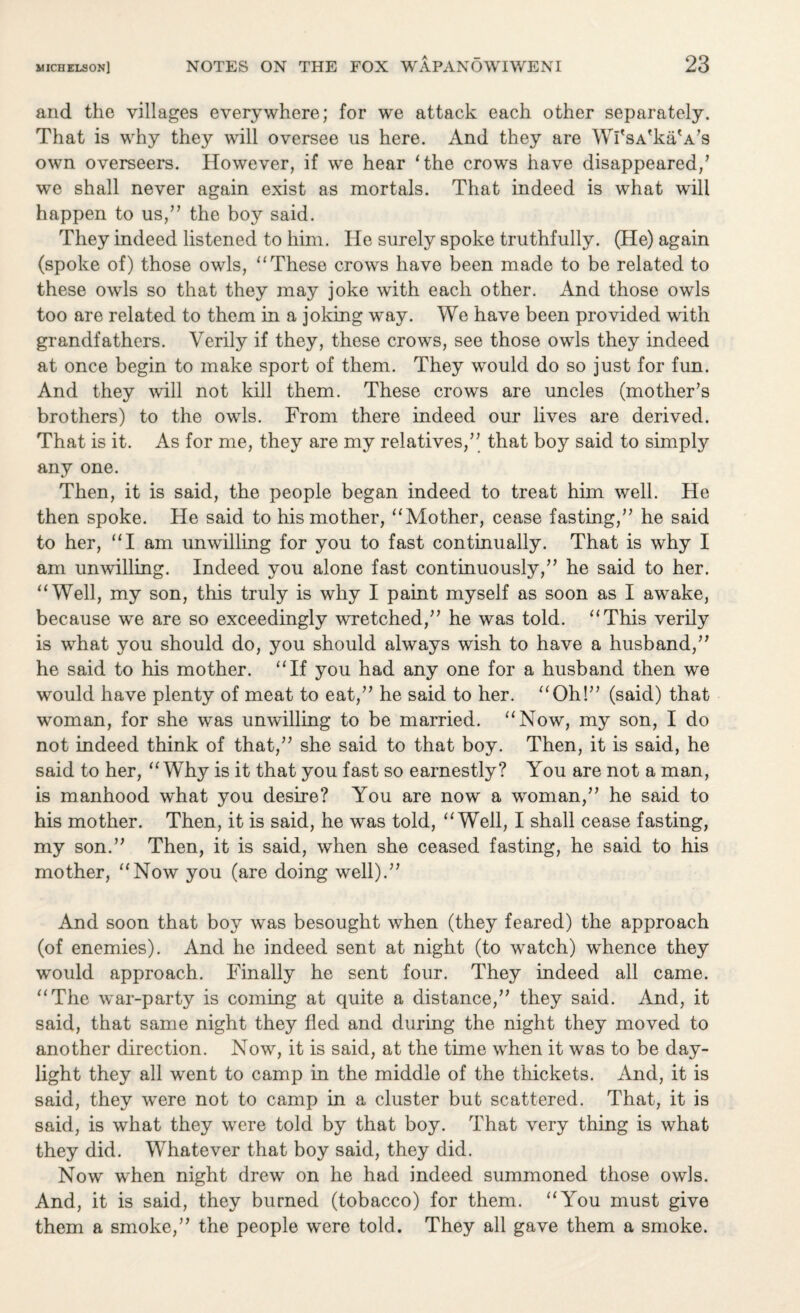 and the villages everywhere; for we attack each other separately. That is why they will oversee us here. And they are Wl'sA'ka'A's own overseers. However, if we hear ‘the crows have disappeared/ we shall never again exist as mortals. That indeed is what will happen to us/’ the boy said. They indeed listened to him. He surely spoke truthfully. (He) again (spoke of) those owls, “These crows have been made to be related to these owls so that they may joke with each other. And those owls too are related to them in a joking way. We have been provided with grandfathers. Verily if they, these crows, see those owls they indeed at once begin to make sport of them. They would do so just for fun. And they will not kill them. These crows are uncles (mother's brothers) to the owls. From there indeed our lives are derived. That is it. As for me, they are my relatives/' that boy said to simply any one. Then, it is said, the people began indeed to treat him well. He then spoke. He said to his mother, “Mother, cease fasting, he said to her, “I am unwilling for you to fast continually. That is why I am unwilling. Indeed you alone fast continuously, he said to her. “Well, my son, this truly is why I paint myself as soon as I awake, because we are so exceedingly wretched, he was told. “This verily is what you should do, you should always wish to have a husband, he said to his mother. “If you had any one for a husband then we would have plenty of meat to eat, he said to her. “Oh! (said) that woman, for she was unwilling to be married. “Now, my son, I do not indeed think of that, she said to that boy. Then, it is said, he said to her, “Why is it that you fast so earnestly? You are not a man, is manhood what you desire? You are now a woman, he said to his mother. Then, it is said, he was told, “Well, I shall cease fasting, my son. Then, it is said, when she ceased fasting, he said to his mother, “Now you (are doing well). And soon that boy was besought when (they feared) the approach (of enemies). And he indeed sent at night (to watch) whence they would approach. Finally he sent four. They indeed all came. “The war-party is coming at quite a distance, they said. And, it said, that same night they fled and during the night they moved to another direction. Now, it is said, at the time when it was to be day¬ light they all went to camp in the middle of the thickets. And, it is said, they were not to camp in a cluster but scattered. That, it is said, is what they were told by that boy. That very thing is what they did. Whatever that boy said, they did. Now when night drew on he had indeed summoned those owls. And, it is said, they burned (tobacco) for them. “You must give them a smoke, the people were told. They all gave them a smoke.