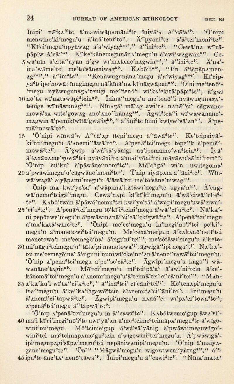 Xnipi' na'kA'dtc a'mawiwapAmanidtc fniya'A A'^caV1'. 'O'nipi menwine'ki'megu'u a'ina'tenFtc1'. A/'pyamdtc a'lFtci'monFtc1'. “ Kfci'megu'upyawAg aVwiyagkwet,” a'finidtcu. “Cewa/nA wl'ta- paplw A'ca/?A\ Krke^kanemegunanA'megu'u a'awI'wAgwanal\ Ce- 5 wa'nln a'citartayan a'gw wIbxLAtAnG/nAgwinQK, ” a'^inidtcu. A'na*- ina/wamedtci me'to'saneniwagkl\ KAbo'twet? “I'n a'tapapAmen- Agkwet,11 a/'inFtc1*. “KenawugimanA'megii a'a'wiyAgkwe\ Ki'cip- yadtcipe'nowat Inugimegii na'klna'nA k!tnagwapenriAk 'O'ni me'teno'- 'megu nyawugunagA'tenigi me'Heno'i wfkA'ckita'papFtc1'; a'gwi lOno'tA wi'nAtawapidtcinDl\ Inina/bnegu'u meHeno'^i nyawugunagA'- tenige wI'nawunAgkwe\ NlnAga* ma'Ag awi'tA nAna''cie cagwane- mowa'sA wlte'gowAg Ano'Ano''kanAgke\ AgwFtca^i wfwawAnane'- mAgwin a'pemiklwlta'gwa'ig1*1',” a/<inidtc mini kwIye''sa'AnaI\ A'pe- ma'mowa^c1'. 15 'O'nipi wlnwa'w A''ca'Ag Itepi'megu a/'awaHc1'. Ke'tcipaiya'- kidtci'mega'u a'Anemi/'awadtc1'. A'penadtci'megu tepe''k a'pema'- mowadtcK. A'gwip aSva'sa'yanigi na'ipemamo'wadtcinai\ lya' a'tAnapAme'gowadtci pyayanidtc a'mai'yonidtci mayawu'sa'nidtcinni\ 'O'nip Ini'ku' a'pawane'monFte1'. Ma'a'iga' wi'n nwltegoma' 20 a'pwawimegu^u'cagwane'mon^tc1'. 'I'nip aiyapAm a/'anidtcK. Win- wa'wAga' aiyapAmi'megu'u a'awadtci me'to'sane'niwAgkl\ Onip InA kwi'ye'sa' a'wapimA'kAtawi'negudtc iigya/nni\ A'cag- wa/nemudtciga/'megu. Cewa'nApi kl'kl'ki'megu'u a'wa'ciwa''cl'ed- tc1'. KAbo'twan a'pawa'nemudtci kwi'ye'sa' a'wapi'megu'uwa'ciwa'- 25'cI'iFtc1'. A'penadtci'megu to'kI'idtcini'megu a'wa/'cI'iFtc1'. Na'la'- ni peponwe'megu'u a'pwawinAna''ci'ca''cklgwadtc1'. A'penadtci'megu a'mA'kAta'wme^c1'. 'Onipi me'ce'megu'u k!'inegi'no'idtci pe'ki'- megu'u a'manetowidtci'megu'u. Me'cena'me'gap a'kAkAno'netidtci manetowa'i me'cemego'na' a'cigi'nFtci'1'; me'sotawi'megu'u a'kete- 30 mi'nagudtcimegu'u' tatA'gi manetowa'1', agwiga/'ipi negu't1'. NaIa'- tci me'cemego'na' a'cigi'nidtcini wl' cke'no'An a'neno''tawadtci'megu'u. 'O'nip A'penadtci'megu a'pe^se'cadtc1'. Agwipi'megu'u kago'H wa- wAnane'tAginnlt. Mo'tci'megu'u mldtci'pa'a' a'awi'nidtcin a'ke'- kanemadtci'megu'u a'Anemi'megu'u'adtcimadtci' cl'ca'nidtci'1'. “MAn- 35 A'kA'ku'i wittA/tcitAdtclt, ” a/'inadtci' cl'canFtci'1'. Ke'tenApi'megu'u Ina''megu'u a'ke''ka'i'igawadtcin a'AnemitA'ci/'anidtc1'. Ini'megu'u a'Anemi'ci'tapwadtc1'. Agwipi'megu'u n.Ana/'ci wl'pA'ci'towadtc1'; A'penadtci'megu a/'tapwadtc1'. 'O'nip A'penadtci'megu'u In a/'cawFtc1'. KAbotweme'gup awA's!'- 40 ma'i kl'ci'inegi'no'idtc uwl'ya'An a'medtcimedtcimapA'megudtc a'wlgo- winidtci'megu. Mo'tcime'gup a'wa'sa'yanig a'pwawi'meguwlgo'- winidtci madtcimapAme'gudtcin a'wIgowinidtci'megu'u. X'pwawiga'- ipi'megupAgi'sapA'megudtci nepaniwAnipi'megu'u. 'O'nip a'maiyA- gane'meg^tc1'. ^On111' “Magwa^megu^u wlgowiwem'yatug ,ke« >> art- 45igudtc ane'tA£ neno'tawaMt. Inipi'megu'u a'^cawFtc1'. uNlnA'mAtA£