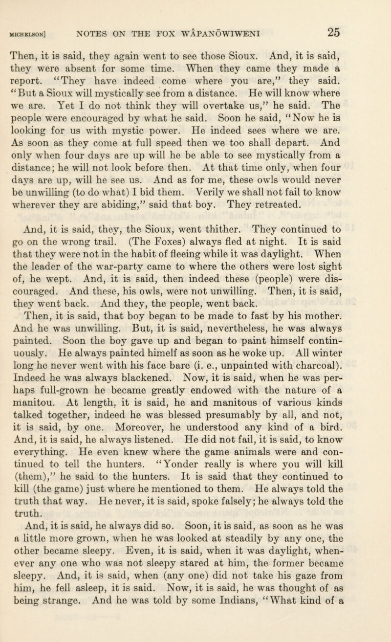 Then, it is said, they again went to see those Sioux. And, it is said, they were absent for some time. When they came they made a report. “They have indeed come where you are,” they said. “ But a Sioux will mystically see from a distance. He will know where we are. Yet I do not think they will overtake us,” he said. The people were encouraged by what he said. Soon he said, “Now he is looking for us with mystic power. He indeed sees where we are. As soon as they come at full speed then we too shall depart. And only when four days are up will he be able to see mystically from a distance; he will not look before then. At that time only, when four days are up, will he see us. And as for me, these owls would never be unwilling (to do what) I bid them. Verily we shall not fail to know wherever they are abiding,” said that boy. They retreated. And, it is said, they, the Sioux, went thither. They continued to go on the wrong trail. (The Foxes) always fled at night. It is said that they were not in the habit of fleeing while it was daylight. When the leader of the war-party came to where the others were lost sight of, he wept. And, it is said, then indeed these (people) were dis¬ couraged. And these, his owls, were not unwilling. Then, it is said, they went back. And they, the people, went back. Then, it is said, that boy began to be made to fast by his mother. And he was unwilling. But, it is said, nevertheless, he was always painted. Soon the boy gave up and began to paint himself contin¬ uously. He always painted himelf as soon as he woke up. All winter long he never went with his face bare (i. e., unpainted with charcoal). Indeed he was always blackened. Now, it is said, when he was per¬ haps full-grown he became greatly endowed with the nature of a manitou. At length, it is said, he and manitous of various kinds talked together, indeed he was blessed presumably by all, and not, it is said, by one. Moreover, he understood any kind of a bird. And, it is said, he always listened. He did not fail, it is said, to know everything. He even knew where the game animals were and con¬ tinued to tell the hunters. “Yonder really is where you will kill (them),” he said to the hunters. It is said that they continued to kill (the game) just where he mentioned to them. He always told the truth that way. He never, it is said, spoke falsely; he always told the truth. And, it is said, he always did so. Soon, it is said, as soon as he was a little more grown, when he was looked at steadily by any one, the other became sleepy. Even, it is said, when it was daylight, when¬ ever any one who was not sleepy stared at him, the former became sleepy. And, it is said, when (any one) did not take his gaze from him, he fell asleep, it is said. Now, it is said, he was thought of as being strange. And he was told by some Indians, “What kind of a