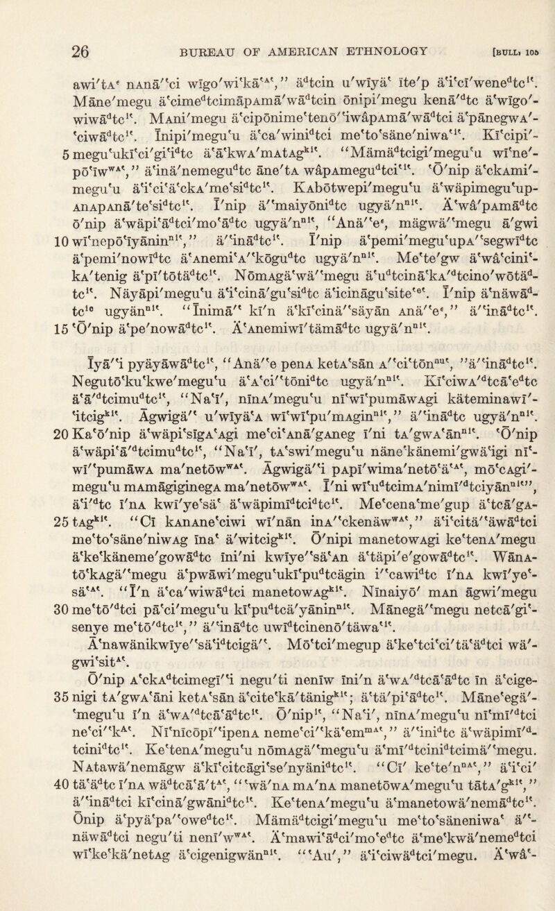 awi'tA* nAna/'ci w!go'wi'ka'A', ” adtcin u'wlya' ite'p a'i'cl'wene^c1'. Mane'megu afcimedtcirnapAma'wadtcin onipi'megu kena/dtc a'wlgo'- wiwadtcu. MAni'megu a'ciponime'teno''iwapAma'wadtci a'panegwA'- 'ciwadtcif. Inipi'megu'u a'ca'winidtci me'to'sane'niwa'1'. Kl'cipi'- 5 megu'ukl'ci'gi'idtc a'a'kwA'mAtAgki\ “Mamadtcigi'megu'u wl'ne'- pG^w^',” a'ina'nemegudtc ane'tA wapAmegudtciuk 'O'nip a'ckAmi'- megu'u a'i'ci'a'ckA'me's^tc1'. KAbotwepi'megu'u a'wapimegu'up- AriApAna'te's^tc1'. I'nip a/'maiyonidtc ugya'nnit. A'wa'pAmadtc o'nip a'wapi'adtci'mo'adtc ugya'n111', “Ana/'e6, magwa/'megu a'gwi 10 wl'nepo'lyanin111', ” a/'ina^c1'. I'nip a'pemi'megu'upA''segwIdtc a'pemi'nowIdtc a'Anemi'A''kogudtc ugya'n111'. Me'te'gw a'wa'cini'- kA'tenig a'pl'tota^tc1'. NomAga'wa/'megu a'udtcina'kA'dtcino'wotad- tc1'. Nayapi'megu'u a'i'cina'gu'sidtc a'icinagu'site'6'. I'nip a'nawad- tclc ugyan111'. “Inima'' ki'n a'kl'cina/'sayan Ana/V,” a/'inadtc1\ 15 'O'nip a'pe'nowl^tc1'. A'AnemiwI'tamadtc ugya'n111'. Iya''i pyayawa^tc1', “ Ana/'e penA ketA'san A''ci'tonflU', a/'ina^c1'. Neguto'ku'kwe'megu'u a'A'ci''tonidtc ugya'n111'. Ki'ciwA/dtca'edtc a'a'dtcimudtcK, “Na'I', nlnA'megu'u nl'wl'pumawAgi kateminawl'- 'itcigk1'. Agwiga/' u'wlya'a wlVl'p^m-Agin111',” a/'inadtc ugya'n111'. 20 Ka'o'nip a'wapi'sIgA'Agi me'ci'Ana'gAneg I'ni tA'gwA'an111'. 'O'nip a'wapi'a^tcimu'Hc1', “Na'I', tA'swi'megu'u nane'kanemi'gwa'igi nl'- wI''pumawA ma'netowWA'. Agwiga/'i pApI'wima'neto'a'A', mo'cAgi'- megu'u mAmagiginegA ma'netowWA'. I'ni wI'udtcimA'nimI'dtciyann1'”, a'i'dtc I'nA kwl'ye'sa' a'wapimlHc^tc1'. Me'cena'me'gup a'tca'gA- 25 tAgki'. “Ci kAnAne'ciwi wl'nan inA''ckenawWA',” a'i'cita/'awadtci me'to'sane'niwAg Ina' a'witcigk1'. O'nipi manetowAgi ke'tenA'megu a'ke'kaneme'gowadtc ini'ni kwIye''sa'An a'tapi'e'gowa^c1'. WanA- to'kAga/'megu a'pwawi'megu'ukl'pudtcagin i''cawidtc I'nA kwl'ye'- sa'A'. “I'n a'ca'wiwadtci manetowAgk1'. Nlnaiyo' mAn agwi'megu 30 me'to'dtci pa'ci'megu'u kl'pudtca'yaninn1'. Manega/'megu netca'gi'- senye me'to^tc1', ” a/'inadtc uwIdtcineno'tawa'K. A'nawanikwlye''sa'idtciga/'. Mo'tci'megup a'ke'tci'ci'ta'adtci wa'- gwi'sitA'. O'nip A'ckAdtcimegI''i negu'ti nenlw Ini'n a'wA/dtca'adtc In a'cige- 35nigi tA'gwA'ani ketA'san a'cite'ka'tanigk1'; a'ta'pi'a^c1'. Mane'ega'- 'megu'u I'n a'wA'dtca'adtcK. O'nip1', “Na'i', nlnA'megu'u n!'mi'dtci ne'ci''kA'. Nl'nIcopI''ipenA neme'ci''ka'emmA',” a/'inidtc a'wapiml/d- tcin^tc1'. Ke'tenA'megn'u nomAga/'megu'u a'ml/dtcinidtcima''megu. NAtawa'nemagw a'kl'citcagi'se'nyan^tc1'. “Cl' ke'te'nnA',” a'i'ci' 40 ta'adtc I'nA wadtca'a'tA', “ 'wa'nA mA'nA manetowA'megu'u tatA'gk1', ” a/'inadtci kl'cina'gwanidtc1'. Ke'tenA'megn'u a'manetowa'nema^tc1'. Onip a'pya'pa/'owedtc1'. Mamadtcigi'megu'u me'to'saneniwa' a/'- nawadtci negu'ti nenI'wWA'. A'mawi'adci'mo'edtc a'me'kwa'nemedtci wI'ke'ka'netAg a'cigenigwan111'. “'Au',” a'i'ciwadtci'megu. X'wa'-