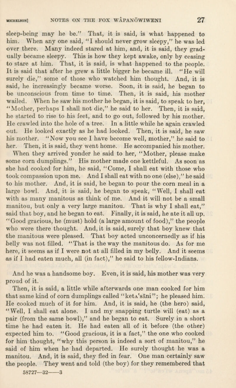 sleep-being maj7 he be.” That, it is said, is what happened to him. When any one said, “I should never grow sleepy,” he was led over there. Many indeed stared at him, and, it is said, they grad¬ ually became sleepy. This is how they kept awake, only by ceasing to stare at him. That, it is said, is what happened to the people. It is said that after he grew a little bigger he became ill. “He will surely die,” some of those who watched him thought. And, it is said, he increasingly became worse. Soon, it is said, he began to be unconscious from time to time. Then, it is said, his mother wailed. When he saw his mother he began, it is said, to speak to her, “Mother, perhaps I shall not die,” he said to her. Then, it is said, he started to rise to his feet, and to go out, followed by his mother. He crawled into the hole of a tree. In a little while he again crawled out. He looked exactly as he had looked. Then, it is said, he saw his mother. “Now you see I have become well, mother,” he said to her. Then, it is said, they went home. He accompanied his mother. When they arrived yonder he said to her, “Mother, please make some corn dumplings.” His mother made one kettleful. As soon as she had cooked for him, he said, “Come, I shall eat with those who took compassion upon me. And I shall eat with no one (else),” he said to his mother. And, it is said, he began to pour the corn meal in a large bowl. And, it is said, he began to speak, “Well, I shall eat with as many manitous as think of me. And it will not be a small manitou, but only a very large manitou. That is why I shall eat,” said that boy, and he began to eat. Finally, it is said, he ate it all up. “Good gracious, he (must) hold (a large amount of food),” the people who were there thought. And, it is said, surely that boy knew that the manitous were pleased. That boy acted unconcernedly as if his belly was not filled. “That is the way the manitous do. As for me here, it seems as if I were not at all filled in my belly. And it seems as if I had eaten much, all (in fact),” he said to his fellow-Indians. And he was a handsome boy. Even, it is said, his mother was very proud of it. Then, it is said, a little while afterwards one man cooked for him that same kind of corn dumplings called “ketA'sani”; he pleased him. He cooked much of it for him. And, it is said, he (the hero) said, “Well, I shall eat alone. I and my snapping turtle will (eat) as a pair (from the same bowl),” and he began to eat. Surely in a short time he had eaten it. He had eaten all of it before (the other) expected him to. “Good gracious, it is a fact,” the one who cooked for him thought, “why this person is indeed a sort of manitou,” he said of him when he had departed. He surely thought he was a manitou. And, it is said, they fled in fear. One man certainly saw the people. They went and told (the boy) for they remembered that 58727—32-3