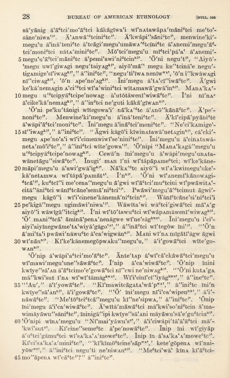 sa'yanig a'adtci'mo'adtci kakaglwa'i wI'nAtawapA'manidtci rne'to'- sane'niwa'1'. A'Anwa^tcinFtc1'. A'kwapF'sanFtc1', menwine'ki'- megu'u a'ina'tenidtc a'tcagi'megu'umawA/dtcInidtc a'Anemi'megu'ad- tci'monidtci natA'minPtc1'. Mo'tci'megu'u mIdtci'paV a'Anemi'- 5 megu'u'adtci'manidtc a'pemi'awi'nidtcinnI'. 'O'ni negu't1', “Aiyo’- 'megu uwI'giwAgi negu'taiyAgki', aiyo'ma'' megu ke''tcina'e negu'- tigAmigefs^'iwAgkiV, a/'inFtc1', “negu'ti'IwA nemwWA', 'o'n P'kwawAgi nI''ciwAgkI', 'o'n Ape'no'Agkl\ Ini'megu a'tA'cI/'iwadtci\ A'gwi ke'ka'nemAgin A'ci'dtci wl'a'winidtci wltAmawa'gwa'in111'. Maiia^a'- 10 megu u'dtcipvadtcipe'nowAg a'utotawenl'wiwiPtc1'. I'ni nl'nA* a'cike'ka'nemAgkly, a'4ndtci ne'guti kaka'giwAnai'. 'O'ni pe'ku'tanigi wltegowa'i' na'kA/dtc a'Ano^kaniPtc1'. A'pe'- nonFtc1'. Menwine'ki'megu'u a'ina'tenPtc1'. A'kl'cipa'pyanidtc a'wapi'aHci'monPtc1'. Ini'megu a'iniFtci'monFtc1'. “Ne'ci'kAmige'- 15 sI''iwAgki',” a/'inFtc1'. “ Agwi kago'i klwinAtawa'netAgin111', ca'cki'- megu Ape'no'a'i wl'i'cimenwiwl'se'ninidic1'. Ini'megufu a'cinAtawa- netA'mo'Ptc1',” a''inidtci wlte'gowa'1'. 'O'nipi “ M An A'kAga''megu'u u'dtcipyadtcipe'nowAgki'. Cewa'n Ini'megu'u aVapi'megu' un a t a- wanetagu''siwadtc1'. Inugi' mAn I'ni wI'tapapAmedtci; wfke'kane- 20 mapi'megu'u a'awi'gwa'igki\ Na'kA/dtc aiyo''i wI'A'kwimegu'uke'- ka'netAmwA wI'tapa'pAmatA'. I'nni\ 'O'ni wI'Aneml'kanowAgi- dtca?It, kudtcl''i me'cena''megu'u a'gwi wl'adtci'mudtcini wI'pwawitA'- cita/'anidtci wanFtcane'sema'nPtci'1'. Pwawi' megu' a'd t cimu t agwi'- megu kago''i wl'i'cinene'kanema'nidtcinni'. Wanldtcane'si'nidtci'i 25 pe'kiga/'megu ugimawi'niwa'1'. Wawlta'wi wadtci'giwadtci ma'A'g aiyd''i wawlga/'itcigki'. I'ni wI'to'tawudtci wI'wapAmawenI'wiwAgklk 'O' mAni'dtca' amina'penA'nenagwe wl'ne'sagkwe\ Ini'megu'u i'ci'- aiyi'aiyInegwame'tA'wiya'gago'A', ” a''inadtci wl'tegow Ini'1'. “'O'n a'mi'ta'i pwawi'nawudtc a'ca'wigwan111'. MAni wi'nA mlgatl'agw agwi 30 wl'nan111'. Kl'ke'kanemegopwAku''megu'u, ” a'i'gowadtci wlte'go- WAnnit. 'O'nip aVapi'adtci'mo'adtcit. Ante'tAp a'wl'ca'ckawadtci'megu'u wl'mawi'megu'une/'sawadtc1'. I'nip a'ca'wiwadtc1\ 'O'nip mini kwIye''sa'An a'adtcimo'e'gowadtci nl''cwi ne'niwAgki'. “ 'O'ni kutA'gA ma/'kwi'sut I'nA wI'wI'tamagkWA'. Wl'i'cinl'cl''iyagkwe',” a/?inedtc1'. 35 “'Au',” a'l'yow^tc1'. uKI'mawitcagAtA'wa'pWAV, a/'inidtc Ini'n kwIye''sa'Anni', a'i'gowa^tc1'. “'O' Ini'megu nI'i'ca'wipennAy ’ a'i'- nawa^c1'. “Me'todtcidtea''megu'u kP'ne'sipwA, ” a/'inFtc1'. 'Onip Ini'megu a'i'ca'wiwadtc1'. A'wlta'mawadtci ma'kwi'so'nidtcin a'ma- wimayawu/'sanidtc1', Ininiga/'ipi kwIye''sa'Ani mayawu'sa'e'gudtcinni'. 40 'O'nipi wlnA'megu'u “Ni'mai'yawu's®',” a'i'ciwapi'ta'a'adtei ma'- 'kwi'sutA'. Kl'cine''semedtc a'pe'nowlFtc1'. Inip Ini wl'giyap a'udtci'gamudtci wi'sAtkA'A'mowedtc1'. Inip In a'sA'kA'A/mowedtc1'. Ki'ci'sA'kA'A'minPtc1', “'kl'kImodtcine'sapWAV kete'gopenA wl'nai- yowweV? a/'inidtci negu'ti ne'niwAn111'. “AIedtci'wa' klnA kl'adtci- 45mo''apenA wl'c^tc1'?a''inidtc1'.