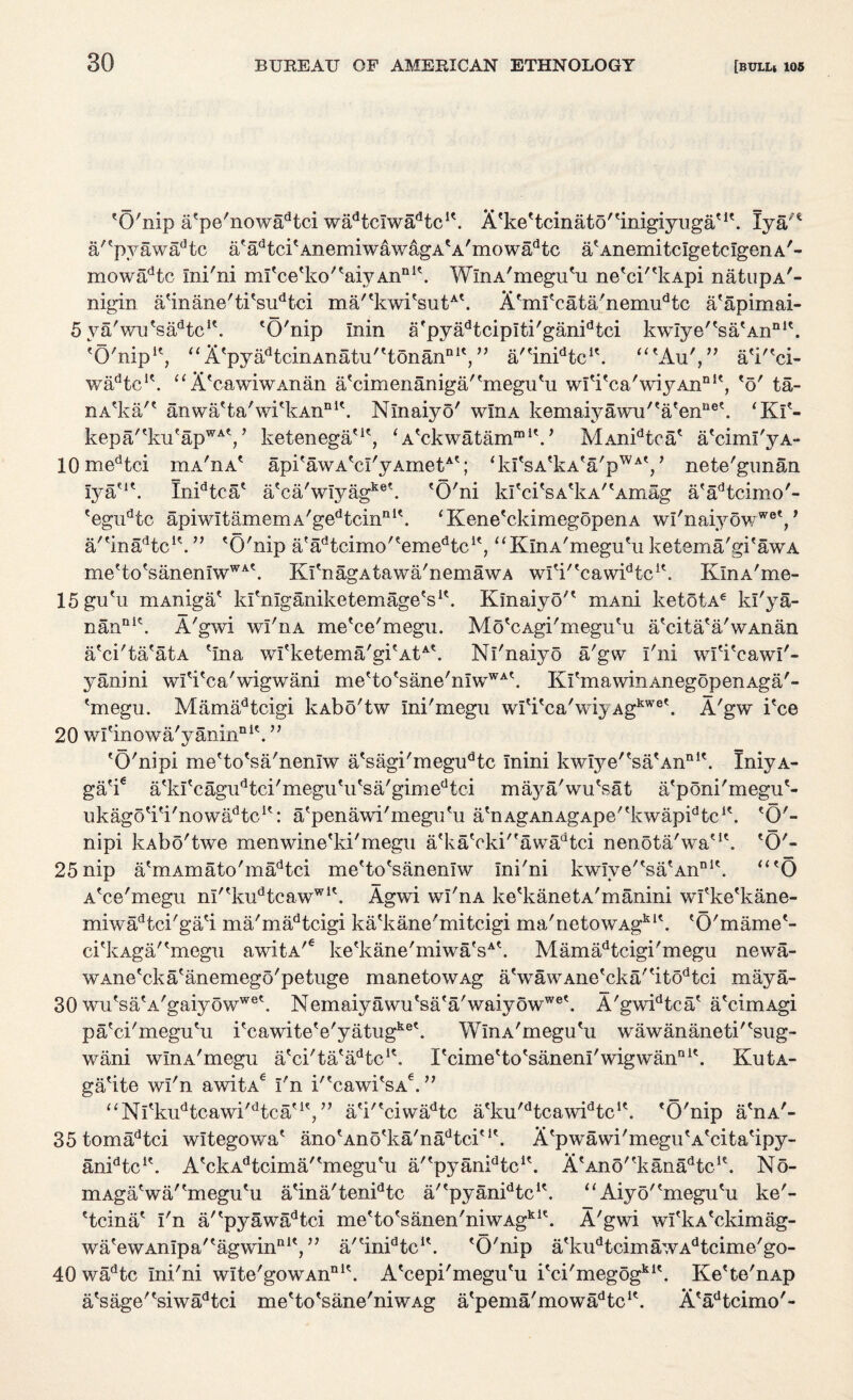 'O'nip a'pe'nowadtci wadtclwadtc!\ A'ke'tcina4o'tinigiyuga'I\ Iya a'?pyawadtc a' ad t ci' Anemi wa w ag a * a ' m o w ad tc aA Anemi tclgetclgen a'- mowadtc Ini'ni mI*cetko,taiyAnni\ WlnA'megu'u ne'ci''kApi natupA'- nigin a'inane'ti'sudtci ma'tkwi'sutA'. A'ml'cata'nemudtc a'apimai- 5 ya'wu'sadtcK. 'O'nip Inin a'pyadtcipiti'ganidtci kwIye''sa'Annl\ 'O'nip1', ai^tpyadtcinAnatu'ttonannlV, a/'in^tc1'. “'Au',” aV'ci- wadtcK. “X'cawiwAnan a'cimenaniga'fmeguHi wl'i'ca'wiyAn111', 'o' ta- nA'ka'* anwa'ta'wi'kAn11 A Nlnaiyo' win a kem aiy a wu'' a'enQ eb ‘ Kf- kepa/tku'apWAt,’ ketenega*1', ‘A*ckwatammiV MAnidtca* a'ciml'yA- 10 medtci hia'iia' api'awA'cl'yAmet4'; <kItsAfkAta/pWAV nete'gunan lya'A InidtcaA aAca'wIyagket. 'Q'ni kItci'sAtkA/tAmag aAadtcimo'- 'egudtc apiwItamemA'gedtcinnA ‘Kene'ckimegopenA wI'naiy6wW0V a/'inaAtcA ” 'O'nip a'adtcimo'temedtc1', “KlnA'megu'ii ketema'gi'awA me'to'sanenIwWAt. Kl 'n ag a t a w a' n e m aw a wlV'cawidtcA KlnA'me- 15 gu'u mAniga' kfnlganiketemageVb Klnaiyo'* mAni ketotA6 kl'ya- nanni\ A'gwi wI'iia me'ce'megn. Mo'cAgi'megu'u a'cita'a'wAnan a'ci'ta'atA 'Ina wfketema/gi'AtA\ Nl'naiyo a'gw I'ni wfi'cawi'- yanini wl Vc a' wig w ani me'to'sane'nIwWA\ KI'm a win An ego p en Ag a' - 'megu. Mamadtcigi kAbo'tw Ini'megu wi'i'ca'wiyAgkwet. A'gw i'ce 20 wl'inowa'yanin111'. ” 'O'nipi me'to'sa'nenlw a'sagi'megudtc mini kwiye''sa'AnnIt. IniyA- ga'ie a'kl'cagudtci'megu'ii'sa/gimedtci maya'wu'sat a'poni'megu'- ukago'i'i'nowaAtc1': a'penawi'megn'u a'nAgAnAgApe''kwapidtcA 'O'- nipi kAbo'twe men wine'ki'megu a*kaVki'eawadtci nenota'wa'A 'O'- 25 nip a*mAmato'madtci me'to'sanenlw Ini'ni kwIve'^sa'An?1'. “*0 A'ce'megu nl''kudtcawwi\ Agwi wl'riA ke'kanetA'manini wfke'kane- miwadtci'ga'i ma'madtcigi ka'kane'mitcigi ma'netowAgkl\ 'O'mame'- ci'kAga/'megu awitA/e ke'kane'miwa'sAt. Mamad t cigi'megu newa- wAne'cka' anemego' petuge manetowAg a'wawAiie'cka''itodtci maya- 30 wutsatA/gaiyowweb Nemaiyawu'sa'a'waiyowwe'. A'gwidtca' a'cimAgi pa'ci'megu'u i'cawite'e'yatugke\ WinA'megu'u wawananeti'tsug- wani wlnA'megu a'ci'ta'a/Ac1'. rcime'to'saneni'wigwan111'. KutA- ga'ite wl'n awitAe I'n i''cawi'sA€. ” “Nl'kudtcawi'dtcau', ” a'i''ciwadtc a'ku,dtcawidtcK. 'O'nip a'nA'- 35 tomadtci witegowa' ano'Ano'ka'naAtci'1'. A'pwawi'megu'A'eita'ipy- an^tc1'. A'ckAdtcima''megu'u a/'pyan^tc1'. A'Ano^kani^tc1'. No- mAga'wa/'megu'u a'ina'tenidtc a/'pyanidtcu. “ Aiyo''megu'u ke'- 'tcina' I'n a/'pyawadtci me'to'sanen'niwAgk1'. A'gwi wi'kA'ckimag- wa'ewAnIpa''agwina1', ” a'tinidtcIt. 'O'nip a'kudtcimawAdtcime'go- 40 wadtc Ini'ni wIte'gowAnni\ A'cepi'megu'u i'ci'megogki'. Ke'te'nAp a'sage''siwadtci me'to'sane'niwAg a'pema'mowadtclt. A'adtciino'-