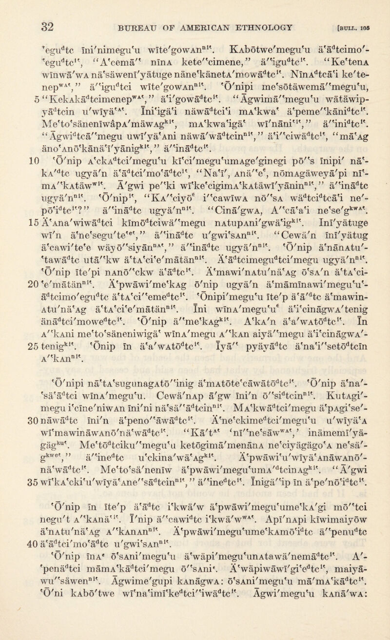 Tegudtc ini'nimegu'u wlte'gowAn111'. KAbotwe'megu'u a'adtcimo'- ?egudtcK, aA'cemar' nlnA kete''cimene/, a'%udtcK. “Ke'tenA winwa'wA na'sawenl'yatuge nane'kanetA'mowa^tc1'. NlnAdtca'i ke'te- nepWA', ” a/'igudtci wlte'gowAn111'. 'O'nipi me'sotawema''megu'u, 5 “KekAkadtcimenepWA', ” a'i'gowa^tc1'. “ Agwima/'megu'u watawip- yadtcin u'w!ya'A'. Ini'iga'i nawadtci'i mA'kwa' a'peme''kanidtci'. Me'to'sanenIwapA'mawAgk1', mA'kwa'iga' wl'nani'1', ” a/'inidtc1'. “ Agwidtca/'megu uwl'ya'Ani nawa'wadtcinn1',” aV'crwaAtc1', “ma'Ag ano'Ano'kana'I'yanig*1', ” a/'ina^tc1'. 10 'O'nip A'ckAdtci'megu'u kl'ci'megu'umAge'ginegi po''s Inipi' na(- kA/dtc ugya'n a'adtci'mo'adtc1', “Na'I', Ana'V, nomAgaweya'pi nl'- mA'*kAtawwl\ A'gwi pe''ki wI'ke'cigimA'kAtawI'yaninniV’ a''inadtc ugya'n111'. 'O'nip1', “KA''ciyoe k'cawIwA no''sA wadtcidtca'i ne'- po'^tc1'?” a/'inadtc ugya'n111'. “Cina'gwA, A''ca'a'i ne'se'gkWA'. 15 A'Ana'wiwadtci kImodtciwa''megu nA.tupAni'gwa'igki'. Inl'yatuge wl'n a'ne'segu'te'®',”' a''inadtc u'gwi'sAn111'. “Cewa'n Inl'vatug a'cawi'te'e way o''siyannA', ” a/'inadtc ugya'n111'. 'O'nip a'nanAtu'- 'tawadtc uta/'kw a'tA'ci'e'matan111'. A'adtcimegudtci'megu ugya'n111'. 'O'nip Ite'pi nAno''ckw a'a^tc1'. A'mawi'nAtu'na'Ag o'sA'n a'tA'ci- 20 'e'matan111'. A'p wawi' me'kAg o'nip ugya'n a'mamlnawi'megu'u'- adtcimo'egudtc a'tA'ci''emedtc1'. 'Onipi'megu'u ite'p a'a'dtc a'mawin- Atu'na'Ag a'tA'ci'e'matan111'. Ini winA'megu'u6 a'i'cinagwA'tenig ana^tci'mowe^c1'. 'O'nip a/'me'kAgki'. A'kA'n a'a'wAtodtc1'. In A''kAni me'to'saneniwiga' wlnA'megu A''kAn aiya/'megu a'i'cinagwA'- 25 tenigki'. 'Onip in a'a'wAto^c1'. lya/' pyayadtc a'na'i''setodtcm A''kAnni'. 'O'nipi na'tA'sugunagAto''inig a'mAtote'cawatodtc1'. 'O'nip a'na'- 'sa'adtci winA'megu'u. Cewa'nAp a'gw Ini'n o''sidtcinn1'. KutAgi'- megu i'cine'niwAn Ini'ni na'sa/'adtcinni'. MA'kwadtci'megu a'pAgi'se'- 30 nawadtc Ini'n a'peno/'awadtc1'. A'ne'ckimedtci'megu'u u'wIya'A wi'mawinawAno'na'wadtc1'. “Ka'tA' ‘nl''ne'sawWA' ’ r/. J mamemi ya- gag o-kwet to ) ku' Me'todtciku''megu'u ketogima'menanA ne'ciyagago'A ne'sa'- a/'inedtc u'ckina'wa'Agki'. A'pwawi'u'wIya'AnawAno'- na'wadtc!'. Me'to'sa'nenlw a'pwawi'megu'umA'dtcinAgki'. “ A'gwi 35 wi'kA'cki'u'wIya'AJie/'sadtcinni',” a,'inedtc1'. Iniga/'ip In a'pe'no'^tc1'. 'O'nip In Ite'p a'adtc i'kwa'w a'pwawi'megu'ume'lvA'gi mo''tci negu't A^kAiia'1'. I'nip a/'cawidtc i'kwa'wWA'. Apl'nApi klwimaiyow a'nAtu'na'Ag A''kAnAnnI'. A'pwawi'megu'ume'kAmo'idtc a/'penudtc 40 a'adtci'mo'adtc u'gwi'sAn111'. 'O'nip Iiia* o'sAni'megu'u a'wapi'megu'unAtawa'nema^tc1'. A'- 'penadtci mamA'kadtci'megu o''sAnie. A'wapiwawl'gi'edtc1', maiya- wu''sawenni'. Agwime'gupi kAnagwA: o'sAni'megu'u ma'mA'ka^tc1'. 'O'ni kAbo'twe wl'na'iml'kedtci/'iwadtc1'. Agwi'megu'u kAna'wA: