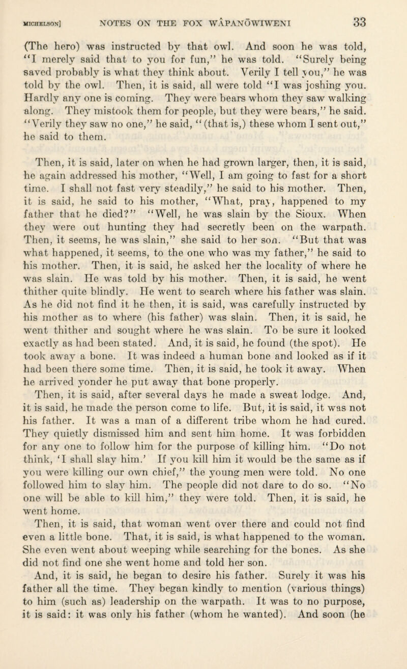 (The hero) was instructed by that owl. And soon he was told, “I merely said that to you for fun,” he was told. “Surely being saved probably is what they think about. Verily I tell vou,” he was told by the owl. Then, it is said, all were told “I was joshing you. Hardly any one is coming. They were bears whom they saw walking along. They mistook them for people, but they were bears,” he said. “Verily they saw no one,” he said, “ (that is,) these whom I sent out,” he said to them. Then, it is said, later on when he had grown larger, then, it is said, he again addressed his mother, “Well, I am going to fast for a short time. I shall not fast very steadily,” he said to his mother. Then, it is said, he said to his mother, “What, pra\, happened to my father that he died?” “Well, he was slain by the Sioux. When they were out hunting they had secretly been on the warpath. Then, it seems, he was slain,” she said to her son. “But that was what happened, it seems, to the one who was my father,” he said to his mother. Then, it is said, he asked her the locality of where he was slain. He was told by his mother. Then, it is said, he went thither quite blindly. He went to search where his father was slain. As he did not find it he then, it is said, was carefully instructed by his mother as to where (his father) was slain. Then, it is said, he went thither and sought where he was slain. To be sure it looked exactly as had been stated. And, it is said, he found (the spot). He took awav a bone. It was indeed a human bone and looked as if it had been there some time. Then, it is said, he took it away. When he arrived yonder he put away that bone properly. Then, it is said, after several days he made a sweat lodge. And, it is said, he made the person come to life. But, it is said, it was not his father. It was a man of a different tribe whom he had cured. They quietly dismissed him and sent him home. It was forbidden for any one to follow him for the purpose of killing him. “Do not think, ‘I shall slay him.’ If you kill him it would be the same as if you were killing our own chief,” the young men were told. No one followed him to sla}r him. The people did not dare to do so. “No one will be able to kill him,” they were told. Then, it is said, he went home. Then, it is said, that woman went over there and could not find even a little bone. That, it is said, is what happened to the woman. She even went about weeping while searching for the bones. As she did not find one she went home and told her son. And, it is said, he began to desire his father. Surely it was his father all the time. They began kindly to mention (various things) to him (such as) leadership on the warpath. It was to no purpose, it is said: it was only his father (whom he wanted). And soon (he