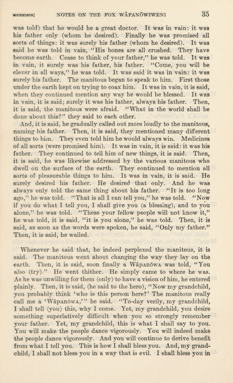 wa9 told) that he would he a great doctor. It was in vain: it was his father only (whom he desired). Finally he was promised all sorts of things: it was surely his father (whom he desired). It was said he was told in vain, “His bones are all crushed. They have become earth. Cease to think of your father,” he was told. It was in vain, it surely was his father, his father. “Come, you will be clever in all ways,” he was told. It was said it was in vain: it was surely his father. The manitous began to speak to him. First those under the earth kept on trying to coax him. It was in vain, it is said, when they continued mention any way he would be blessed. It was in vain, it is said; surely it was his father, always his father. Then, it is said, the manitous were afraid. “What in the world shall be done about this?” they said to each other. And, it is said, he gradually called out more loudly to the manitous, naming his father. Then, it is said, they mentioned many different things to him. They even told him he would always win. Medicines of all sorts (were promised him). It was in vain, it is said: it was his father. They continued to tell him of new things, it is said. Then, it is said, he was likewise addressed by the various manitous who dwell on the surface of the earth. They continued to mention all sorts of pleasurable things to him. It was in vain, it is said. He surely desired his father. He desired that only. And he was always only told the same thing about his father. “It is too long ago,” he was told. “That is all I can tell you,” he was told. “Now if you do what I tell you, I shall give you (a blessing), and to you alone,” he was told. “These your fellow people will not know it,” he was told, it is said, “it is you alone,” he was told. Then, it is said, as soon as the words were spoken, he said, “Only my father.” Then, it is said, he wailed. Whenever he said that, he indeed perplexed the manitous, it is said. The manitous went about changing the way they lay on the earth. Then, it is said, soon finally a WapAnowA was told, “You also (try).” He went thither. He simply came to where he was. As he was unwilling for them (only) to have a vision of him, he entered plainly. Then, it is said, (he said to the hero), “Now my grandchild, you probably think ‘who is this person here?’ The manitous really call me a ‘WapAnowA,*” he said. “To-day verily, my grandchild, I shall tell (you) this, why I come. Yet, my grandchild, you desire something superlatively difficult when you so strongly remember your father. Yet, my grandchild, this is what I shall say to you. You will make the people dance vigorously. You will indeed make the people dance vigorously. And you will continue to derive benefit from what I tell you. This is how I shall bless you. And, my grand¬ child, I shall not bless you in a way that is evil. I shall bless you in