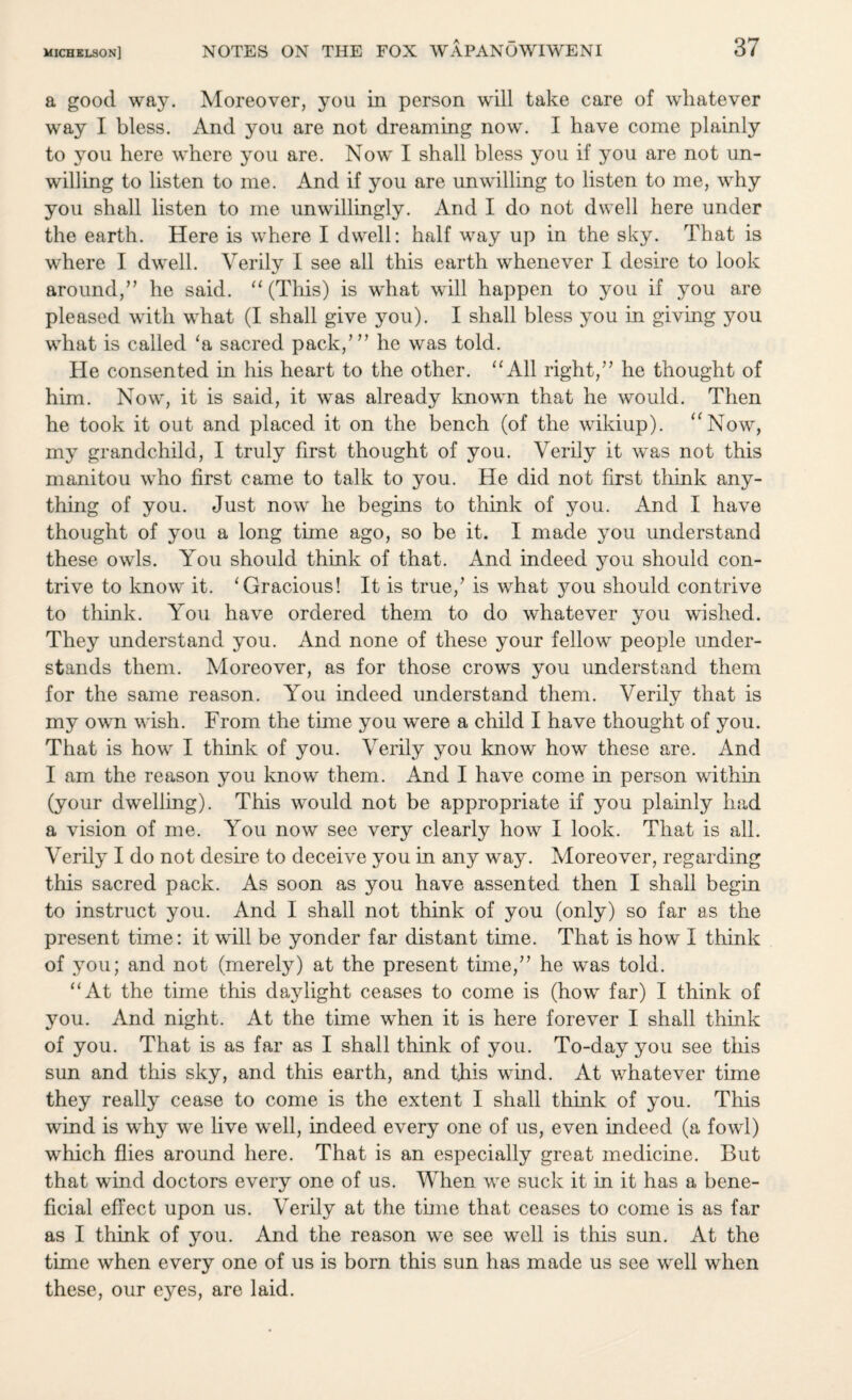 a good way. Moreover, you in person will take care of whatever way I bless. And you are not dreaming now. I have come plainly to you here where you are. Now I shall bless you if you are not un¬ willing to listen to me. And if you are unwilling to listen to me, why you shall listen to me unwillingly. And I do not dwell here under the earth. Here is where I dwell: half way up in the sky. That is where I dwell. Verily I see all this earth whenever I desire to look around,” he said. “ (This) is what will happen to you if you are pleased with what (I shall give you). I shall bless you in giving you what is called ‘a sacred pack/” he was told. He consented in his heart to the other. “All right,” he thought of him. Now, it is said, it was already known that he would. Then he took it out and placed it on the bench (of the wikiup). aNow, my grandchild, I truly first thought of you. Verily it was not this manitou who first came to talk to you. He did not first think any¬ thing of you. Just now he begins to think of you. And I have thought of you a long time ago, so be it. I made you understand these owls. You should think of that. And indeed you should con¬ trive to know it. ‘Gracious! It is true/ is what you should contrive to think. You have ordered them to do whatever you wished. They understand you. And none of these your fellow people under¬ stands them. Moreover, as for those crows you understand them for the same reason. You indeed understand them. Verily that is my own wish. From the time you were a child I have thought of you. That is how I think of you. Verily you know how these are. And I am the reason you know them. And I have come in person within (your dwelling). This would not be appropriate if you plainly had a vision of me. You now see very clearly how I look. That is all. Verily I do not desire to deceive you in any way. Moreover, regarding this sacred pack. As soon as you have assented then I shall begin to instruct you. And I shall not think of you (only) so far as the present time: it will be yonder far distant time. That is how I think of you; and not (merely) at the present time,” he was told. “At the time this da}dight ceases to come is (how far) I think of you. And night. At the time when it is here forever I shall think of you. That is as far as I shall think of you. To-day you see this sun and this sky, and this earth, and this wind. At whatever time they really cease to come is the extent I shall think of you. This wind is why we live well, indeed every one of us, even indeed (a fowl) which flies around here. That is an especially great medicine. But that wind doctors every one of us. When we suck it in it has a bene¬ ficial effect upon us. Verily at the time that ceases to come is as far as I think of you. And the reason we see well is this sun. At the time when every one of us is born this sun has made us see well when these, our eyes, are laid.