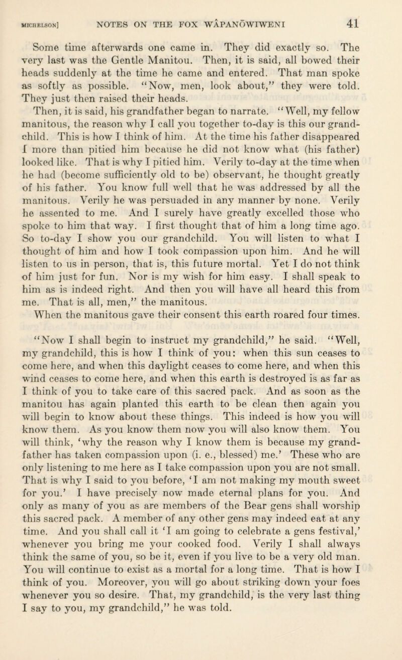 Some time afterwards one came in. They did exactly so. The very last was the Gentle Manitou. Then, it is said, all bowed their heads suddenly at the time he came and entered. That man spoke as softly as possible. “Now, men, look about,” they were told. They just then raised their heads. Then, it is said, his grandfather began to narrate. “Well, my fellow manitous, the reason why I call you together to-day is this our grand¬ child. This is how I think of him. At the time his father disappeared I more than pitied him because he did not know what (his father) looked like. That is why I pitied him. Verily to-day at the time when he had (become sufficiently old to be) observant, he thought greatly of his father. You know full well that he was addressed by all the manitous. Verily he was persuaded in any manner by none. Verily he assented to me. And I surely have greatly excelled those who spoke to him that way. I first thought that of him a long time ago. So to-day I show you our grandchild. You will listen to what I thought of him and how I took compassion upon him. And he will listen to us in person, that is, this future mortal. Yet I do not think of him just for fun. Nor is my wish for him easy. I shall speak to him as is indeed right. And then you will have all heard this from me. That is all, men,” the manitous. When the manitous gave their consent this earth roared four times. “Now I shall begin to instruct my grandchild,” he said. “Well, my grandchild, this is how I think of you: when this sun ceases to come here, and when this daylight ceases to come here, and when this wind ceases to come here, and when this earth is destroyed is as far as I think of you to take care of this sacred pack. And as soon as the manitou has again planted this earth to be clean then again you will begin to know about these things. This indeed is how you will know them. As you know them now you will also know them. You will think, ‘why the reason why I know them is because my grand¬ father has taken compassion upon (i. e., blessed) me.’ These who are only listening to me here as I take compassion upon you are not small. That is why I said to you before, ‘I am not making my mouth sweet for you/ I have precisely now made eternal plans for you. And only as many of you as are members of the Bear gens shall worship this sacred pack. A member of any other gens may indeed eat at any time. And you shall call it ‘I am going to celebrate a gens festival/ whenever you bring me your cooked food. Verily I shall always think the same of you, so be it, even if you live to be a very old man. You will continue to exist as a mortal for a long time. That is how I think of you. Moreover, you will go about striking down your foes whenever you so desire. That, my grandchild, is the very last thing I say to you, my grandchild,” he was told.