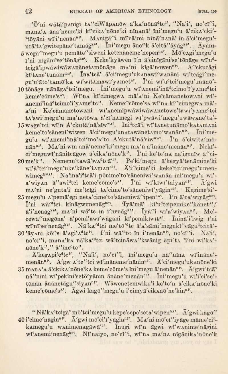 'O'ni wata'pAnigi tA^ciWapAnow a'kA'nonadtcic, 1 Na'i', no'cI''i, niAnA^A ana'neme'ki kl'cikA'none'ki nlnAna' Ini'megu'u a'cikA'cki'- 'toyani wfi'nenan111'. MAniga/'i ml'ca'mi nma'nAna' In a'ci'megu'- uta'tA'gwitepane'tAmagke\ Ini'megu ane''k a*cita,'ayagke\ Ayanl- 5 wega/'megu'u pemate''siweni ketenaneme'nepenDA'. Mo'cAgi'megu'u I'ni nIgani'se'tonagke\ Keke'kyawen I'n a'cinlgani'se'tonage wl'ud- tciga'ipwawiwawAnanetAmonage mA'ni kiga'nowen111'. A''ckutagi kI'tAne'tunammu\ Ina'tca' a'ci'megu'ukAnawi'wAnani wl'tcagi'me- gu'u'ato'tAmo'kA wI'wItAmawI'yAmetA'. I'ni wI'udtci'megu'unano'- 10 tonage nanagAdtci'megu. Ini'megu'u wl'Anenu'inadtcimo'I'yAmedtci keme'come'sA\ Wi'nA kl'cimegwA ma'A'ni Ke'camanetowAni wl'- Anemi'inadtcimo'I'yAmedtc1'. Keme/'come'sA wI'iia kI''cimegwA ma'¬ A'ni Ke'camanetowAni wI'AnemipwawiwawAnetowe'tawi'yAmedtci tA'swi'megu'u ma'netowA a'cl'nAmegi wi'pwawi'megu'uwawAne'ta'- 15wAgedtci wi'n A'ckuta'na'sIwWA\ Inidtca'i wl'tAnetunamo'kAtAmAni keme'to'sanenl'wiwen a'ci'megu'unAtawanetAmoVAnan111'. Ini'me¬ gu'u wI'Anemi'inadtci'mo'Adtc A'ckuta'na'sIwWA'. I'n a'ciwitA'mo- nanDl\ MA'ni win ana'neme'ki'megu mA'n a/inane'menanni\ Nekl'- ci'meguwl'nanitcagow a'cikA'none'k1'. I'ni ke'te'nA na'igenlw a/'ci- 20me'kI\ Nemenu'tawa'wAdtcau\ Pe'ki'megu a'kegya'tenamine'ki wI'adtci'megu'uke'kane'tAmAnni'. A'P'cime'ki keke'tci'megu'umen- wimegkWA'. Na'ina'idtca'i ponime'to'saneniwl'w Aiian Ini'megu'u wl'- a'wiyAn a/'awidtci keme'come'sA'. I'ni wfklwI'taiyAn111'. A'gwi mA'ni ne'guta'i me'tcigi tA'cime'to'saneniwI'yaginDi'. Kegime'si'- 25 megu'u A'pema'egi netA'cime'to'saneniwa''ipenUA'. I'n a'ca'wiyagket. I'ni wa'dtci klnagwimenagke'. ‘lya'ma' ki'udtcipemike''kanetAY a'i'nenagke', mA'ni wadtc In i'nenagke\ Iya''i wI'a'wiyAn111'. Me'- cewa/'megona' a'pemi'awl'wagani kI'pemikiwItA'. Inina'i'iwig I'ni wl'nl'se'nenagke\ Na'kA/dtci me'to/dtc a'A'sami'megukI''cagudtcita'- 30'ayAni ko''s a'Agi'Adtc*'. I'ni wa'dtc In i'nenan111', no'cl''i. Na'i', no'cI''i, mAnA'kA na'ka/dtci wadtcinawA''kwanig api'tA 'I'ni wI'kA'- none'k1', ” a/'inedtc1'. A'kegApi'edtci', “Na'i', no'cI''i, Ini'megu'u na/'nlnA wi'inane'- menanDl\ A'gw A'te''tci wl'inaneme'nanin111'. A'ci'megu'ukAnone'ki 35 mAnA'A a'ckikA'none'kA keme'come's Ini'megu a'nenan111'. A'gwidtca' na/'nini wl'peklni'seto'yanin anane'menanDi'. Ini'megu'u wl'i'ei'se'- tonan ananetagu''si3rAnn1'. Waweneteniwiku'i ke'te'n a'cikA'none'ki keme'come'sA'. Agwi kago''megu'u i'cimya'cikAno'ne'kin111'. A'gwi kago'' “Na'kAdtciga' mo'tci'megu'u kepe'sepe'seta'wipennA' 40i'cime'naginQl'. A'gwi mo'ci'I'yagin111'. MA'ni mo'eI''ivage mame'ci'- kAmegu'u wAnimenAgawa'1'. Inugi wi'n agwi wI'wAnime'nagini wrAnemi'nenagke\ Nl'naiyo, no'cI''i, wl'nA mA'nA nlganikA'none'k