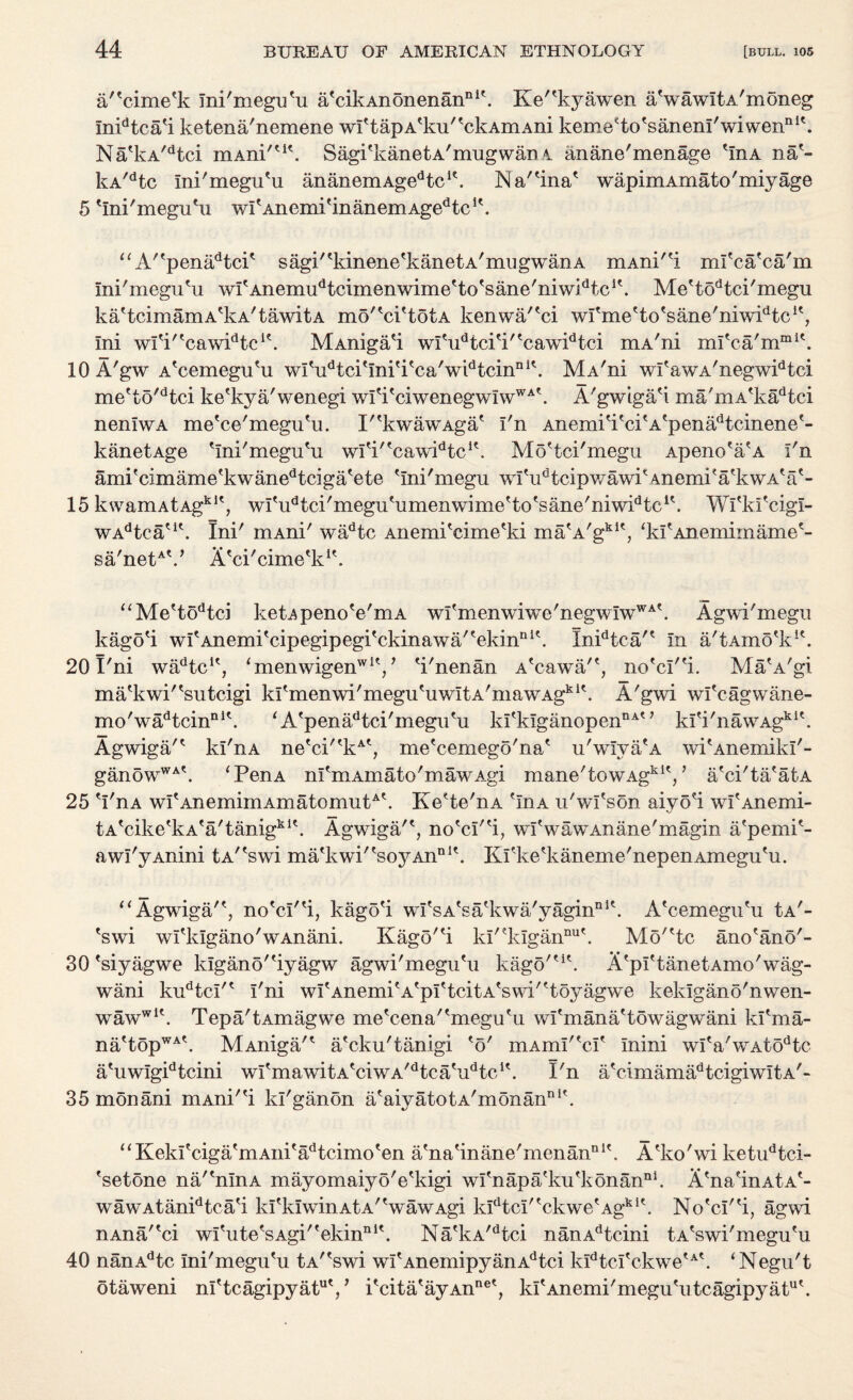 a/'cime'k Ini'meguHi a'cikAnonenanni\ Ke'^kyawen aVawItA'moneg inidtca'i ketena'nemene wf tapAeku''ckAmAni kemeHo'saneni'wiwen111'. NaekA/dtci mAni/ut. Sagi'kanetA'mugwan 4 anane'menage HnA na'- kA/dtc Ini'megu'u ananemAgedtcie. IN’ a'Hna* wapimAxnato'miyage 5 Hni'meguHi witAnemitinanemAgedtclt. “A''penadtcP sagi'%inene'kanetA'mugwanA mAni'H ml'ca'ca'm mi'meguHi wfAnemu^cimenwime'to'sane'niwPtc1'. Me'todtci'megu kaHcimamA'kA'tawitA mo''ci'totA kenwa/'ci wl'me'to'sane'niwPtc1', ini wfiMcawidtci?. MAniga'i wlHidtci'i'tcawidtci mA'ni mleca'mmit. 10 A'gw A'cemeguHi wlV*tci'mi'i'ca'widtcinni\ MA'ni wI'awA'negwidtci me'to'dtci ke'kya'wenegi wlH'ciwenegwiwWAt. A'gwigaH ma'mA'kadtci neniwA me'ce'meguHi. P'kwawAga' I'n Anemi'itcitAtpenadtcinene'- kanetAge Hni'meguHi wlti'tcawidtc1'. Mo'tci'megu Apeno'a'A I'n amifcimame'kwanedtci ga'e te Hni'megu wl'udtcipwawi' 4nemi'a'kwA?a'- 15 kwamAtAgklt, wI'u^ci'meguHimenwiuieHo'sane'niwPtc1'. Wfki'cigl- WAdtcaeit. Ini' mAni' wadtc Aiiemi'cime'ki ma'A'gkit, ‘kfAnemimame'- sa'netAV A'ci'cime'k1'. “Mettodtci ketApenoVrriA wI'menwiwe'negwIwWAt. Agwi'megu kagoH wI'AnemiHupegipegi'ckinawa'tekinniH Inidtca'' In a'tAmo'k1'. 201'ni wadtcu, ‘menwigenwlV Vnenan AkmwaP, no'cl'H. Ma'A'gi ma'kwi'Vutcigi kltmenwi'megutuwItA'mawAgkit. A'gwi wfcagwane- mo'wadtcinni\ ‘ A'penadtci'meguHi luekIganopennA° kI'i'nawAgkie. AgwigaP kl'nA ne'ci''kAt, me'cemego'na* u'wIva'A wi'Anemikl'- ganowWAH ‘PenA nfmAmato'mawAgi mane'towAgkit/ a'ci'ta'atA 25 H'nA wI'AnemimAmatomutAH Ke'te'nA HnA u'wfson aiyo'i wI'Anemi- tAVike'kA'a'tanigkit. Agwiga'*, no'cl'H, wlVawAnane'magin a'pemi'- awi'yAnini tA/fswi matkwi'tsoyAnnlt. Kfke?kaneme'nepenAmegu'u. “ Agwiga'*, no'cI'H, kago'i wI'sA'sa'kwa'yagin111*. A'cemeguHi Ia'- 'swi wfklgano'wAnani. Kago'H kl'?klgannut. Mo'He ano'ano'- 30 'siyagwe klgano'Hyagw agwi'megu?u kago'^H A'pftanetAmo'wag- wani kudtcl'* I'ni wI'Anemi'A'plHcitA'swi'Hoyagwe kelugano'nwen- wawwl\ Tepa'tAmagwe me'cena'HneguHi wl'mana'towagwani kl'ma- na'topWAH MAniga/' a'cku'tanigi 'o' mAim''cP mini wI'a'wAtodtc a'uwlgidtcini wI'mawitA'ciwA'HcaHPtc1'. I'n a'cimamadtcigiwitA'- 35 mon ani mAni'H kl'ganon a' aiy a t o t a'm on an111 '. “KekI'ciga'mAni'adtcimo'en a'na'inane'menana1'. A'ko'wi ketudtci- 'setone na/'nlnA mayomaiyo'e'kigi wl'napa'ku'konan111. A'na'inAtA'- wawAtanidtca'i kfklwinAtA'VawAgi kldtcI''ckwe'Agki'. No'cI'H, agwi nAna/'ci wI'ute'sAgi''ekinni\ Na'kA/dtci nanAdtcini tA'swi'megu'u 40 nanAdtc Ini'mGgu'u tAr'swi wI'AnemipyanAdtci k!dtcI'ckwe'A'. ‘Negu't otaweni ni'tcagipyatuV i'cita'ayAnne', kl'Anemi'megu'iitcagipyat ut