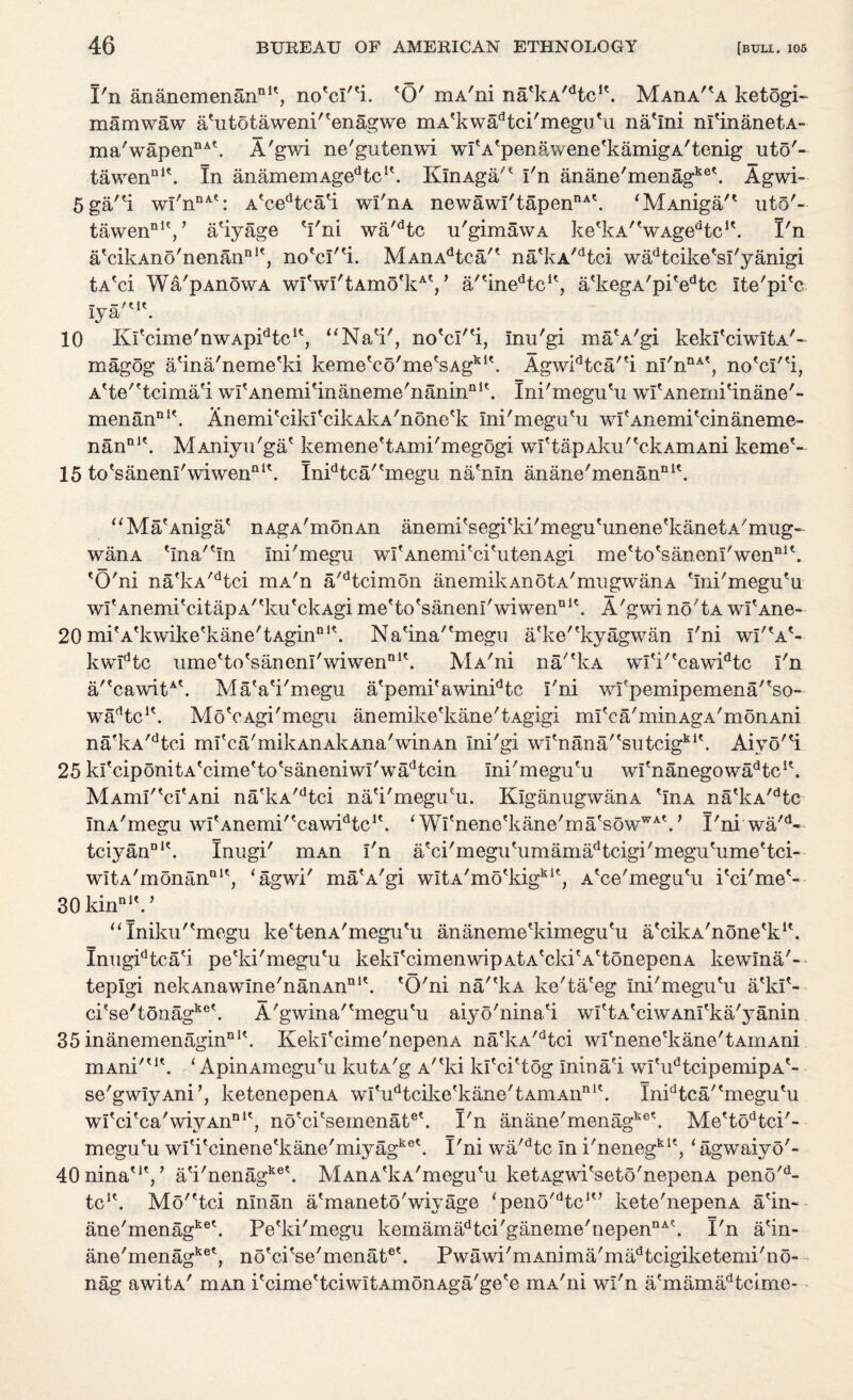 1'n ananemenan111', no'cl^i. 'O' mA'ni na'kA^tc1'. Maha'^a ketogi- mamwaw a'utotaweni'tenagwe mA'kwadtci'megu'u na'lni nl'inanetA- ma'wapennA\ A'gwi ne'gutenwi wi'A'penawene'kamigA'tenig uto'« tawennl\ In anamemAge^c1'. KlnAga/' I'n anane'menagke\ Agwi- 5 ga/'i wI'nnAt: A*cedtca'i wi'ha newawi'tapennA\ ‘MAniga'* uto'- tawennIV a'iyage 'I'ni wa'dtc u'gimawA ke'kA/'wAgedtcit. I'n a'cikAno'nenanQie, no'd'H. MAnAdtea na'kA/dtci wadtcike'sl'yanigi tA'ci Wa'pAnowA wI'wI'tAmo'kAV a'tinedtcIt, a'kegA'pi'edtc Ite'pi'c Iya'M\ 10 Kl'cime'nwApPtc1', “Na'i', no'd'H, Inu'gi ma'A'gi kekl'ciwItA'- magog a'ina'neme'ki keme'co'me/sAgkl\ Agwidtca''i nI'nnAt, no'd'^i, A'te'?tcima'i wI'Anemi'inaneme'nanin111'. Ini'megu'u wI'Anerni'inane'- menanDi\ Anemi'cikl'cikAkA'none'k Ini'megu'u wf Anemi'cinaneme- nanDl\ MAniyu'ga' kemene'tAmi'megogi \vVtapAku' Vk a m Ani kerne'- 15 to'sanenl'wiwen01'. Inidtca'ernegu na'nln anane'menan111'. “Ma'Aniga' nAgA'monAn anemi'segi'ki'megu'unene'kanetA'mug- wanA 'Ina''In Ini'megu wI'Anemi'ci'utenAgi me'to'sanenl'wen111'. 'O'ni nafkA/dtci mA'n a'dtcimon anemikAn o tA'mugwana 'Ini'megu'u wI'AnemitcitapA/tku'ckAgi me'to'saneni'wiwen111'. A'gwi no'tA wfAne» 20 mi'A'kwike'kane'tAgin111'. Na'ina''megu a'ke''kyagwan I'ni wP'a'- kwldtc ume'to'sanenl'wiwen111'. MA'ni na/'kA wl'i''cawidtc I'n a/'cawitA'. MaVi'megu a'pemi'awinidtc I'ni wfpemipemena',so~ wfPtc1'. Mo'cAgi'megu anemike'kane'tAgigi ml'ca'minAgA'monAni nafkA/dtci ml'ca'mikAnAkAiia'winAn Ini'gi wu'nana/'sutcigki'. Aivo''i 25 kl'cipdnitA'cime'to'saneniwI'wadtcin Ini'megu'u wl'nanegowa^tc1'. MAmI''cI'Ani na'kA/dtci na'i'megu'u. KlganugwanA 'InA na'kA/dtc InA'megu wI'Anemi''cawidtc1'. ‘ Wl'nene'kane'ma'sowWA'. * I'ni wa'd- tciyanDi\ Inugi' mAn I'n a'ci'megu'umamadtcigi'megu'ume'tci* wItA'monana1', ‘agwi' ma'A'gi wItA'mo'kigk1', A'ce'megu'u i'ci'me'- 30 ldnDlV “Iniku''megu ke'tenA'megu'u ananeme'kimegu'u a'cikA'none'k1'. Inugidtca'i pe'ki'megu'u kekl'cimenwipAtA'cld'A'tonepenA kewlna'- teplgi nekAnawme'nanAn111'. 'O'ni na/'kA ke'ta'eg Ini'megu'u a'kl'- ci'se'tonagke'. A'gwina''megu'u aiyo'nina'i wl'tA'ciwAnl'ka'yanin 35 inanemenagin111'. Kekrcime'nepenA na'kA/dtci wI'nene'kane'tAinAni mAni''1'. 1 ApinAmegu'u kutA'g A'*ki kl'ci'tog Inina'i wI'udtcipemipA'- se'gwIyAnP, ketenepenA wI'udtcike'kane'tAmAnn1'. Inidtca/'megu'u wl'ci'ca'wiyAn111', no'ci'semenat6'. I'n anane'menagke'. Me'todtci'- megu'u wl'i'cinene'kane'miyagket- I'ni wa'dtc In i'nenegki'? ‘agwaivo 40ninat1'/ a'i'nenagket. MAnA'kA'megu'u ketAgwi'seto'nepenA peno tc1'. Mo''tci nlnan a'maneto'wiyage ‘peno^tc1'’ kete'nepenA a'in o'- d ane'menagke\ Pe'ki'megu kemamadtci'ganeme'nepennA\ I'n a'in- ane'menagke', no'ci'se'menat6'. Pwawi'mAnima'madtcigiketemi'no- nag awitA' mAn i'cime'tciwItAmonAga'ge'e mA'ni wl'n a'mamadtcime-