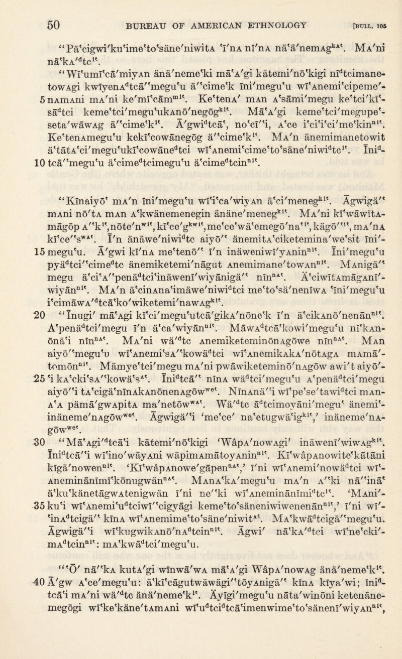 “Pa'cigwi'ku'imeUo'sane'niwitA 'I'ixa m'nA na'a'nemAgkA\ MA'ni na'kA^tc1*. “ WPuml'ca'miyAn ana'neme'ki ma'A'gi katemi'no'kigi mdtcimane- towAgi kwIyenAdtca'tmegutu a/'cime'k mi'megu'u wPAnemi'cipeme'- 5nAmAni mA'ni ke'ml'carnml\ Ke'tenA' mAn A'sami'megu ke'tci'kf- sadtci keme'tci'megu'ukAno'negogkl\ Ma'A'gi keme'tci'megape'- seta'wawAg a/'cime'k1*. A'gwidtca', no'ci''i, A'ce Pci'i'ci'me'kin11*'. Ke'tenAmegu'u kekfcowanegog a/'cime'k1*. MA'n anemimanetowit attatAtci/megu'ukfcowanedtci wI'Anemi'cime'to'sane'niwPtc1*. Inid- 10 tca/'megiPu aVimedtcimegutu a'cimedtcinal\ “Klnaiyo* mA'n Ini'megu'u wfi'ca'wiy An a'ci'menegkl\ Agwiga'* in a ni no'tA mAn A'kwanemenegin anane'menegkl\ MA'ni ld'wawitA- magop A^k^note'^1', ki'ce'gkwI', me'ce'wa'emego'na'kago'<ie, mA'nA kl'ce'esWAt. I'n anawe'niwidtc aiyo'* anemitA'ciketemina'we'sit ini'- 15 megu'u. A'gwi kl'riA me'ten5'? I'n inawemwI'yAninQlk Ini'megu'u pyadtci'tcimedtc anemiketemi'nagut Anemimane'towAnnit. MAniga'* mega atcitA/tpenadtcitinawenI'wiyaniga/t nInDA\ A'ciwItAmagAnl'- wiyanDl\ MA'n a'cinAna'imawe'niwPtci me'to'sa'neniwA 'Ini'megu'u i'cimawA'dtca'ko'wiketemi'nawAgk1'. 20 “Xnugi' ma'Agi kl'ci'megu'utca'gikA'none'k I'n a'cikAno'nenan111'. A'penadtci'megu I'n a'ca'wiyanai'. MawAdtca'kowi'megu'ii nl'kAn- ona'i nmnAt. MA'ni wa'dtc AnemiketeminonAgowe nmnA\ MAn aiyo''megu'u wI'Anemi'sA''kowadtci wfAnemilvAkA'notAgA mAma'- tomonnK. Mamye'tci'megu mA'ni pwawiketemino'nAgow awi't aiyo'- 25 'i kA'cki'sA''kowa'sA'. Inidtca'' nlnA wadtci'megu'u A'penadtci'megu aiyo''i tAtciga<nInAkAnonenAgowwet. NlnAna'l wi'pe'se'tawidtci niAn- a'a pama'gwApitA ma'netowWA'. Wa'dtc adtcimoyani'megu' anemi'- inaneme'nAgowwe\ Agwiga/'i ‘me'ce' na'etugwa'igki'/ inaneme'nA- gowwe\ 30 “Ma'Agi'dtca'i katemi'no'kigi ‘WapA'nowAgi’ inawenI'wiwAgki'. Inidtca''i wi'ino'wayAni wapimAmatoyAninaI'. Kl'wapAnowite'katani k!ga'nowenDK. <KlVapAnowe'gapennAV I'ni wI'Anemi'nowadtci wi'- AneminanImi'konugwanaA'. MAnA'kA'megu'u mA'n A''ki na/'ina' a'ku'kanetagwAtenigwan I'ni ne''ki wI'AneminanlmPtc1'. ‘MAni'- 35ku'i wI'Anemi'udtciwI''cigyagi keme'to'saneniwiwenenanQiy I'ni wl'- tinAdtciga'e klnA wi'Anemime'to'sane'niwitA'. MA'kwadtciga''megu'u. Agwiga/'i wI'kugwikAno'hAdtcinni'. Agwi' na'kA,dtci wi'ne'cki'- mAdtcinni': mA'kwadtci'megu'u. “'O' na'ekA kutA'gi winwa'wA maVgi WapA'nowAg ana'neme'k1'. 40 A'gw A'ce'megu'u: atkItcagutwawagi'ttoyAniga't klnA ldya'wi; Inid- tca'i mA'ni wa'dtc ana'neme'k1'. Aylgi'megu'u nata'winoni ketenane- megogi wl'ke'kane'tAmAni wI'udtcidtca'imenwime'to'sanem'wiyAnn1',