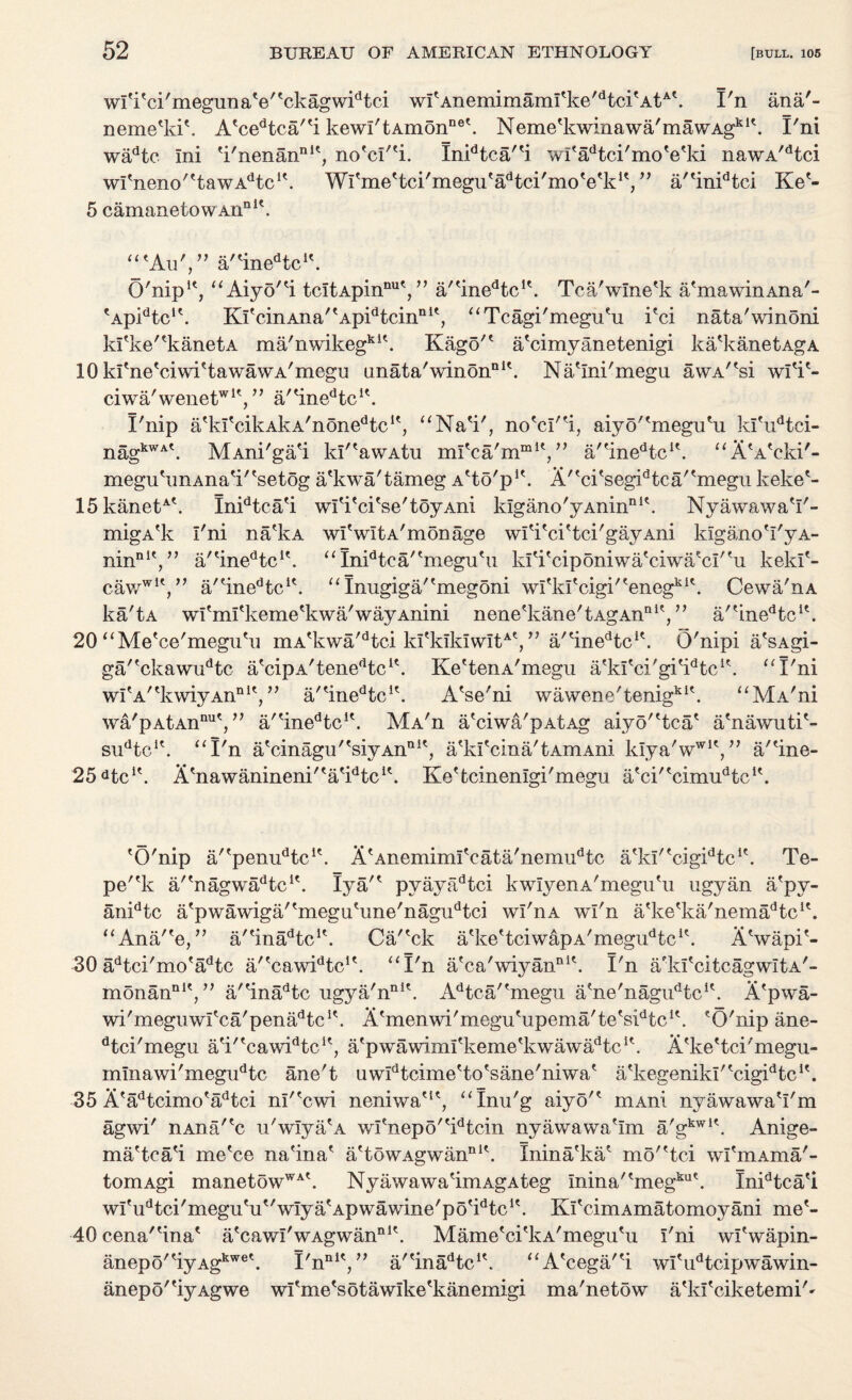 wl'i'ci'megunaV'ckagw^tci wlAnemimamfke/dtcifAtA'. X'n ana'- neme'kik A?cedtca,ti kewi'tAmonne\ Nemefkwinawa'mawAgklk I'ni wadtc Ini 'i'nenan111', no'cI'*i. Inidtca''i wf'adtci'mo'e'ki nawA/dtci w^neno'^tawA^c1'. Wl'meHci'megu'a^ci'moVk1',” a''inidtci Ke?- 5 camanetowAnnit. “'Au',” a/tinedtcit. O'nip1', “Aiyo'^i tcItApinnut, ” a/'ineHc1'. Tca'wlne'k a'mawinAna'- 'Ap^tc1'. KfcinAna'tApidtcinn1', “Tcagi'megu'u i?ci nata'winoni kl'ke'^kanetA ma'nwikegkK. Kago'1 a'cimyanetenigi ka'kanetAgA 10 kfneViwktawawA'megu anata'winon111'. Na'Ini'megu awA^si wl'i'- ciwa'wene^1^” a/tinedtcK. X'nip atkItcikAkA/nonedtclt, “Na'i', no'cI'fi, aiyo'tmegutu kl'udtci- nagkWA\ MAni'ga'i kI''awAtu mlkja'm1111*,” a'tinedtcK. “A'A'cki'- megutunAnati'tsetog a'kwa'tameg A'to'p1*. A''ci'segidtca''megu keke'- 15kanetA\ Inidtca'i wl'i'ci'se'toyAni klgano'yAnin111'. Nyawawa'I'- migA'k I'ni na'kA wlVltA'monage wl'i'ci'tci'gayAni klgano'I'yA- nin111',” a/tinedtcit. “Imdtca''megu*u kI^ciponiwa'ciwa'cI''u kekl'- cawwlV’ a/einedtcit. “ Inugiga/'megoni witkl'cigi/'enegki\ Cewa'nA ka'tA wi'mfkeme^kwa'wayAnini nene'kane'tAgAnnl?,” a/?inedtcIt. 20 “Me'ce'megu'u mA*kwa'dtci kI'kIkIwItAt,” a'Hnedtcic. O'nipi a'sAgi- ga'fckawudtc a'cipA/tenedtcit. Ke'tenA'megu a'kl'ci'gi^tc1*. “I'ni wI'A'^kwiyAn111*,” a,tinedtclt. A'se'ni wawene'tenigkit. “MA'ni w&'pAtAn™1',” a'tinedtclt. Ma'ii a'ciwa'pAtAg aiyo''tca' a'nawuti*- su^c1'. “I'n atcinagu/tsiyAnnit, a'kl'cina'tAmAni k!ya'wwiV; a/'ine- 25dtci\ A'nawanineni/'atidtc1\ Ke'tcinenlgi'megru a'ci'^cim^tc1'. 'O'nip a/'pem^tc1'. A'AnemimlVata'nenmdtc a'kI''cigidtcK. Te- pe'*k a''nagwadtcu. lya'* pyayadtci kwIyenA'megu'u ugyan a'py- anidtc atpwawiga''megutune'nagudtci wI'iia wl'n atketka'nemadtclt. “Ana''©,” a/'inaHc1*. Ca/'ck a^e'tciwapA'megu^tc1'. A'wapi'- 30 adtci'mo'adtc a/'caw^tc1'. “I'n a?ca'wiyannl\ I'n a/kl'citcagwItA'- monannlV’ a'finadtc ugya'nni\ Adtca/fmegn a'ne'nagi^tc1'. A'pwa- wi'meguwl'ca'pena^tc1*. A'menwi'megu'upema'te's^tc1*. eO'nip ane- dtci'megu a'i,tcawidtclt, a'pwamml'keme'kwaw^tc1'. A'ke'tci'megu- mlnawi'megudtc ane't uw^tcime'to'sane'niwa* a'kegenikl'tcigidtclt. 35 A'adtcimo'adtci nl'*cwi neniwa'1', “Inu'g aiyo'* niAni nyawawa'I'm agwi' nAna'?c u'wIya'A wI'nepo''idtcin nyawawa'Im a'gkwl\ Anige- ma'tca'i me'ce na'ina' a'towAgwannik Inina'ka' mo'Hci wI'mAma'- tomAgi manetowWA\ Nyawawa'imAgAteg Inina'tmegkut. Inidtca'i wIfudtci'megutut'wIyatApwawine'potidtclt. KfcimAmatomoyani me1- r/. -40cena'Hna* a'cawI'wAgwan111'. Mame'ei'kA'megu'u ini wrwapin- anepo'tiyAgkwet. I'n nit >> a/'ina^tc1'. “A'cega'H wl'udtcipwawin- anepo^iyAgwe wrme'sotawlke'kanemigi ma'netow a^kfciketemi'-
