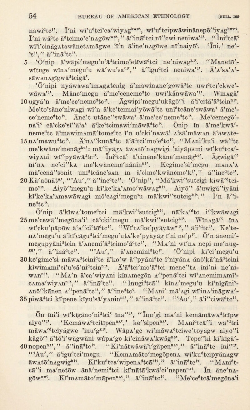 nawidtc!\ I'ni wI'udtci'ca'wiyAgkwe', wi'udtcipwawinanepo''iyAgkwe'. I'ni wadtc adtcimo'e'riAgowwe', ” a''inadtci nl''cwi neniwa'1'. “Inidtca' wl 'i 'cin ag a t a wan e t Am ag we 'I'n a'ine'nAgo’we nl'naiyo'. ‘Ini/ ne'- V'/’ a/'ina^tc1'. “ Manet o'- A'a'sa'a'- 5 'O'nip a'wapi'megu'u'adtcimo'etIwadtci ne'niwAgkl\ wltuge wlnA'megu'u wa'wu'sa'1', ” a/'igudtci neniwa'1' sawAHAgIgwadtciga'. 'O'nipi nyawawa'ImAgAtenig a'mawinAne'gowadtc uwldtcl'ckwe'- wawa'1'. Mane'megu a'me'cenemedtc uwl'kanwawa'1'. WlnAga' lOugya'n a'me'ce'neme^c1'. Agwipi'megu'ukago''i a'i'cita'adtcinnl\ Me'to'sane'niwAgi wl'n a'ke'tcimai 'y 5wadtc unldtcane'swawa' a'me'- ce'nemedtci?. Ane/t utane'Awawa' a'me'ce'neme^c1'. Me'cemego'- na'i' ca'cke'sl''a'a' a'ke'tcimawi'mawa^tc1'. Onip in a'me'kwa'- nemedtc a'mawimAma'tomedtc I'n u'cki'nawa' A'sa'mawAn a'awAte- 15 nA'mawuHc1'. A'nA''kunadtc a'a^tci'mo'e^c1', “MAni'ku'i wa'dtc me'kwane'menagke': ma/'iyagA awAto'nAgwigi 'aiyapAmi wl'kudtca'- wiyAni wl^pyawa^tc1'. Inidtca' a'cinene'kane'menagke'. Agwiga/' nl'nA ne'ci''kA me'kwaneme'nanin111'. Kegime'si'megu mAnA'A ma'cena/'sonit unIdtcane'sAn In a'cime'kwaneme'k1'/’ a/'ineHc1'. 20 Ka'nonatA', “'Au'/' a/tinedtcit. 'O'nip1', ‘‘Ma'kwi''sutcigi kiwa'dtci- mo'1'. Aiy5''megu'u kl'ke'ka'aiiio'wawAgk 1'. Aiyo'' a'uwlga/'iyani kl'ke'kA'AmawawAgi mo'cAgi'megu'u ma'kwi/'sutcigki'.,, I'n a/'i- nedtc!'. O'nip a'kIWA'tomedtci ma'kwi''sutcigk1', na'kA/dtc k'kwawAgi 25 me'cewa/'megona'i' ca'cki'megu ma'kwi''sutcigkA WlnAga'' InA wl'cku'papow a'A^cl'to^c1'. “ Wl'tA'ke'pyayaw'*1',” a'i^tc1'. Ke'te- nA'megu'u a'kI'cagudtci'megu'utA'ke'pyayag I'ni ne'p1'. O'n anemi'- megupyanidtcin a'Anemi'aHcimo'a^c1', “MA'ni wi'nA nepi me'nug- ku', ” a/'inaHc1'. “'An',” a'Anemin^tc1'. 'O'nipi kl'ci'megu'u 30ke'gime'si mawAdtcinidtc a'ko'w a/'pyanidtc I'niyaiiA ano'ka'nadtcini klwimAml'cI'u'sa'n^tcin111'. A'adtci'mo'adtci mene''tA Ini'ni ne'ni- WAnn1'. “MA'n a'ca'wiyAni klnAmegon A''penadtci wI'AnemimAml'- CAma'wiyAn111', ” a/'inaHc1'. “Imigidtca/' klnA'megu'u kl'nigani'- Ano''kanen A^pena^tc1', ” a/'inedtc'. “MAni' ma'Agi wI'inA'inagwA'- 35piwadtci kl'pene kIyu'sa'yAninDl'/7 a/'ina^tc1'. “'Au',” a'i^ciwaHc1'. aiyo''1'. On Ini'i wi'kIgano'nidtci' Ina''1', “Inu'gi mA'ni kemamawAdtcIpw ‘ KemawAdtcitIpeiinA'/ ke''sipennA\ MAnidtca/'i wa/dtci mawA/dtciyagwe 'Inu'gki'. WapA'ge wi'mawAdtciwe'toyagw aiyo''i kago'' a'to'l'wagwani wapA'ge ki'cinawA'kwagke'. Tepe''ki ki'klga'- 40nopennA', ” a,'inadtc1'. “Kl'natwawa'i'gapennA', ” a/'inadtc Ini''1'. “'Au',” a'igudtci'megu. “KemAmato'megopenA wi'kudtcipyanAgw awAto'nAgwigk1'. Kl'ku^ca'wipenAHca'1', ” a/'inaHc1'. “MAnidt- car'i ma'netow ana'nemidtci ki'nata'kwa'ci'nepennA\ In ane'nA- Kl'mAmato'mapennA', ” a/'inadtc1'. gowwe'. ‘ ‘ Me'cedtca'megona'i