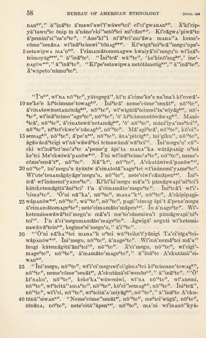 nAnDlV’ a/'inadtc atmawitawitI'wawedtcit ci'cl'gwAnAn111'. A'ki'cip- ya'tawudtc onip in a'nane'cki''setodtci mi'carnmit. KlVagwA'piwadtc a'pemini'si'tsatudtc1', “Ane'kl'H m'adtci'mo*awA mAnA^A keme?- come/tsenanA wrtnadtcimwi''tonAgkwe\ KiViga^c^tca/'megu'upe'- SsetawipwA mA'nnl\ I'cimAmatomenAgwe kwaiya'ci'megu'u wfinad“ tcimoyag^®',” a/tinadtcI. “Inidtca' wa'dtcle, ‘ke'kino'sug^V ine'- nAgowwet,” a/<infidtclt. “ Ki'pe'setawipwA netotametigket, ” a/'ina^c1'. AVapetu'naim^tc11. “rnn,t, wl'nA no'dtc**, yatugega'*, kl'n a'cime'ke'e na'ina'i kl'cowa'- lOne'ke'e kIdtcimane'towAgki\ Inidtca? neme'eome/'senat6', nd'dtcK, aVinAtawanetAmonagket, no'Hc1', wrwlgatadtcim\\7itta'wiyagket, no'- dtc1?, wItinadtcimo/tAgedtcIt, nd^tc1', eo' kidtcimanetowawAgkl\ Maiu- dtca', no^tc1*, a'cinAtawa'netAinagket, *5' n6/dtcu, manitiyA/medtcitlt, no'dtc!', mdtcI'ckwe*e'nanAgkit, no^tc1*. MalAgidtcae, no^tc1', ko'ci'*- 15semAgkIt, no^tc1', a'pe'nnet, no^tc1*, anA'pitcigklt, Ini'giku'*, no'dtcK, aga\vanadtcigi wl'na'wawadtci t c Ina w am a' w ad tci'5 \ Ini'meguHi* ca'?- cki wieinadtci,mo*Adtc A'peme'g api'tA mAnA,tkA watapAnig udtci ke'tci Me'ckwiwa'pAnowWA\ I'ni witinadtcimotAdtc1\ no'dtclc, neme1- come'sena't6', no^tc1'. Na'*kAt, no^tc1*, A'ckutawiwa'pAnowWA', 20no'dtcit, Ini'megu'u ayanlw a<cinAtota/tsAgedtci wfinanemI'yAmedtcK. Wi'ute'tenAmagayage'megu'ii, no'dtcK, nete'ciwfcamapenDA\ Inid- tca' wi'inanemi'yAmedtcK. Kl'kI'ki'megu ma'a'*i pamagwApi'nidtci'i kateketemagita*anidtci* i'n a'cimAmato'megi^tc1'. InidtcaH wl'i'- *cimAdtcl\ 'O'ni na'^kA*, no'dtc1?, mAnA''kAt, no'dtcK, A'ckipipAgi- 25 wapAnowWAt, no'dtcle, wa'dtcu, no'dtcK, pAgi'fcimug api't a'pene'megu atcimAmatomAgedtcit; nete'cimAmato'mapennA\ In a'nAgedtcit. Wi'- keteminawawadtci'megueu maVi me'to'saneniwa'i pamag\VApi'nid- tci'1'. I'n atci'megumAmato'mAgedtcit. Agwiga* neguti wfketemi- nawawadtcinQlt, kegime'si'megu'u,” a'i^tc1*. 30 “'O'ni na'kA/dtci mAnA^k udtci wa'dtcikeVyanigi TA'ci*sIgAdtci- wapAnowWAt. Ini'megu, no^tc1*, a'nAgedtclf. Wfina'nemadtci maV? Inugi katemagita'anidtciu', no'dtcH. A'ci'megu, n5'dtclf, wi'cigi'- mAgedtcle, no'dtcu, a'mAinato'mAge^c1', ” a'*inadtc A'ckutana/'si- WAn ni« 35 “Ini'megu, no'dtcK, wIfirci'meguwItci'gimAdtci kIdtcimane'towAgkit, no'dtci?, neme'come'tsenatet, A^3kutana's^/wenonnlV, a'Hnadtcic. “'O' kl'nAku', no^tc1*, keke'kA'Vaweniwi, wl'nA no'dtcu, wI'Anemi, no'dtcK, widtcita'tAmAdtclt, no'dtcu, ko'ci/tsemAgkit, no^tcA Inidtca'', no^tc1', wl'i'ci, no'dtcu, w^tcita'A'miyag^ no'Hc1',” a'Hn^tc A'cku- 40 tana/'siwAn111'. “Neme'come''senatet, no^tc1', medtciVaga', nodtcu, nlnanA, nodtc1', nete'cita/'apennA', no^tc1', mA'ni wi^inAno^kya-