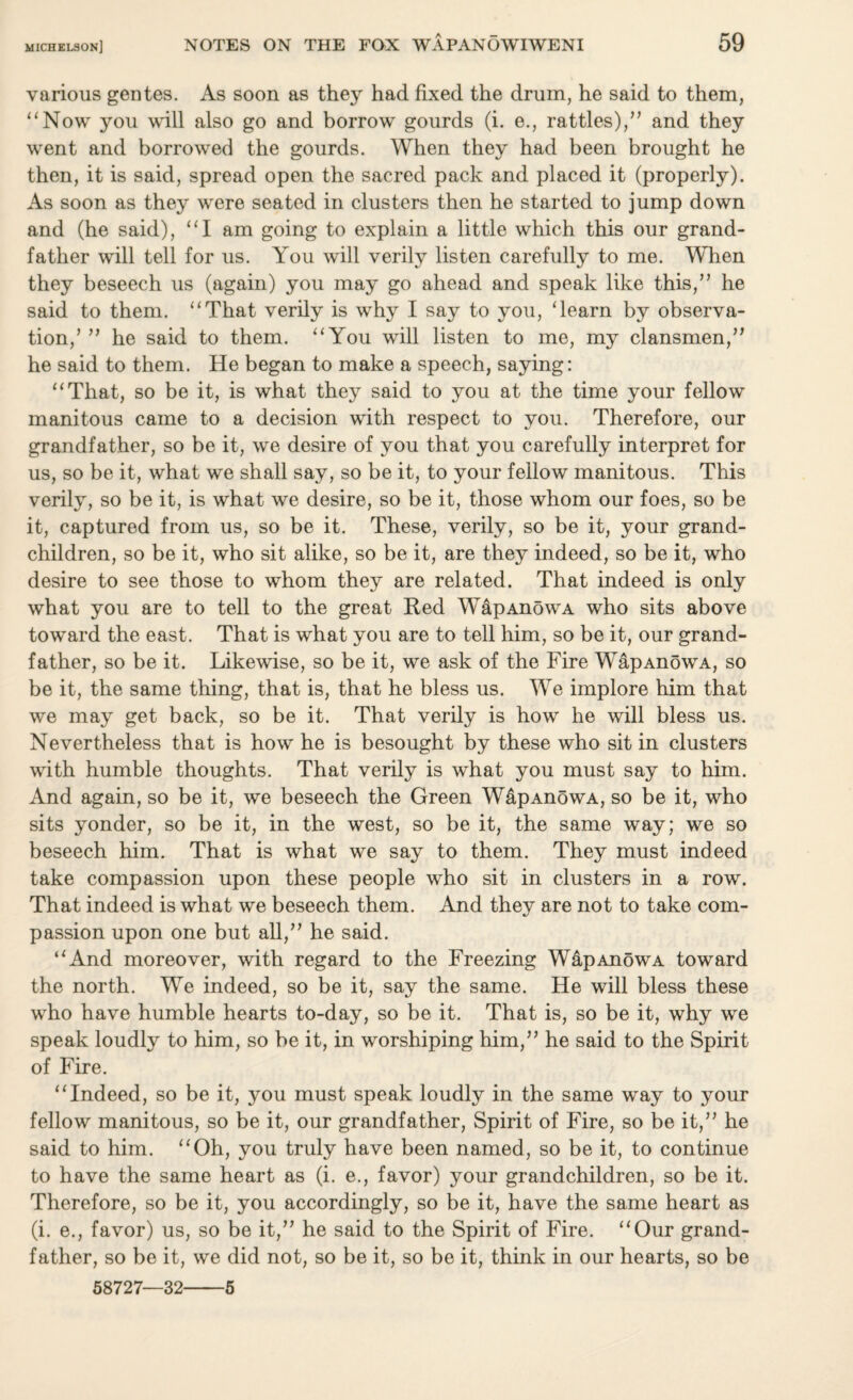 various gentes. As soon as they had fixed the drum, he said to them, “Now you will also go and borrow gourds (i. e., rattles)/’ and they went and borrowed the gourds. When they had been brought he then, it is said, spread open the sacred pack and placed it (properly). As soon as they were seated in clusters then he started to jump down and (he said), “I am going to explain a little which this our grand¬ father will tell for us. You will verily listen carefully to me. When they beseech us (again) you may go ahead and speak like this,” he said to them. “That verily is why I say to you, Team by observa¬ tion,’ ” he said to them. “You will listen to me, my clansmen,” he said to them. He began to make a speech, saying: “That, so be it, is what they said to you at the time your fellow manitous came to a decision with respect to you. Therefore, our grandfather, so be it, we desire of you that you carefully interpret for us, so be it, what we shall say, so be it, to your fellow manitous. This verily, so be it, is what we desire, so be it, those whom our foes, so be it, captured from us, so be it. These, verily, so be it, your grand¬ children, so be it, who sit alike, so be it, are they indeed, so be it, who desire to see those to whom they are related. That indeed is only what you are to tell to the great Red WapAnowA who sits above toward the east. That is what you are to tell him, so be it, our grand¬ father, so be it. Likewise, so be it, we ask of the Fire WapAnowA, so be it, the same thing, that is, that he bless us. We implore him that we may get back, so be it. That verily is how he will bless us. Nevertheless that is how he is besought by these who sit in clusters with humble thoughts. That verily is what you must say to him. And again, so be it, we beseech the Green W&pAnowA, so be it, who sits yonder, so be it, in the west, so be it, the same way; we so beseech him. That is what we say to them. They must indeed take compassion upon these people who sit in clusters in a row. That indeed is what we beseech them. And they are not to take com¬ passion upon one but all,” he said. “And moreover, with regard to the Freezing WapAnowA toward the north. We indeed, so be it, say the same. He will bless these who have humble hearts to-day, so be it. That is, so be it, why we speak loudly to him, so be it, in worshiping him,” he said to the Spirit of Fire. “Indeed, so be it, you must speak loudly in the same way to your fellow manitous, so be it, our grandfather, Spirit of Fire, so be it,” he said to him. “Oh, you truly have been named, so be it, to continue to have the same heart as (i. e., favor) your grandchildren, so be it. Therefore, so be it, you accordingly, so be it, have the same heart as (i. e., favor) us, so be it,” he said to the Spirit of Fire. “Our grand¬ father, so be it, we did not, so be it, so be it, think in our hearts, so be 58727—32-5