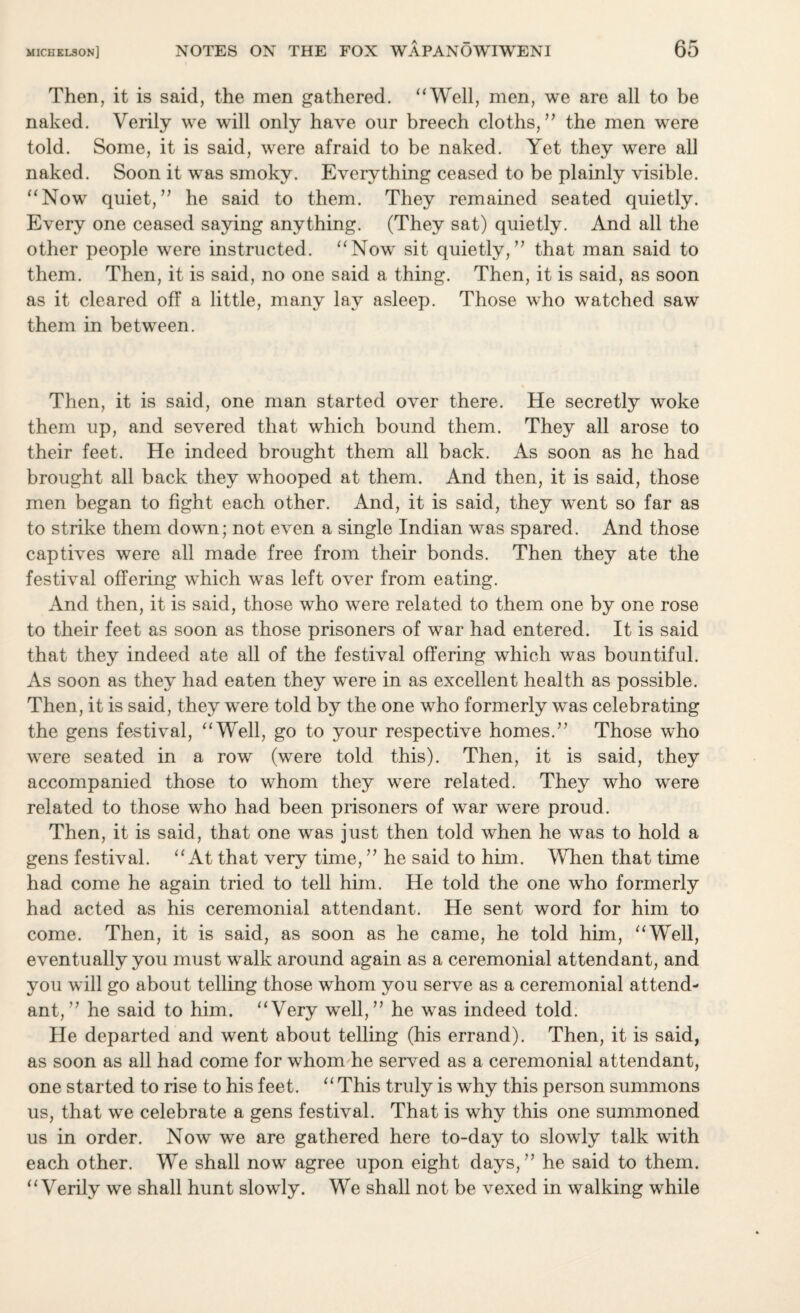 Then, it is said, the men gathered. “Well, men, we are all to be naked. Verily we will only have our breech cloths,” the men were told. Some, it is said, were afraid to be naked. Yet they were all naked. Soon it was smoky. Everything ceased to be plainly visible. “Now quiet,” he said to them. They remained seated quietly. Every one ceased saying anything. (They sat) quietly. And all the other people were instructed. “Now sit quietly,” that man said to them. Then, it is said, no one said a thing. Then, it is said, as soon as it cleared off a little, many lay asleep. Those who watched saw them in between. Then, it is said, one man started over there. He secretly woke them up, and severed that which bound them. They all arose to their feet. He indeed brought them all back. As soon as he had brought all back they whooped at them. And then, it is said, those men began to fight each other. And, it is said, they went so far as to strike them down; not even a single Indian was spared. And those captives were all made free from their bonds. Then they ate the festival offering which was left over from eating. And then, it is said, those who were related to them one by one rose to their feet as soon as those prisoners of war had entered. It is said that they indeed ate all of the festival offering which was bountiful. As soon as they had eaten they were in as excellent health as possible. Then, it is said, they were told by the one who formerly was celebrating the gens festival, “Well, go to your respective homes.” Those who were seated in a row (were told this). Then, it is said, they accompanied those to whom they were related. They who were related to those who had been prisoners of war were proud. Then, it is said, that one was just then told when he was to hold a gens festival. “At that very time, ” he said to him. When that time had come he again tried to tell him. He told the one who formerly had acted as his ceremonial attendant. He sent word for him to come. Then, it is said, as soon as he came, he told him, “Well, eventually you must walk around again as a ceremonial attendant, and you will go about telling those whom you serve as a ceremonial attend¬ ant, ” he said to him. “Very well,” he was indeed told. He departed and went about telling (his errand). Then, it is said, as soon as all had come for whom he served as a ceremonial attendant, one started to rise to his feet. “This truly is why this person summons us, that we celebrate a gens festival. That is why this one summoned us in order. Now we are gathered here to-day to slowly talk with each other. We shall now agree upon eight days,” he said to them. “Verily we shall hunt slowly. We shall not be vexed in walking while
