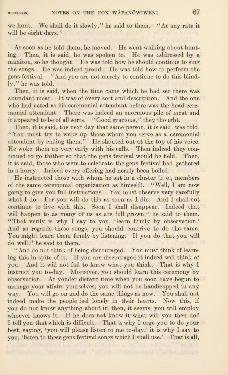 we hunt. We shall do it slowly,” he said to them. “At any rate it will be eight days. ” As soon as he told them, he moved. He went walking about hunt¬ ing. Then, it is said, he was spoken to. He was addressed by a manitou, so he thought. He was told how he should continue to sing the songs. He was indeed proud. He was told how to perform the gens festival. “And you are not merely to continue to do this blind¬ ly, ” he was told. Then, it is said, when the time came which he had set there was abundant meat. It was of every sort and description. And the one who had acted as his ceremonial attendant before was the head cere¬ monial attendant. There was indeed an enormous pile of meat and it appeared to be of all sorts. “Good gracious,” they thought. Then, it is said, the next day that same person, it is said, was told, “You must try to wake up those whom you serve as a ceremonial attendant by calling them.” He shouted out at the top of his voice. He woke them up very early with his calls. Then indeed they con¬ tinued to go thither so that the gens festival would be held. Then, it is said, those who were to celebrate the gens festival had gathered in a hurry. Indeed every offering had nearly been boiled. He instructed those with whom he sat in a cluster (i. e., members of the same ceremonial organization as himself). “Well, I am now going to give you full instructions. You must observe very carefully what I do. For you will do this as soon as I die. And I shall not continue to live with this. Soon I shall disappear. Indeed that will happen to as many of us as are full grown,” he said to them. “That verily is why I say to you, ‘learn firmly by observation.’ And as regards these songs, you should contrive to do the same. You might learn them firmly by listening. If you do that you will do well,” he said to them. “And do not think of being discouraged. You must think of learn¬ ing this in spite of it. If you are discouraged it indeed will think of you. And it will not fail to know what you think. That is why I instruct you to-day. Moreover, you should learn this ceremony by observation. At yonder distant time when you soon have begun to manage your affairs yourselves, you will not be handicapped in any way. You will go on and do the same things as now. You shall not indeed make the people feel lonely in their hearts. Now this, if you do not know anything about it, then, it seems, you will employ whoever knows it. If he does not know it what will you then do? I tell you that which is difficult. That is why I urge yon to do your best, saying, ‘you will please listen to me to-day,’ it is why I say to you, ‘listen to these gens festival songs which I shall use.’ That is all,