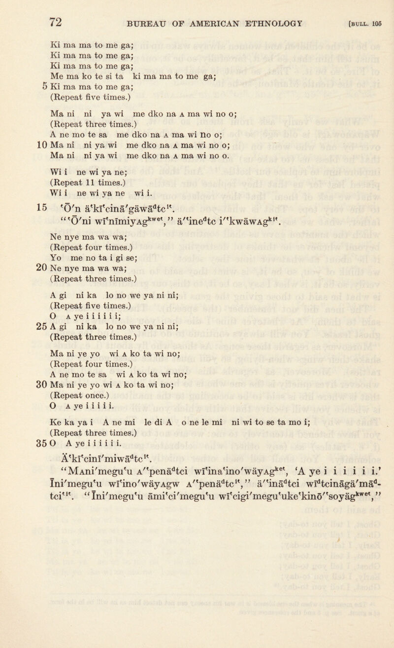 Ki ma ma to me ga; Ki ma ma to me ga; Ki ma ma to me ga; Me ma ko te si ta ki ma ma to me ga; 5 Ki ma ma to me ga; (Repeat five times.) Ma ni ni ya wi me dko na a ma wi no o; (Repeat three times.) A ne mo te sa me dko na a ma wi no o; 10 Ma ni ni ya wi me dko na a ma wi no o; Ma ni ni ya wi me dko na a ma wi no o. Wi i ne wi ya ne; (Repeat 11 times.) Wi i ne wi ya ne wi i. 15 'O'n a'kl'cina'gawa^tc1'. “ 'O'ni wfnImiyAgkwet, ” a/'inedtc i'*kwawAgkt*. Ne nye ma wa wa; (Repeat four times.) Yo me no ta i gi se; 20 Ne nye ma wa wa; (Repeat three times.) A gi ni ka lo no we ya ni ni; (Repeat five times.) O a ye i i i i i i; 25 A gi ni ka lo no we ya ni ni; (Repeat three times.) Ma ni ye yo wi a ko ta wi no; (Repeat four times.) A ne mo te sa wi a ko ta wi no; 30 Ma ni ye yo wi a ko ta wi no; (Repeat once.) O a ye i i i i i. Ke ka ya i A ne mi le di A o ne le mi ni wi to se ta mo i; (Repeat three times.) 35 O A ye i i i i i i. X'klecinl'miwadtcu. “MAni'megu'u A''penadtci wi'ina'ino'wayAg*6', ‘A ye i i i i i i.’ Ini'megu'u wl'ino'wayAgw A^pena^tc1*,” a/'inj^tci widtcinaga'mad- tciu\ “ Ini'megu'u ami'ci'megiRu wI'cigi/megu'uke'kino'tsoyag ,kwet ff f