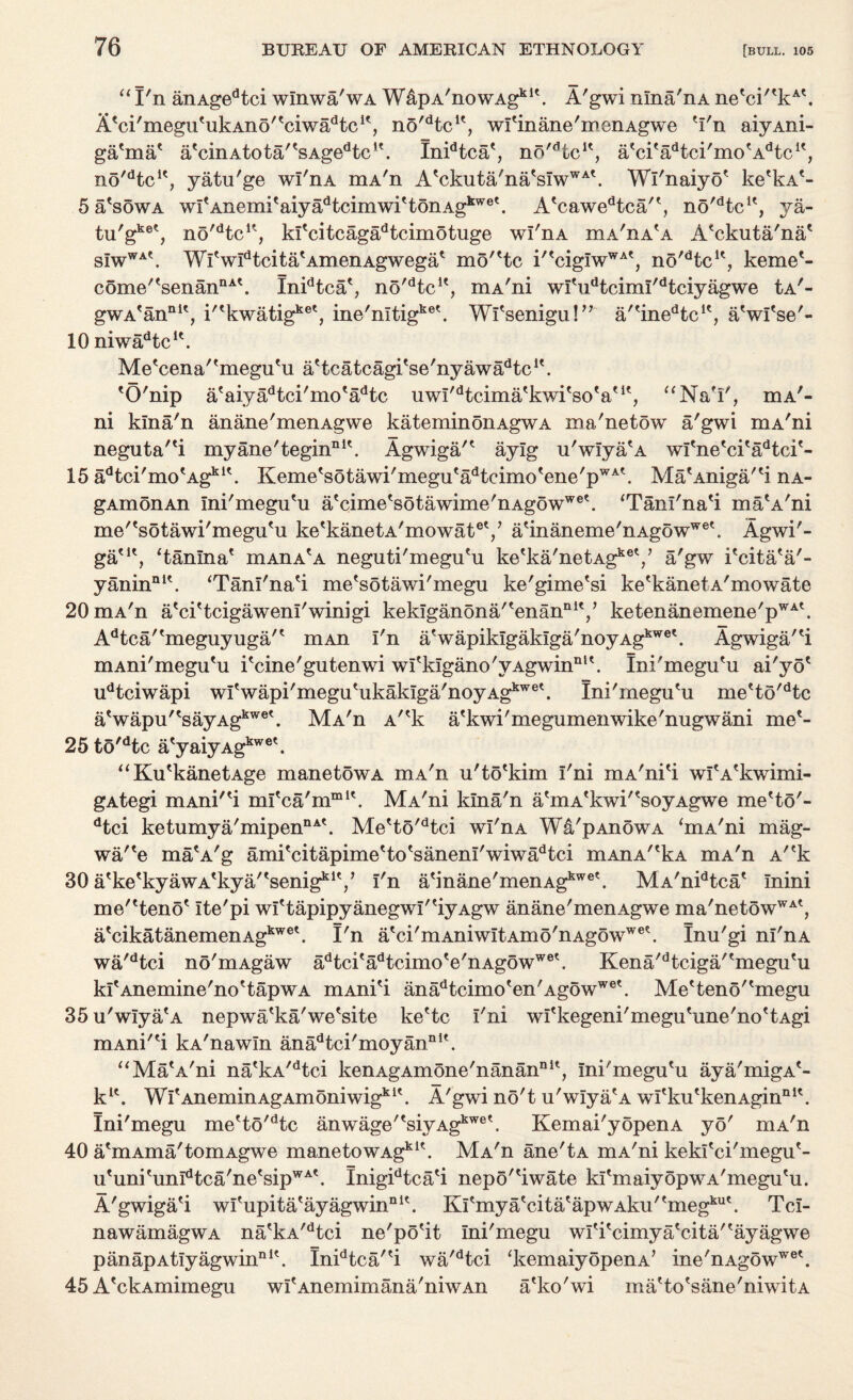 “ I'll anAgedtci wlnwa'wA WapA'nowAg111'. A'gwi nlna'nA netci'tkAt. A'ci'megutukAno'tciwadtcit, no'dtcu, wl'inane'menAgwe 'I'n aiyAni- ga'ma' a'cinAtota'tsAgedtc,\ Inidtca', no'dtcK, a'ci'a^tci'moVkic1', no'dtcle, yatu'ge wl'nA mA'n A'ckuta'na'sIwWA'. Wl'naiyo' ke'kA*- 5 a'sow a wI'Anemi'aiya^tcimwi'tonAg1™8'. A'cawedtca'', no^tc1', ya- tu/gke^ no'dtcu, kfcitcagadtcimotuge wl'nA iha'ha^a A'ckuta'na' s!wWAt. Wl'wIdtcita'AmenAgwega' mo^tc i''cigIwWA', no'dtcK, kerne'- come''senanDA'. Inidtca'? no'dtcK, mA'ni wl'udtciml'dtciyagwe Ia'- gwAfannlt, i^kwatig1*8', ine'nltigk8'. Wl'senigu!” a/tinedtclt, a'wl'se'- 10 niwadtcle. Me'cena''megu'u a'tcatcagi'se'ny awadtcu. 'O'nip a'aiyadtci'mo'adtc uwI'dtcima'kwi'so'a' it (( NaT. mA- ni klna'n anane'menAgwe kateminonAgwA ma'netow a'gwi mA'ni neguta'ei myane'tegin111'. Agwiga'' aylg u'wIya'A wl'ne'ci'adtci'- 15 adtci'mo'Agkl\ Keme'sotawi'megu'adteimo'ene'pWA'. Ma'Aniga/'i nA- gAmonAn Ini'megu'u a'cime'sotawime'nAgowW8'. ‘Tani'na'i ma'A'ni me''sotawi'megu'u ke'kanetA'mowat8'/ a'inaneme'nAgowW8'. Agwi'- ga'1', ‘tanlna' mAnA'A neguti'megu'u ketka'netAgkel/ a'gw i'cita'a'- yaninnl\ ‘Tanl'na'i me'sotawi'megu ke'gime'si ke'kanetA'mowate 20 mA'n a'ci'tcigawenl'winigi keklganona/'enan111'/ ketenanemene'pWA'. Adtca'tmeguyuga't mAn I'n a'wapiklgakIga'noyAgkwe\ Agwiga''i mAni'megu'u i'cine'gutenwi wI'klgano'yAgwin111'. Ini'megu'u ai'yo' udtciwapi wI'wapi'megu'ukaklga'noyAgkW8'. Ini'megu'u me'to'dtc a'wapu''sayAgkW8'. MA'n A''k a'kwi'megumenwike'nugwani me'- 25 to'dtc a'yaiyAgkwe\ “Ku'kanetAge manetowA mA'n u'to'kim I'ni mA'ni'i wi'A'kwimi- gAtegi mAni'^i ml'ca'mm1'. MA'ni klna'n a'mA'kwi''soyAgwe me'to'- dtci ketumya'mipennA'. Me'to'dtci wl'nA Wa'pAnowA ‘mA'ni mag- wane ma'A'g ami'citapime'to'sanenI'wiwadtci mAnA^kA mA'n Ar'k 30 a'ke'kyawA'kya/'senig111'/ I'n a'inane'menAgkwet. MA'nidtca' Inini me''teno' Ite'pi wI'tapipyanegwI''iyAgw anane'menAgwe ma'netowWA', a'cikatanemenAgkw8'. I'n a'ci'mAniwItAm5'nAgowW8'. Inu'gi ni'nA wa'dtci no'mAgaw adtci'adtcimo'e'nAg5wwe'. Kena'dtciga''megu'u kl'Anemine'no'tapwA mAni'i anadtcimo'en'AgowW8'. Me'teno''megu 35 u'wIya'A nepwa'ka'we'site ke'tc I'ni wl'kegeni'megu'une'no'tAgi mAni'H kA'nawIn anadtci'moyannit. “Ma'A'ni na'kA/dtci kenAgAmone'nanan111', Ini'megu'u aya'migA'- k1'. Wl'AneminAgAmoniwigki'. A'gwi no't u'wIya'A wl'ku'kenAgin111'. Ini'megu me'to'dtc anwage'tsiyAgkwek Kemai'yopenA yo' niA'n 40 a'mAma'tomAgwe manetowAgkI\ MA'n ane'tA mA'ni kekl'ci'megu'- u'uni'unIdtca'ne'sipWA'. Inigidtca'i nepo''iwate kl'maiyopwA'megu'u. A'gwiga'i wl'upita'ayagwin111'. Kl'mya'cita'apwAku''megku'. Tcl- nawamagWA na'kA/dtei ne'po'it Ini'megu wl'i'cimya'cita''ayagwe panapAt!yagwinnlt. Inidtca/'i wa'dtci ‘kemaiyopenA’ ine'nAgowW8'. 45 A'ckAmimegu wI'Anemimana'niwAn a'ko'wi ma'to'sane'niwitA