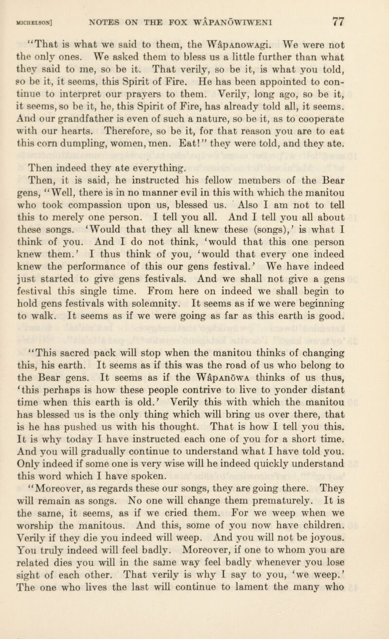 “That is what we said to them, the W&pAnowAgi. We were not the only ones. We asked them to bless us a little further than what they said to me, so be it. That verily, so be it, is what you told, so be it, it seems, this Spirit of Fire. He has been appointed to con¬ tinue to interpret our prayers to them. Verily, long ago, so be it, it seems, so be it, he, this Spirit of Fire, has already told all, it seems. And our grandfather is even of such a nature, so be it, as to cooperate with our hearts. Therefore, so be it, for that reason you are to eat this corn dumpling, women, men. Eat! ” they were told, and they ate. Then indeed they ate everything. Then, it is said, he instructed his fellow members of the Bear gens, “Well, there is in no manner evil in this with which the manitou who took compassion upon us, blessed us. Also I am not to tell this to merely one person. I tell you all. And I tell you all about these songs. ‘Would that they all knew these (songs)/ is what I think of you. And I do not think, ‘would that this one person knew them.’ I thus think of you, ‘would that every one indeed knew the performance of this our gens festival.’ We have indeed just started to give gens festivals. And we shall not give a gens festival this single time. From here on indeed we shall begin to hold gens festivals with solemnity. It seems as if we were beginning to walk. It seems as if we were going as far as this earth is good. “This sacred pack will stop when the manitou thinks of changing this, his earth. It seems as if this was the road of us who belong to the Bear gens. It seems as if the WapAnowA thinks of us thus, ‘this perhaps is how these people contrive to live to yonder distant time when this earth is old.’ Verily this with which the manitou has blessed us is the only thing which will bring us over there, that is he has pushed us with his thought. That is how I tell you this. It is why today I have instructed each one of you for a short time. And you will gradually continue to understand what I have told you. Only indeed if some one is very wise will he indeed quickly understand this word which I have spoken. “Moreover, as regards these our songs, they are going there. They will remain as songs. No one will change them prematurely. It is the same, it seems, as if we cried them. For we weep when we worship the manitous. And this, some of you now have children. Verily if they die you indeed will weep. And you will not be joyous. You truly indeed will feel badly. Moreover, if one to whom you are related dies you will in the same way feel badly whenever you lose sight of each other. That verily is why I say to you, ‘we weep.’ The one who lives the last will continue to lament the many who