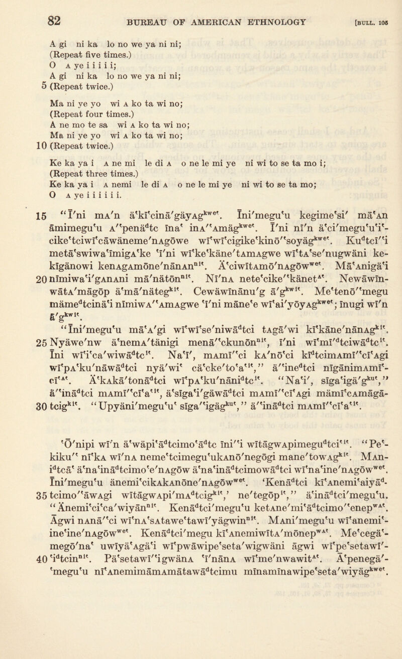 A gi ni ka lo no we ya ni ni; (Repeat five times.) O a ye i i i i i; A gi ni ka lo no we ya ni ni; 5 (Repeat twice.) Ma ni ye yo wi a ko ta wi no; (Repeat four times.) A ne mo te sa wi a ko ta wi no; Ma ni ye yo wi a ko ta wi no; 10 (Repeat twice.) Ke ka ya i a ne mi le di a o ne le mi ye ni wi to se ta mo i; (Repeat three times.) Ke ka ya i a nemi le di a o ne le mi ye ni wi to se ta mo; O a ye i i i i i i. 15 “I'ni mA'n a'ki'cina'gayAgkwe'. Ini'megu'u kegime'si' ma'An amimegu'u A''penadtc Ina' inA^Amag^®'. I'ni nl'n a'ci'megu'u'i'- cike'tciwi'cawaneme'nAgowe wi'wI'cigike'kino''soyagkwe'. Kudtcl''i meta'swiwa'ImigA'ke 'I'ni wl'ke'kane'tAmAgwe wl'tA'se'nugwani ke- klganowi kenAgAmone'nanAn111'. A'ciwItAmo'nAgowwe\ Ma'Aniga'i 20 nImiwaa'gAnAiii ma'natonnle. Nl'n a nete'cike''kanetA'. Newawin- watA'magop atma'nategkit. Cewawlnanu'g a/gkwlt. Me'teno''megu mamedtcina'i nImiwA''AmAgwe 'I'ni mane'e wI'ai'yoyAg^®'; Inugi wi'n fi'g*^1'. “Ini'megu'u ma'A'gi wl'wl'se'niwadtci tAga'wi kI'kane'nanAgkl's 25 Nyawe'nw a'nemA'tanigi mena/'ckunon111', I'ni wl'ml^tciwa^c1'. Ini wl'i'ca'wiw^tc1'. Na'I', mAmI''ci kA'no'ci kIdtcimAmI''cI'Agi wI'pA'ku'nawadtci nya'wi' ca'eke'to'a'1', ” a''inedtci nlganimAml'- d'A'. A'kAka'tonadtci wl'pA'ku'nanPtc1'. “Na'i', alga^a/g^V* a/'inadtci mAmi'tcita'K) a'siga'i'gawadtci mAmI''crAgi maml'cAmaga- 30 tcigk1'. “ Upyani'megu'u' slga/'igagku',n a/'inadtci mAmI/'cra'i'. 'O'nipi wi'n a'wapi'adtcimo'adtc Ini''i wItagwApimegudtciu'. “Pe'- kiku'' nl'kA wl'nA neme'tcimegu'ukAno'negogi mane'towAgk1'. Maii- idtca' a'na'inadtcimo'e'nAgow a'na'inadtcimowadtci wI'na'ine'nAg5ww®'. Ini'megu'u anemi'cikAkAnone'nAgoww®'. ‘Kenadtci kl'Anemi'aiyad- 35 tcimo''awAgi wltagwApi'mA^cig1*1'/ ne'tegop1',” a'inadtci'megu'u. “ Anemi'ci'ca'wiyannK. Kenadtci'megu'u ketAne/mi'adtcimo/'enepWA'. Agwi nAna/'ci wI'nA'sAtawe'tawI'yagwin®1'. MAni'megu'u wl'anemi'- ine'ine'nAgowwe'. Kenadtci'megu kI'AnemiwitA'monepWA'. Me'cega'- mego'na' uwIya'Aga'i wl'pwawipe'seta'wigwani agwi wl'pe'setawl'- 40'idtcinnI'. Pa'setawP'igwanA 'I'nanA wI'me'nwawitA\ A'penega'- 'megu'u ni'AnemimamAmatawadtcimu mmaminawipe'seta'wiy agkw®'.