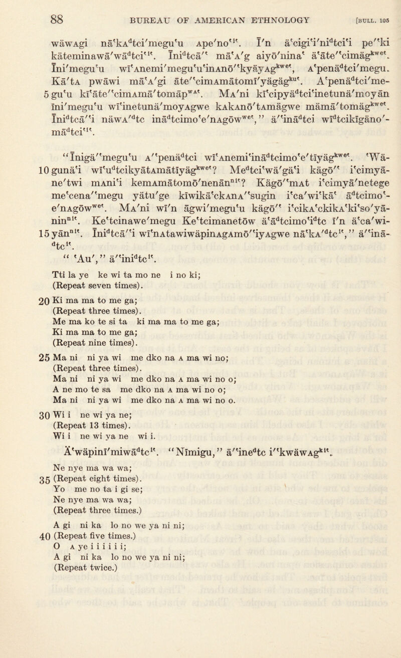 wawAgi natkAdtci/megutu Ape'no'1'. I'n aecigi'i'nidtci'i pe''ki kateminawa'wadtciu\ Inidtca'e ma'A'g aiyo'ninae afate,tcimagkwet. Ini'megiYu wlAnemi'megu'u'inAno'tkyayAgkwet, A'pena^ci'megu. Ka'tA pwawi ma'A'gi ate^cimAmatomkyagag^11'. Aepenadtci'me- 5gu'u kltate'tcimAma/tomapWA\ MA'ni klS3ipyadtci'inetuna'moyan Ini'megu'u wfinetuna'moyAgwe kAkAno'tAmagwe mama'tomagkwe\ Inidtca''i nawA/dtc inadtcimo VnAgowwet,” a''inadtci widtcikIgano'- madtciu\ “Iniga/'megu'u A''penadtci w!Anemi'inadtcimo'e'tIyagkwe'. (Wa- lOguna'i witudtcikyatAmatiyagkwet? Medtci'wa'gati kago'* i'cimya- ne'twi mAni'i kemAmatomo'nenannit? Kago^mAt kcimya'netege me'cena''megu yatu'ge kiwika'ckAiiA''sugin i'ca'wi'ka* adtcimo?- e'nAgowwet. MA'ni wl'n agwi'megu'u kago'* i'cikA'ckikA'ki'so'ya- ninnit. Ke'tcinawe'megu Ke'tcimanetow a'aHcimo^tc I'n a'ca'wi- 15yannlt. Inidtca/'i wI'nAtawiwapinAgAmo''iyAgwe na'kA^tc1',” a'(ina- ^c1'. “ eAu',” a''inidtcle. Tti la ye ke wi ta mo ne i no ki; (Repeat seven times). 20 Ki ma ma to me ga; (Repeat three times). Me ma ko te si ta ki ma ma to me ga; Ki ma ma to me ga; (Repeat nine times). 25 Ma ni ni ya wi me dko na a ma wi no; (Repeat three times). Ma ni ni ya wi me dko na a ma wi no o; A ne mo te sa me dko na a ma wi no o; Ma ni ni ya wi me dko na a ma wi no o. 30 Wi i ne wi ya ne; (Repeat 13 times). Wi i ne wi ya ne wi i. A'wapinl'miwadtc u. Ne nye ma wa wa; 35 (Repeat eight times). Yo me no ta i gi se; Ne nye ma wa wa; (Repeat three times.) ^^N^migu/, a,einedtc i''kwawAgkik A gi ni ka lo no we ya ni ni; 40 (Repeat five times.) O a ye i i i i i i; A gi ni ka lo no we ya ni ni; (Repeat twice.)
