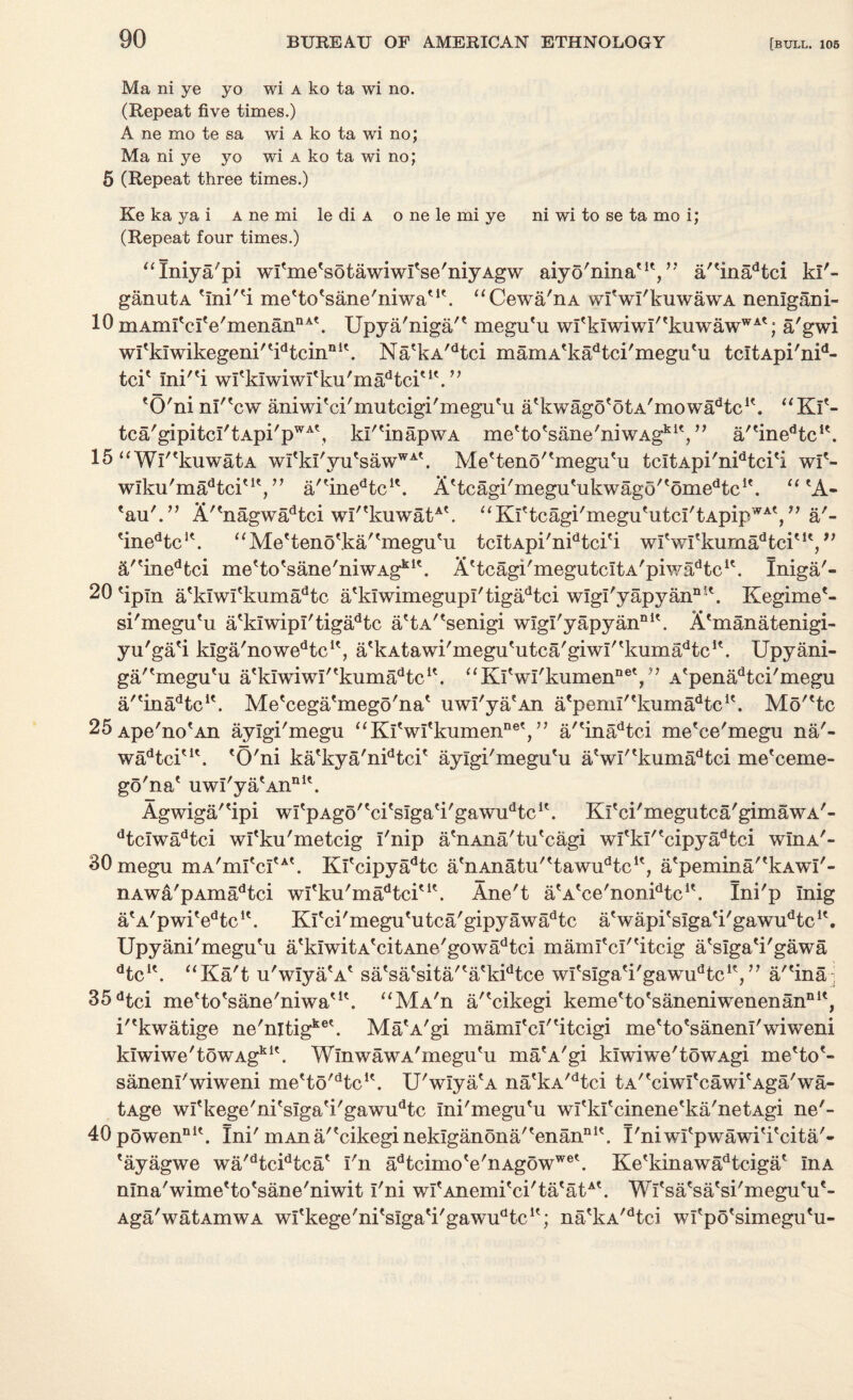 a'- f) Ma ni ye yo wi a ko ta wi no. (Repeat five times.) A ne mo te sa wi a ko ta wi no; Ma ni ye yo wi a ko ta wi no; 5 (Repeat three times.) Ke ka ya i a ne mi le di a o ne le mi ye ni wi to se ta mo i; (Repeat four times.) “Iniya'pi wl'me'sotawiwI'se'niyAgw aiyo'nina'1', ” a''inadtci ki'- ganutA 'ini/ei me'to'sane'niwa'1'. “Cewa'nA wfwi'kuwawA nenlgani- 10 mAim'clVmenannA\ Upya'niga/* megu'u wItkiwiw!/<kuwawWAt; a'gwi wi'klwikegeni'^tcin111'. Na?kA/dtci mamA'ka^ci'megu'u tcitApi'nid- tci* ini''i wl'kiwiwi'ku'ma^tci'1'. ” 'O'ni nl'^cw aniwi'ci'mutcigi'megu'u a'kwago'otA'mowa^c11. “Ki'~ tca'gipitcI'tApi'pWA\ kI''inapwA me'to'sane'niwAgkiV’ a/'inedtc!\ 15 u Wl^kuwatA wItkI'yutsawWAt. Me'teno''megu'u tcitApi'nidtci'i wl'- wiku'ma^tci'1',” a/'inedtcK. Attcagi'meguHikwago/tomedtc1'. 11 eA- 'au'.” A''nagwadtci w!''kuwatA\ “Ki'tcagi'megu'utcI'tApip^, tinedtcK. aMe'teno\ka''megu'u tcItApi'nidtci'i wlVrkumadtciut, fi/'inedtci me'to'sane'niwAg*1'. AHcagi'megutcitA'piwaHc1*. Iniga'- 20 'ipln a'klwi'kiimadtc a'kiwimegupi'tigadtci wigl'yapyann’\ Kegime'- si'megu'u a'klwipl'tigadtc attA/tsenigi wlgl'yapyannlt. X'manatenigi- yu'ga'i kIga'nowedtci(, a'kAtawi'megu'utca'giwi/tkiimadtc1\ Upyani- ga/'megu'u atklwiwl'tkumadtcit. “KfwI'kumen^V’ A?penadtci'megu a/'inaHc1'. Me'cega'mego'na* uwi'ya?An atpeml''kumadtc1\ Mo'etc 25 Ape'no'An aylgi'megu “Kl'wl'kumennet, ” a/'inadtci me'ce'megu na'- wadtciu\ 'O'ni ka'kya'nidtci' aylgi'megu'u a'wl''kumadtci me'ceme- go'na' uwi'ya'An111'. Agwiga/'ipi wfpAgo''ci'sIga'i'gawudtc1'. Ki'ci'megutca/gimawA'- dtclwadtci wl'ku'metcig I'nip a'nAna'tu'cagi wi'ki''cipyadtci wIiia'- SOmegu niA'mI'ci'A'. Kl'cipyadtc a'nAnatu''tawudtc1', a'pemina''kAwf'- nAwa'pAmadtci wl'ku'ma^ci'1'. Ane't a'A'ee'non^tc1'. Ini'p Inig a'A'pwi'edtcu. Kl'ci'megu'utca'gipyawadtc a'wapi'siga'i'gawu^c1'. Upyani'megu'u a'kIwitA'citAne'gowadtci mamfcl''itcig a'slga'i'gawa dtcK. “Ka't u'wiya'A' sa'sa'sita/'a'kidtce wi'slga'i'gawu^c1',” a/'ina 35dtci me'to'sane'niwa'1'. “Ma'ii a/'cikegi keme'to'saneniwenenan111', i''kwatige ne'nitigke\ Ma'A'gi maml'cl''iteigi me'to'saneni'wiweni kiwiwe'towAgk1'. WinwawA'megu'u ma'A'gi ldwiwe'towAgi me'to'- sanenl'wiweni me'to'Hc1'. U'wiya'A na'kA/dtci tA''ciwI'cawi'Aga'wa- tAge wl'kege'ni'slga'i'gawudtc Ini'megu'u wi'kl'cinene'ka'netAgi ne'- 40powennK. Ini' mAna''cikeginekiganona''enann1'. I'niwl'pwawi'i'cita'- 'ayagwe wa'dtcidtca' i'n adtcimo'e'nAgowwe'. Ke'kinawadtciga' InA nina'wime'to'sane'niwit 1'ni wi'Anemi'ci'ta'atA'. Wi'sa'sa'si'megu'u'- Aga'watAmwA wl'kege'ni'slga'i'gawu^c1'; na'kA'dtci wl'po'simegu'u-
