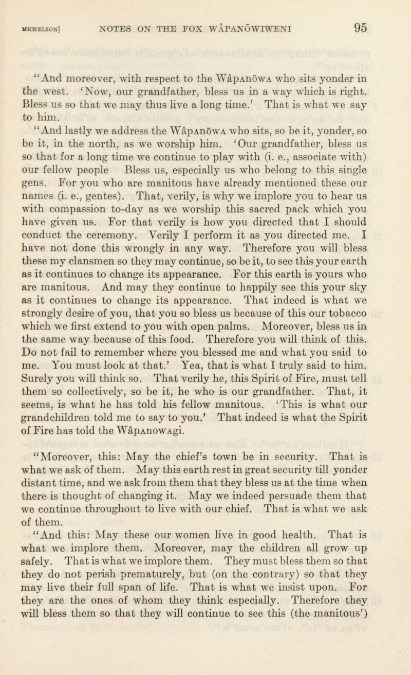 “And moreover, with respect to the WapAnowA who sits yonder in the west. ‘Now, our grandfather, bless us in a wTay which is right. Bless us so that we may thus live a long timed That is what we say to him. “And lastly we address the WapAnowA who sits, so be it, yonder, so be it, in the north, as we worship him. ‘Our grandfather, bless us so that for a long time we continue to play with (i. e., associate with) our fellow people Bless us, especially us who belong to this single gens. For you who are manitous have already mentioned these our names (i. e., gentes). That, verily, is why we implore you to hear us with compassion to-day as we worship this sacred pack which you have given us. For that verily is how you directed that I should conduct the ceremony. Verily I perform it as you directed me. I have not done this wrongly in any way. Therefore you will bless these my clansmen so they may continue, so be it, to see this your earth as it continues to change its appearance. For this earth is yours who are manitous. And may they continue to happily see this your sky as it continues to change its appearance. That indeed is what we strongly desire of you, that you so bless us because of this our tobacco which we first extend to you with open palms. Moreover, bless us in the same way because of this food. Therefore you will think of this. Do not fail to remember where you blessed me and what you said to me. You must look at that.’ Yea, that is what I truly said to him. Surely you will think so. That verily he, this Spirit of Fire, must tell them so collectively, so be it, he who is our grandfather. That, it seems, is what he has told his fellow manitous. ‘This is what our grandchildren told me to say to you.’ That indeed is what the Spirit of Fire has told the WapAnowAgi. “Moreover, this: May the chief’s town be in security. That is what we ask of them. May this earth rest in great security till yonder distant time, and we ask from them that they bless us at the time when there is thought of changing it. May we indeed persuade them that we continue throughout to live with our chief. That is what we ask of them. “And this: May these our women live in good health. That is what we implore them. Moreover, may the children all grow up safely. That is what we implore them. They must bless them so that they do not perish prematurely, but (on the contrary) so that they may live their full span of life. That is what we insist upon. For they are the ones of whom they think especially. Therefore they will bless them so that they will continue to see this (the manitous’)