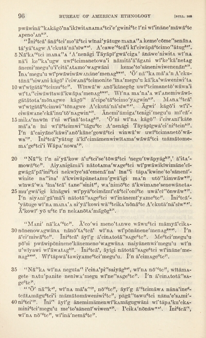 pwawina''kAkagd'na'iklwitAnAmAdtciVgwinidtc I'ni wl'mane'mawadtc ApenoeAiinK. 4‘Xnidtca' anadtci'mo'adtci wlnai'yatuge mAnA/tA keme'come''senanA ta'ya'tAgw A'ckuta'na'sIwWA'. A'cawe'dtca'i ki'ciwapadtcimo''atugke\ 5 Na'kA/dtci ihaha'A ‘A'nenagi TayapI'gwa'cigA ’ anawe'niwitA wl'nA na'i ke''kA'ugw uwIdtcimanetowa'i namita'a'agAni wl'ke'ka'netAg anemi'me|^Vi'cita'AtAmo'wAgwani keme'to'saneniwiwenenanDl\ InA'megu'u wfpwawiwawAnane'menAgkwe\ 'O'' na/'kA matA/n A'cku- tana''siwAlii kago' i'ciwAnadteimonite 'InA'megu'u ka'kA'waweniwi'tA 10 wfwIgata/dtcimudtcK. Wlnwa/w Ano'kanegog uwIdtcimaneto'wawa'i wI'tA/tciwawitawa'kwapA/menAgkwe'. Wl'nA mA'nA'A wf Anemiwawl- gatatotA'monAgwe kago'' iif ci p e' t ad t cirno' 3^ Ag wi nri 1MAnA/dtc-a' wi' wlga t ad t cim wi''tonAgwe A'ckuta/na'sIwWA'. Agwi' kago'i wl'i'- ciwawAne'cka'inu' to'n Agwin11 K. Anemi'amigA'tenigi'megu'u ml'ca'- lomikA'nawm I'ni wI'ina'totAg*1'. 'O'ni wl'nA kago'* i'ciwAnl'kate maVn Ini wi'adtcimwi''tagudtc A'nenagi Tayaplgwa'ci'nidtcinci'. I'n a'caiyane'kawi'Ano'kane'gowadtci winwa'w uwIdtcimaneto'wa- waVI\ Xnidtca''yatug a'kl' cim amen wi wi t Am a' w aw ad tci mamatome- mA'gedtci'i WapA'nowa'1'. 20 “Na''k I'n ai'ya'kow a'udtci'se'towadtci <negu'twapyagklV a'itA'- mowa^tc1'. AiyAnigama'i na totAma'wAgedtci wl'pwawiklwimane'cl- gwaga'pa'inidtci nekwlye'sa'emena/na' Ina''i tapA'kwine'to'sanenl'- winite na''ina' a'kwiwapanetAmu'gwa'igi mA'n 11to''kim w a w w 1', wlnwa/wA 'Ina'tca' tAne''sinite', WA/nimodtc a'kwimAne'senowanetA- 25 mu'gwa'igi klnagwi wi' py ad t cim ami' c ad t ci' onid t c uwa'ciMonwawwi'. I'n aiyAni'ga'ma'i natota/'sAgedtci wIfinanemI'yAmedtcK. Inidtca'- 'yatuge wi'ha minA'A ai'ya'kowi wa'dtcikA'nonadtc A'ckuta'na'sIwWA'. A'kowl' yo udtc I'n nek Anot a'm agogk 1'. “MAni' na'kA'dtcu. A'co'wi meno'tAnwe wawudtei mamya'cikA- 30 nonenowAgwanA nano'tAdtca' wl'nA wI'ponanene'menAgbwet. I'n a'ci'miwa^tc1'. Inidtca' ayl'g a'cinAtota/'sAgedtc1'. Medtci'megu'u po'si pwawiponinene'kanemeno'wAgwanA naiyanenwi'megu'u wl'n u'wlyawi wI'awAtAg151'. Inidtca', aylgi natota''sAgedtci wl'inane'me- nAgkwe'. Wl'tapwa'tawiyAmedtci'megu'u. I'n a'cimAge^c1'. 35 “Na'Ia wl'nA neguta'' i'cinA'pi''saiyagke', wl'nA no'dtcu, witamA- gete nAtu'pAnite nenlwA'megu wItne'tsAgedtcu. I'n a'cinAtota/'sA- gedtc1'. “ 'O' na/'kA', wl'nA ma(a'ut, no'dtcu, ayl'g a'dtcimawA nana'ined- tcatAinagudtci'i mamatomaweniw^tc1', paga''tawudtci nana'e'sAmi'- 40nidtci'1'. Ini'' ayl'g anemimamenwI'kAmagugwani wftapA'ku'ckA- minidtci'megu'u me'to'sanenl'wiwen111'. I'cika'nonawwA'. Inidtca/', wl'nA no'dtcIe, wl'ina'nema^tc1'.