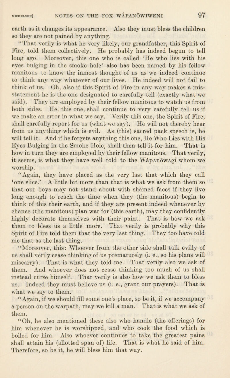 earth as it changes its appearance. Also they must bless the children so they are not pained by anything. “That verily is what he very likely, our grandfather, this Spirit of Fire, told them collectively. He probably has indeed begun to tell long ago. Moreover, this one who is called ‘He who lies with his eyes bulging in the smoke hole’ also has been named by his fellow manitous to know the inmost thought of us as we indeed continue to think any way whatever of our lives. He indeed will not fail to think of us. Oh, also if this Spirit of Fire in any way makes a mis¬ statement he is the one designated to carefully tell (exactly what we said). They are employed by their fellow manitous to watch us from both sides. He, this one, shall continue to very carefully tell us if we make an error in what we say. Verily this one, the Spirit of Fire, shall carefully report for us (what we say). He will not thereby hear from us anything which is evil. As (this) sacred pack speech is, he will tell it. And if he forgets anything this one, He Who Lies with His Eyes Bulging in the Smoke Hole, shall then tell it for him. That is how in turn they are employed by their fellow manitous. That verily, it seems, is what they have well told to the WapAnowAgi whom we worship. “Again, they have placed as the very last that which they call ‘one slice.’ A little bit more than that is what we ask from them so that our boys may not stand about with shamed faces if they live long enough to reach the time when they (the manitous) begin to think of this their earth, and if they are present indeed whenever by chance (the manitous) plan war for (this earth), may they confidently highly decorate themselves with their paint. That is how we ask them to bless us a little more. That verily is probably why this Spirit of Fire told them that the very last thing. They too have told me that as the last thing. “Moreover, this: Whoever from the other side shall talk evilly of us shall verily cease thinking of us prematurely (i. e., so his plans will miscarry). That is what they told me. That verily also we ask of them. And whoever does not cease thinking too much of us shall instead curse himself. That verily is also how we ask them to bless us. Indeed they must believe us (i. e., grant our prayers). That is wdiat we say to them. “Again, if we should fill some one’s place, so be it, if we accompany a person on the warpath, may we kill a man. That is what we ask of them. “Oh, he also mentioned these also who handle (the offerings) for him whenever he is worshipped, and who cook the food which is boiled for him. Also whoever continues to take the greatest pains shall attain his (allotted span of) life. That is what he said of him. Therefore, so be it, he will bless him that way.