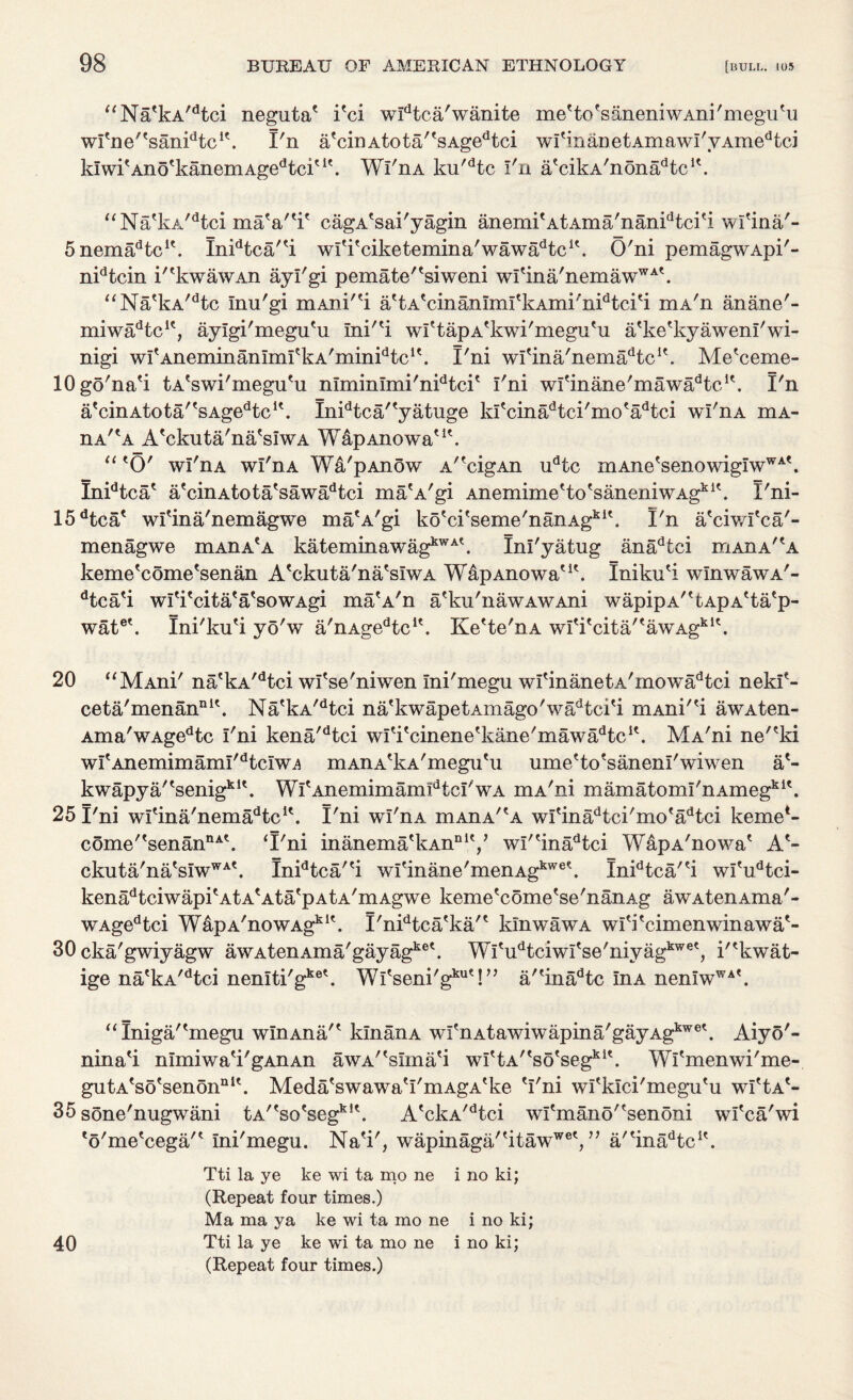 “Na'kA/dtci neguta' i'ci wldtca'wanite me'to'saneniwAni'megu'u wItne/tsanidtcK. I'n a'cinAtota/'sAgedtci wI'inanetAmawI'yAmedtci kIwi'Ano'kanemAgedtciu'. Wl'nA ku'dtc I'n a'cikA'nona^tc1'. “Na'kA/dtci maV'i' cagA'sai'yagin anemi'AtAma'nanidtci'i wl'ina'- SnemaHc1'. Inidtca''i wl'i'ciketemina'wawa^tc1'. O'ni pemagwApi'- nidtcin i''kwawAn ayl'gi pemate''siweni wI'ina'nemawWA'. “Na'kA/dtc Inu'gi mAni''i a'tA'cinanImI'kAmi'nidtci'i mA'n anane'- miwadtcK, aylgi'megu'u Ini''i wl'tapA'kwi'megu'u a'ke'kyawenl'wi- nigi wI'Aneminanlml'kA'miniHc1'. I'ni wl'ina'nema^tc1'. Me'ceme- lOgo'na'i tA'swi'megu'u nlminlmi'nidtci' I'ni wfmane'mawadtcK. I'n a'cinAtota''sAgedtcK. Inidtca/'yatuge kI'cinadtci'mo'adtci wl'nA mA- nA/?A A'ckuta'na'sIwA WapAnowa'1'. “ 'O' wl'nA wl'nA Wa'pAnow A'xigAn udtc mAne'senowigIwWA'. Inidtca' a'cinAtota'sawadtci ma'A'gi Anemime'to'saneniwAgk1'. I'ni- 15dtca' wl'ina'nemagwe ma'A'gi ko'ci'seme'nanAgkI'. I'n a'ciwl'ca'- menagwe mAnA{A kateminawagkWA'. Inl'yatug anadtci mAnA^A keme'come'senan A'ckuta'na'sIwA WapAnowa'1'. Iniku'i wlnwawA'- dtca'i wl'i'cita'a'sowAgi ma'A'n a'ku'nawAWAni wapipA''fcApA'ta'p- wate'. Ini'ku'i yo'w a'nAgedtc1'. Ke'te'nA wI'i'cita/'awAgk1'. 20 “MAni' na'kA/dtci wl'se'niwen Ini'megu wI'inanetA'mowadtci nekf- ceta'menan111'. Na'kA/dtci na'kwapetAmago'wadtci'i niAni''i awAten- Ama'wAgedtc I'ni kena'dtci wl'i'cinene'kane'mawa^tc1'. MA'ni ne''ki wI'AnemimamI'dtcIw^ mAnA'kA'megu'u ume'to'sanenl'wiwen a'- kwapya/'senig*1'. Wl'AnemimamIdtcI'wA mA'ni mamatomI'nAmegk1'. 25 I'ni wl'ina'nema^te1'. I'ni wl'nA mAnA'^A wI'inadtci'mo'adtei keme*- come''senanDA'. ‘I'ni inanema'kAnDly wl''inadtci WapA'nowa' A.'- ckuta'na's!wWA'. Inidtca/'i wI'inane'menAgkwe\ Inidtca/'i wl'udtci- kenadtciwapi'AtA'Ata'pAtA'mAgwe keme'come'se'nanAg awAtenAma'- wAgedtci WapA'nowAgklt. I'nidtca'ka'' kinwawA wl'i'cimenwinawa'- 30 cka'gwiyagw awAtenAma'gayagke\ WTudtciwI'se'niyagkwe', i''kwat- ige na'kA/dtci nenlti'gke\ Wl'seni'g1™'!” a/'inadtc InA nen!wWA'. “Iniga/'megu wlnAna'' klnanA wI'nAtawiwapina'gayAgkwe'. Aiyo'- nina'i nlmiwa'i'gAnAn awA''sIma'i w^tA^so'segf1'. Wl'menwi'me- gutA'so'senon111'. Meda'swawa'I'mAgA'ke 'I'ni wrklci'megu'u wI'Ia'- 35 sone'nugwani tA^so'seg1*1'. A'ckA/dtci wI'mano'esenoni wl'ca'wi 'o'me'cega/' Ini'megu. Na'i', wapinaga/'itaw1*6',” a/'inadtc1'. Tti la ye ke wi ta mo ne i no ki; (Repeat four times.) Ma ma ya ke wi ta mo ne i no ki; 40 Tti la ye ke wi ta mo ne i no ki; (Repeat four times.)