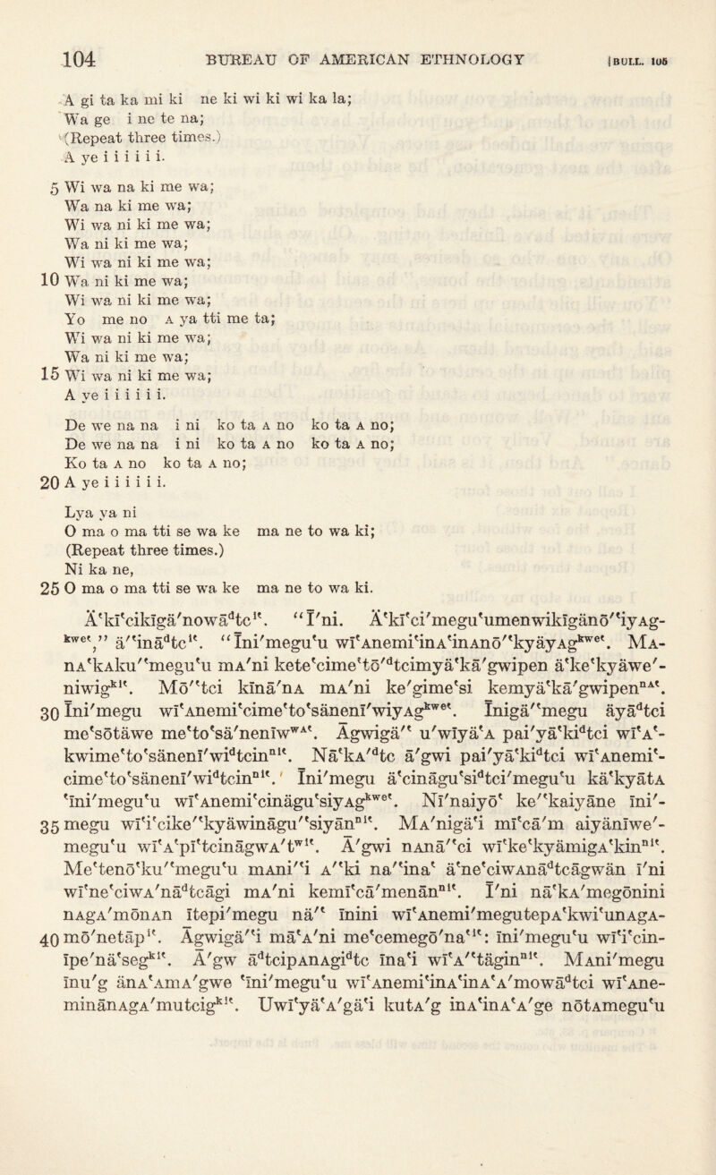 A gi ta ka mi ki ne ki wi ki wi ka la; Wa ge i ne te na; ' (Repeat three times.) A ye i i i i i i. 5 Wi wa na ki me wa; Wa na ki me wa; Wi wa ni ki me wa; Wa ni ki me wa; Wi wa ni ki me wa; 10 Wa ni ki me wa; Wi wa ni ki me wa; Yo me no a ya tti me ta; Wi wa ni ki me wa; Wa ni ki me wa; 15 Wi wa ni ki me wa; A ye i i i i i i. De we na na i ni ko ta a no ko ta a no; De we na na i ni ko ta a no ko ta a no; Ko ta a no ko ta a no; 20 A ye i i i i i i. Lya ya ni O ma o ma tti se wa ke ma ne to wa ki; (Repeat three times.) Ni ka ne, 25 O ma o ma tti se wa ke ma ne to wa ki. A'ki'ciklga'nowa^tc1', “ I'ni. A^I'eihneguHimenwikIgano'tiyAg- kwe7’ a/'inadtcK. “Xni'megu'u wItAnemitinAtinAno''kyayAgkwet. Ma- nA'kAku''meguHi mA'ni kete'cimeHo^tcimya^a'gwipen a'ke'kyawe'- mwig kit Mc/'tci kma/nA mA'ni ke'gime'si kemya'ka'gwipen nAt 30 Ini'megu wI'AnemiVime'to'sanenl'wiyAg^6*. Iniga/tmegu ayadtci me'sotawe me'to?sa'nemwWAt. Agwiga'* u'wiya/A pai'va'kidtci wI*Ae- kwime'to'sanenl'w^tcin111'. Na*kA/dtc a'gwi pai'ya'kidtci wfAnemi'- cimeHo'sanenl'wi^cin01'.' Ini'megu a'cinagu's^tci'megu'u ka'kyatA 'ini'megu'u wfAneniitcinagutsiyAgkwet. Ni'naiyo' ke'^kaiyane Ini'- 35megu writcike'tkyawinagu'esiyannit. MA'niga'i mi'ca'm aiyanlwe'- megu'u wfA^pftcinagwA'twK. A'gwi nAna'fci wfke'kyainigA'kin11*'. Me'teno'ku'tmegutu mAni'^i A'*ki na/'ina* a'ne'ciwAnadtcagwan i'ni wi'ne'ciwA'nadtcagi mA'ni kemi'ca'menannl\ I'ni na'kA'megonini nAgA'monAn itepi'megu na'1 Inini wi'Anemi'megutepA'kwi'unAgA- 40 mo'netapA Agwiga/'i ma'A'ni me'cemego'naut: ini'megu'u wl'i'cin- Ipe'na'segkl\ A'gw adtcipAnAgidtc ina'i wfA/ttaginaK. MAni'megu Inu'g anA'AmA'gwe 'Ini'megu'u wi'Anemi'inA'inA'A'mowadtci wi'Ane- minanAgA'mutcig^^. Uwl'ya'A'ga'i kutA'g inA'inA'A'ge notAmegu'u