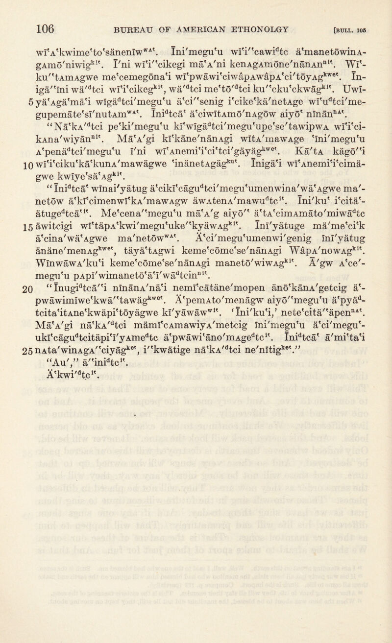 wiVkwime'to'sanenrw^k Ini'megu'u wi'i/ecawidtc a'manetowinA- gAmo'niwigki\ I'ni wi'k'cikegi ma'A'ni kenAgAmone'nanAn111'. Wl'- ku^tAmAgwe me'cemegona'i wi'pwawi'ciwapAwapA'ci'toyAg1^'. In- iga''Ini wa'dtci wititcikegkK, wa'dtci me'to'dtci ku/tckutckwagkK. Uwl- Sya'Aga'ma'i wigadtci'megu'u a'ck'senig i'cike'ka/netAge wl'udtci'me- gupemate'si'nutAmWA\ Inidtcae a'ciwitAmo'nAgow aiyo' nInanDA\ “Na'kA/dtci pe'ki'megu'u kiVigadtci'megu'upe'se'tawipwA wi'i'ci- kAna'wiyannlt. Ma'A'gi ki'kane'nanAgi witA'mawAge 'Ini'megu'u A'penadtci'megufu i'ni wi'Anemi'i'ci'tci'gayag1^®*. Ka'tA kago'ei 10 wl'i'ciku'ka'kunA'mawagwe 'inanetAgag1111'. Iniga'i wi'Anemi'i'cima- gwe kwiye'sacAgklt. “Inidtca' winai'yatug a'cikI'cagudtci'megu'umenwina'wa'Agwe ma'- netow a'kfcimenwi'kA'mawAgw awAtenA'mawudtcK. Ini'ku* i'citaA atugedtcau\ Me'cena^megu^u ma'A'g aiyo'* a?tAecimAmato'miwadtc 15 awitcigi wrtapAtkwi'megu'uke'tkyawAgkl\ Ini'yatuge ma'me'ci'k a'cina'wa'Agwe ma'netowWA\ Ji'ci'megu'umenwi'genig ini'yatug anane'menAgkwet, taya'tAgwi keme'come'se'nanAgi WapA'nowAgklk WlnwawA'ku'i keme'come'se'nanAgi mane to' wiwAgk i?. A'gw A?ce'- megu'u pApi'wimaneto'aVwadteinnIe. 20 “Inugidtca/'i ninanA'na'i neml'catane'mopen ano'kanA'getcig a'- pwawimiwe'kwa''tawagkwe\ A'pemAto'menagw aiyo'tmegutu a'pyad- tcita'itAne'kwapi'toyagwe ki'yawawwi\ ‘Ini'ku'i/ nete'cita/'apennAt. Ma'A'gi na'kA/dtci mami'cAmawiyA'metcig Ini'megu'u a'ci'megu'- ukitcagudtcitapiti'yAmedtc atpwawitano'mAgedtclt. In^tca* a'mi'ta'i 25 nAta^inAgA^ciyag116', i'?kwatige na'kA'dtci ne'nitig^ “Au',” a/'in^tc1*. A*kwi'dtcK. cet