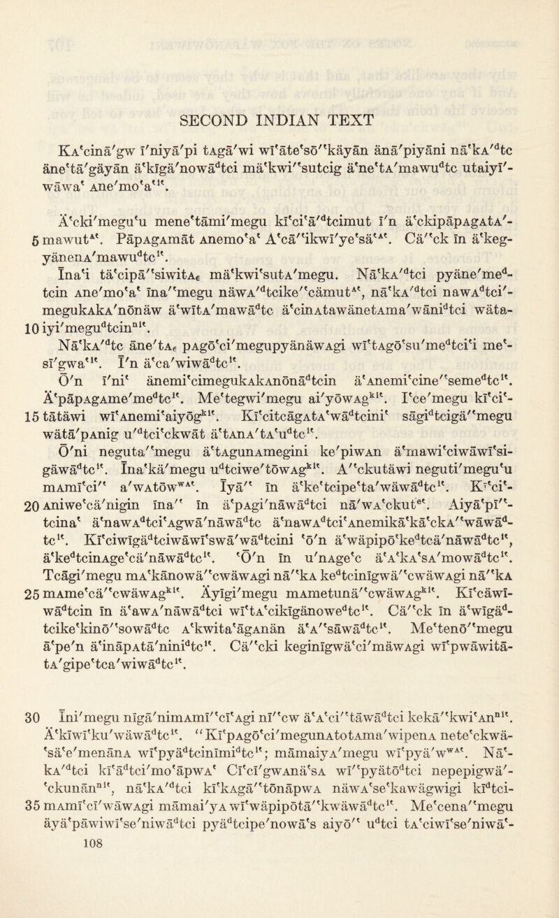 SECOND INDIAN TEXT KA'cina'gw I'niya'pi tAga'wi wfatefso''kayan ana'piyani na'kA/dte ane'ta'gayan aekIga'nowadtci ma'kwP'sutcig a'ne'tA'mawu^c utaiyl'- wawa' Ane'moV1'. A'cki'megu'u mene'tami'megu kl'ci'a^tcimut I'n a'ckipapAgAtA'- 5 mawutA\ PapAgAmat AnemoV A'ca'tikwI'yetsatAt. Ca'^ck in a'keg- y anen A'mawudtclt. Ina'i ta'cipa/?siwitA6 ma'kwi'sutA'rnegu. NatkA,dtci pyane'med- tcin Ane'mo'a' ma/cmegu nawA/dfccike''camutA', na'kA'dtci nawAdtci'- megukAkA'noiiaw aVltA'mawadtc a'cinAtawanetAma'wanidtci wata- 10 iyi'megudtcinnlt. Na*kA/dtc ane'tAe pAgo'ci'megupyanawAgi wIttAgo'su'medtci'i mee- sl'gwa'1'. I'n a'ca'wiwadtcle. O'n I'nP anemi'cimegukAkAnonadtcin atAnemi'cine'tsemedtci\ Afp apAgAme'med tcie. Me'tegwi'megu ai'yowAgklt. Tce'megu kl'ci'- 15 tatawi wl'Anemi'aiy og*K. KfcitcagAtA'wtdtcinie sagidtciga/'megu wata'pAnig u,dtci'ckwat a'tAnA'tAVTc1'. O'ni neguta''megu a'tAgunAmegini ke'piwAn a/mawiTiwawfsi- gawa^tc1'. Ina'ka'megu udtciwe'towAgkit. A'Tkutawi neguti'megu'u mAmfciM a'wAtowWA\ Iya/' In a'keftcipe'ta'wawadtcK. K'eT- 20 Aniwe'ca'nigin Ina/f In a'pAgi'nawadtci na'wA'ckut6'. Aiya'pl'*- tcina' atnawAdtci?Agwa'nawadtc a'nawAdtcieAnemika'ka'ckA'Vawad- tcK. Kfciwlgadtciwawfswa'wadtcini eo'n aVapipotkedtca'nawadtclt? a<kedtcinAgetca'nawadtcu. 'O'n In u'nAge'c a'A'kA'sA'mowa^tc1'. Tcagi'megu mAekanowa''cwawAgi na/'kA ked t cinlgw a' 'c w a w Agi nakA 25 mAme'ca;'cwawAgkK. Aylgi'megu mAmetuna/'cwawAgkIt. Kl'cawl- wadtcin In a'awA'nawadtci wI'tA'cikiganowedtcK. Ca/'ck In a'wlgad- tcike'kino' 'sowadtc A'kwita'agAnan a'A''sawadtcie. Me?teno/fmegu a'pe'n a'inapAta'ninPtc1'. Ca/'cki keginlgwa'ci' m aw Agi wl'pwawita- tA'gipe'tca'wiwa^tc1'. 30 Ini'megu nIga'nimAmI''cI'Agi nl'Tw a'A'ci''tawadtci keka/'kwi'Anni'. A'klwi'ku'wawa/Tc1'. “ Kl'pAgo'ci'megunAtotAma'wipenA nete'ckwa- 'sa'e'menanA wfpyadtcinImidtcK; mamaiya'megn wI'pya'wWA'. Na'- kA/dtci ki'adtci'mo'apwA' Cl'cl'gwAna'sA wi/epyatodtci nepepigwa'- 'ckunan111', na'kA/dtci ki'k Aga'' ton ap w a nawA'se'kawagwigi kldtci- 35 mAmf d'wawAgi mamai'yA wI'wapipota''kwawadtcie. Me'cena''megu aya'pawiwi'se'niwadtci pyadtcipe'nowa's aiy o'1 udtci tA'ciwI'se'niwa'-