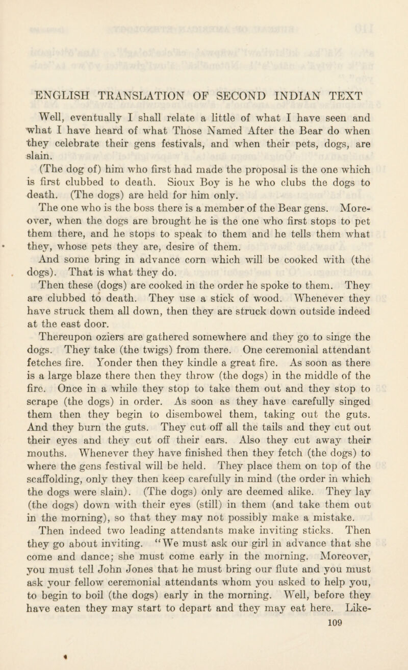 ENGLISH TRANSLATION OF SECOND INDIAN TEXT Well, eventually I shall relate a little of what I have seen and what I have heard of what Those Named After the Bear do when they celebrate their gens festivals, and when their pets, dogs, are slain. (The dog of) him who first had made the proposal is the one which is first clubbed to death. Sioux Boy is he who clubs the dogs to death. (The dogs) are held for him only. The one who is the boss there is a member of the Bear gens. More¬ over, when the dogs are brought he is the one who first stops to pet them there, and he stops to speak to them and he tells them what they, whose pets they are, desire of them. And some bring in advance corn which will be cooked with (the dogs). That is what they do. Then these (dogs) are cooked in the order he spoke to them. They are clubbed to death. They use a stick of wood. Whenever they have struck them all down, then they are struck down outside indeed at the east door. Thereupon oziers are gathered somewhere and they go to singe the dogs. They take (the twigs) from there. One ceremonial attendant fetches fire. Yonder then they kindle a great fire. As soon as there is a large blaze there then they throw (the dogs) in the middle of the fire. Once in a while they stop to take them out and they stop to scrape (the dogs) in order. As soon as they have carefully singed them then they begin to disembowel them, taking out the guts. And they burn the guts. They cut off all the tails and they cut out their eyes and they cut off their ears. Also they cut away their mouths. Whenever they have finished then they fetch (the dogs) to where the gens festival will be held. They place them on top of the scaffolding, only they then keep carefully in mind (the order in which the dogs were slain). (The dogs) only are deemed alike. They lay (the dogs) down with their eyes (still) in them (and take them out in the morning), so that they may not possibly make a mistake. Then indeed two leading attendants make inviting sticks. Then they go about inviting. “We must ask our girl in advance that she come and dance; she must come early in the morning. Moreover, you must tell John Jones that he must bring our flute and you must ask your fellow ceremonial attendants whom you asked to help you, to begin to boil (the dogs) early in the morning. Well, before they have eaten they may start to depart and they may eat here. Like- 109 «