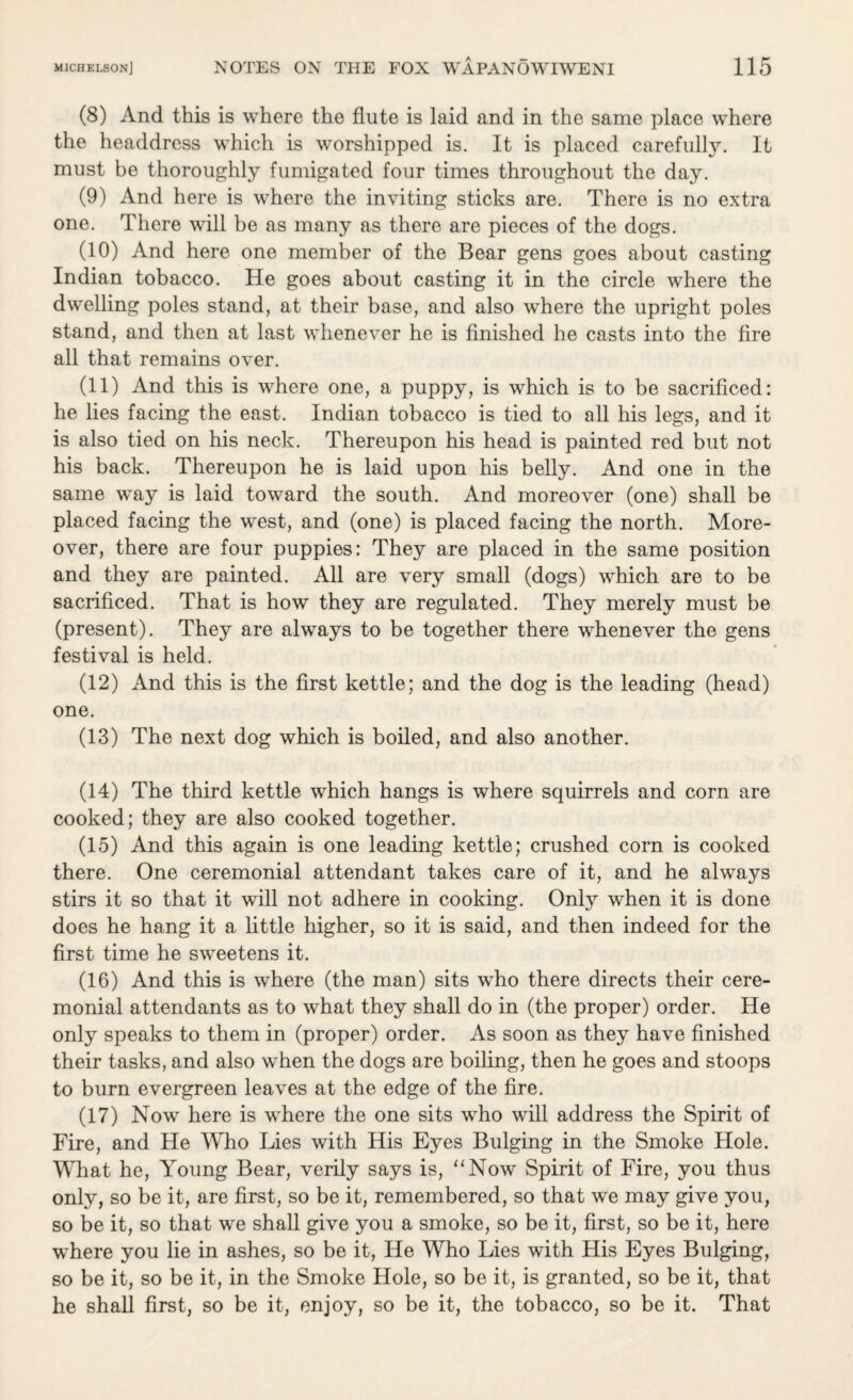 (8) And this is where the flute is laid and in the same place where the headdress which is worshipped is. It is placed carefully. It must be thoroughly fumigated four times throughout the day. (9) And here is where the inviting sticks are. There is no extra one. There will be as many as there are pieces of the dogs. (10) And here one member of the Bear gens goes about casting Indian tobacco. He goes about casting it in the circle where the dwelling poles stand, at their base, and also where the upright poles stand, and then at last whenever he is finished he casts into the fire all that remains over. (11) And this is where one, a puppy, is which is to be sacrificed: he lies facing the east. Indian tobacco is tied to all his legs, and it is also tied on his neck. Thereupon his head is painted red but not his back. Thereupon he is laid upon his belly. And one in the same way is laid toward the south. And moreover (one) shall be placed facing the west, and (one) is placed facing the north. More¬ over, there are four puppies: They are placed in the same position and they are painted. All are very small (dogs) which are to be sacrificed. That is how they are regulated. They merely must be (present). They are always to be together there whenever the gens festival is held. (12) And this is the first kettle; and the dog is the leading (head) one. (13) The next dog which is boiled, and also another. (14) The third kettle which hangs is where squirrels and corn are cooked; they are also cooked together. (15) And this again is one leading kettle; crushed corn is cooked there. One ceremonial attendant takes care of it, and he always stirs it so that it will not adhere in cooking. Only when it is done does he hang it a little higher, so it is said, and then indeed for the first time he sweetens it. (16) And this is where (the man) sits who there directs their cere¬ monial attendants as to what they shall do in (the proper) order. He only speaks to them in (proper) order. As soon as they have finished their tasks, and also when the dogs are boiling, then he goes and stoops to burn evergreen leaves at the edge of the fire. (17) Now here is where the one sits who will address the Spirit of Fire, and He Who Lies with His Eyes Bulging in the Smoke Hole. What he, Young Bear, verily says is, “Now Spirit of Fire, you thus only, so be it, are first, so be it, remembered, so that we may give you, so be it, so that we shall give you a smoke, so be it, first, so be it, here where you lie in ashes, so be it, He Who Lies with His Eyes Bulging, so be it, so be it, in the Smoke Hole, so be it, is granted, so be it, that he shall first, so be it, enjoy, so be it, the tobacco, so be it. That