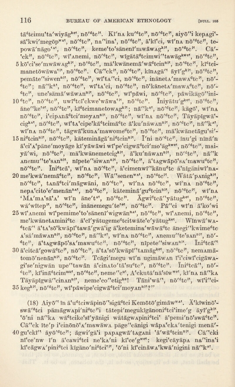 tadtcimu'ta'wiyagke', no/dtcK. Ki'ha ku'dtcu, no'dtclf, aiyo''i kepAgi'- sa'kwi'megopWA\ no^tc1*, na'^ina*, no^tc1', a'kf'ei, wl'nA no'dtcK, te- powa'nagotAt, no'dtcK, keme'to'sanem'mwawAg*1', no'dtcu. Ca'- 'ck1', no'dtcK, wI'Anemi, no^tc1', wlgata^cimwi^tawag^6', no'dtcK, 5 ko'ci'se'mwawAgk1', no^tc1', ma'kwaxiema'wadtcinni', no'dtcK, kldtci- manetowawaut, no^tc1'. Ca/'ck1', no'dtcK, kinAga/' ayI'gkK, no/dtcK, pemate''siwennit, no^tc1^ wftA^ci, no/dtcu, inanetA/mawAdtcit, no'- ‘kc1'; na/(kA', no'dtcu, wftA'ci, no'dtcK, no'kanetA'mawAHc1', no'- dtcie, une'sama'wawAn11 ie, no'dtcu, wi'pawi, no'dtcu, pawikagortini- 10 ‘kc1', no'dtci<:7 uwidtcfckwetwawaut, no'dtcK. Iniyatu'gket, no'dtcK, anertke'et, no'dtcIe, kidtcimanetowAgkit; na'ckAt, no'dtcu, kago*, wl'nA no'dtcK, i'cipAna^ci'moyAn111', no'dtcif, wl'nA no'dtcie, Tayaplgwa*- cig^*, no'dtcK, wI'tA'cipe'k^tcima^c a'ku'nawAn111', no^tc1', na'ekAt, wi'nA no'dtcK, tagwa'kunA/mawomedtcit, no'dtcK, ma'kwanetagu'si'- 15 nidfccinnit, no'dtcK, kateminaga'nidtcinni\ I'ni no'dtcK, inu'gi nlna'n aViA'pane'moyage kl'yawawi wItpe'cigwadtci/motagkwet, no/dtcK, mai- ya'wi, no'dtcu, ma'kwanemetcigkK, a'ku'nawAnnlt, no'dtcK, na'*k Anemu'tte'sAnni', nIpete'fsiwAna1', no'dtcK, a'tAgwapo'sA'mawiPtc1', no'dtcu. Inidtcae, wl'nA no'dtcu, a*cimenwl''kanudtc a'nlganiwI'nA- 20 me'kwa/nema^tc1*, no/dtcu, Wa/'senenWAt, no'dtcu. Wata'pAnigklt, no/dtcK, tAnadtci'magwani, no'dtcK, wl'nA no'dtcu, wl'nA no'dtcie, nepA'citoVmenannA', no'dtcu, katemina'gudtcinnK, no'dtcK, wl'nA ‘MA'mA'sa'A’ wl'n ane'tAt, no'dtcl\ Agwidtca'ey^tugkee, no'dtcK, wa'witep11, no'dtcu, inanemegu'te'et, no^tc1'. Pa/'ci wl'n a'ko'wi 25wfAnemi wi'pemime'to'sanenl'wigwan11^, no^tc1*, wfAnemi, no'dtcle, me'kwanetAminidtc atcl'yatugemedtcitwatete'yatugket. Wlnwa'wA- dtca'? a'tA'so'kwapi'tawa'gwa'ig a'ketemina' wa wad tc anegi''kwimedtc Asa'mawAnnlt, no'dtcK, na'*kAt, wl'nA no'dtcK, Anemu'fte?sAnDK, no'- dtcu, a^Agwapo'sA'mawiPtc1^ no'dtcu, nIpete''siwAnal\ Inidtca/e 30 aVitca'gowa^tc1', no'dtcK, attAtsockwapI'?tAmagket, no'dtcu, nemAma- tomo'nenannlt, no'dtcK. Tcagi'megu wl'n ugimawAn I'i'ciwfcigawA- gi'se'nigwan upe'Hawan a'cinAto'ta'siPtc1', no'dtcu. InPtca/', no'- dtcK, krinadtcimmut? no'dtcK, neme'?cue, Aeckuta'na'slwwet, kl'nA na/'kA TayapIgwa'fcinAnnlt, neme'cc/'etig1*6! Tani'wa'*, no^tc1*, wl'P'ci- 35kegkic, no'dfccK, wi'pawipe'cigwa^ci'moyAn111'?” (18) Aiyo'* in a'udtciwapino''sigadtci Kemoto'gimawWA'. A'klwino'- swa'dtci pamagwApi'nidtcKi tatepi'megukiganonPtci'ime'g ayl'g*1*, eo'ni na'*kA wadtcike'sl'yanigi watagwApinidtci' a'pemi'no'swi^tc1*. Ca'^ck ite'p i'cinonoA'mawawA page'?canigi wapA'ckA'tenigi mena'- 40gutckl't ayo'dtcu; agwi'ga'i pApAgwa'tAgAni ea'wadtcinnit. Ca'^cki nfce'nw I'n a'cawidtci ne'kA'ni kltce'gwet: kegi?cayapA na'^inaH kIecagwA'pinidtci kigano'nidtcitle, 'o'ni kfcinawA'kwa'nigini na''kAk