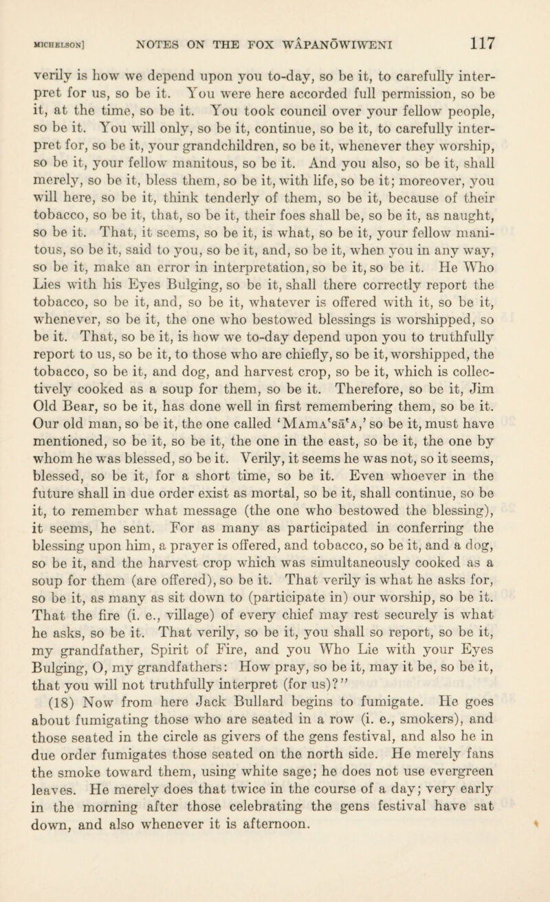 verily is how we depend upon you to-day, so be it, to carefully inter¬ pret for us, so be it. You were here accorded full permission, so be it, at the time, so be it. You took council over your fellow people, so be it. You will only, so be it, continue, so be it, to carefully inter¬ pret for, so be it, your grandchildren, so be it, whenever they worship, so be it, your fellow manitous, so be it. And you also, so be it, shall merely, so be it, bless them, so be it, with life, so be it; moreover, you will here, so be it, think tenderly of them, so be it, because of their tobacco, so be it, that, so be it, their foes shall be, so be it, as naught, so be it. That, it seems, so be it, is what, so be it, your fellow mani- tous, so be it, said to you, so be it, and, so be it, when you in any way, so be it, make an error in interpretation, so be it, so be it. He Who Lies with his Eyes Bulging, so be it, shall there correctly report the tobacco, so be it, and, so be it, whatever is offered with it, so be it, whenever, so be it, the one who bestowed blessings is worshipped, so be it. That, so be it, is how we to-day depend upon you to truthfully report to us, so be it, to those who are chiefly, so be it, worshipped, the tobacco, so be it, and dog, and harvest crop, so be it, which is collec¬ tively cooked as a soup for them, so be it. Therefore, so be it, Jim Old Bear, so be it, has done well in first remembering them, so be it. Our old man, so be it, the one called ‘MAmA'sa'A,’ so be it, must have mentioned, so be it, so be it, the one in the east, so be it, the one by whom he was blessed, so be it. Verily, it seems he was not, so it seems, blessed, so be it, for a short time, so be it. Even whoever in the future shall in due order exist as mortal, so be it, shall continue, so be it, to remember what message (the one who bestowed the blessing), it seems, he sent. For as many as participated in conferring the blessing upon him, a prayer is offered, and tobacco, so be it, and a dog, so be it, and the harvest crop which was simultaneously cooked as a soup for them (are offered), so be it. That verily is what he asks for, so be it, as many as sit down to (participate in) our worship, so be it. That the fire (i. e., village) of every chief may rest securely is what he asks, so be it. That verily, so be it, you shall so report, so be it, my grandfather, Spirit of Fire, and you Who Lie with your Eyes Bulging, O, my grandfathers: How pray, so be it, may it be, so be it, that you will not truthfully interpret (for us)?” (18) Now from here Jack Bullard begins to fumigate. He goes about fumigating those who are seated in a row (i. e., smokers), and those seated in the circle as givers of the gens festival, and also he in due order fumigates those seated on the north side. He merely fans the smoke toward them, using white sage; he does not use evergreen leaves. He merely does that twice in the course of a day; very early in the morning after those celebrating the gens festival have sat down, and also whenever it is afternoon.