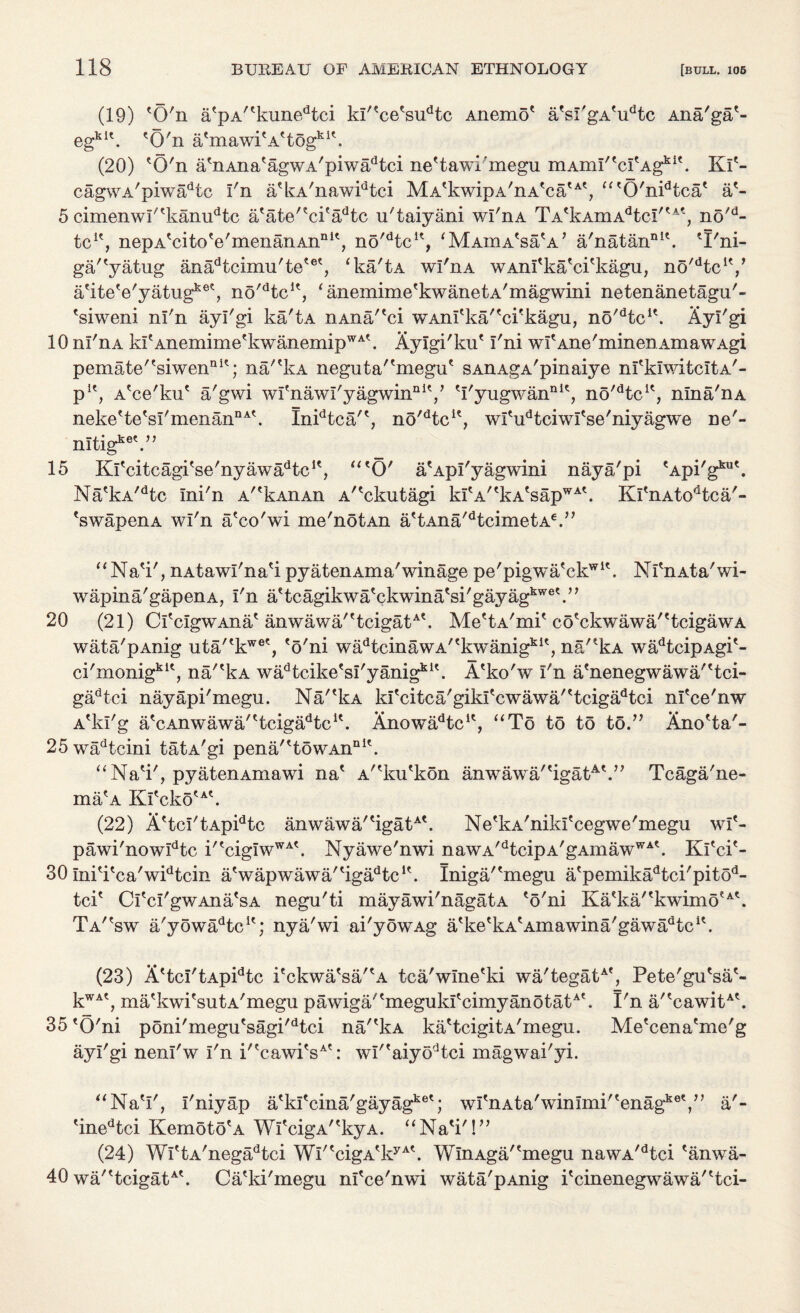 (19) 'O'n atpA/tkunedtci kl'?ce'sudtc Anemo' afsI'gAeudtc Ana'ga*- egki\ 'O'n atmawitAttogku. (20) *0'n a An a? ag w a ' p i w ad t ci ne'tawi'megu mAinI''cItAgkit. Kf- cagwA'piwadtc I'n a'kA'nawidtci MA'kwipA'nA'ca'^, “'0'nidtca' a?- 5 cimenwl''kanudtc a'ate'eci'adtc u'taiyani wl'nA TAekAmAdtcI/tA', no'd- tc1', nepA'cito'e'menanAn111*, no'dtcu, ‘MAmA'sa'A’ a'natannlt. 'I'ni- ga/'yatug anadtcimu'tetet, ‘ka'tA wl'nA WAnl'ka'ci'kagu, no/dtci?/ a'ite'e'yatug1^, no'dtcK, ‘anemime'kwanetA'magwini netenanetagu'- 'siweni nl'n ayl'gi ka'tA nAna/'ci WAnl'ka/'ci'kagu, no'dtcu. Ayl'gi 10 ni'nA klAnemime'kwanemipWA\ Aylgi'ku' I'ni wfAne'minenAmawAgi pemate''siwenQit; na'?kA neguta''megu' sAnAgA'pinaiye nfklwitcItA'- pu, A'ce'ku' a'gwi wl'nawl'y agwinniV *I'yugwannK, no^tc1', nina'nA neke'te'sl'menan11^. Inidtca/', no'dtcu, wl'u^ciwl'se'niyagwe ne'- nltig^V’ 15 Kfcitcagi'se'nyawadtcK, “'O' a'Apl'yagwini nay a/pi 'Api'g1™'. Na'kA/dtc Ini'n A/tkAiiAn A^ckutagi k!'A''kA'sapWA\ Kl'nAtodtca'- 'swapenA wi'n a'co'wi me'ndtAn a'tAna'dtcimetA€.” “Na'i', nAtawl'na'i pyatenAma'winage pe'pigwa'ckw1'. Nl'nAta'wi- wapina'gapenA, I'n a'tcagikwa'ckwina'si'gayag3^6'.” 20 (21) Cl'clgwAna' anwawa/'tcigatA\ Me'tA'mi'co'ckwawa/'tcigawA wata'pAnig uta''kwee, 'o'ni wadtcinawA/'kwanigki', na'*kA wadtcipAgi'- ci'monigkK, na/'kA wa^tcike'sl'yanig*1'. A'ko'w I'n a'nenegwawa/'tci- gadtci nayapi'megu. Na/'kA kl'citca'gikl'cwawa''tcigadtci nl'ce'nw A'kI'g a'cAnwawa/'tcigadtcK. Anowadtcu, “To to t5 to.” Ano'ta'- 25wadtcini tatA'gi pena/'towAn111'. “Na'i', pyatenAmawi na' A''ku'kon anwawa/'igatA\” Tcaga'ne- ma'A Kl'cko'A'. (22) A'tcI'tApidtc anwawa/'igatA'. Ne'kA'nikl'cegwe'megu wl'- pawi'nowIdtc i'ecigIwWA'. Nyawe'nwi nawA/dtcipA'gAmawWA'. Kl'ci'- 30 Ini'i'ca'widtcin a'wapwawa/'iga^tc1'. Iniga/'megu a'pemikadtci'pitod- tci' Cl'cl'gwAna'sA negu'ti mayawi'nagatA 'o'ni Ka'ka/'kwimo'A\ Ta''sw a'yowi^tc1'; nya'wi ai'yowAg a'ke'kA'Amawina'gawa^tc1'. (23) A'tcI'tApidtc i'ckwa'sa/'A tca'wlne'ki wa'tegatA', Pete'gu'sa'- kWA', ma'kwi'sutA'megu pawiga''megukI'eimyanotatA'. I'n a/'cawitA'. 35 'O'ni poni'megu'sagi'dtci na/'kA ka'tcigitA'megu. Me'cena'me'g ayl'gi nenl'w I'n i''cawi'sAt: wI''aiyodtci magwai'yi. “Na'I', I'niyap a'kl'cina'gayag1^'; wI'nAta'winImi''enagke',” a'- 'inedtci Kemoto'A Wl'cigA''kyA. “Na'i'!” (24) WrtA'negadtci Wl'*cigA'kyA\ WlnAga/'megu nawA/dtci 'anwa- 40 wa/'tcigatAt. Ca'ki'megu nl'ce'nwi wata'pAnig i'cinenegwawa/'tci-