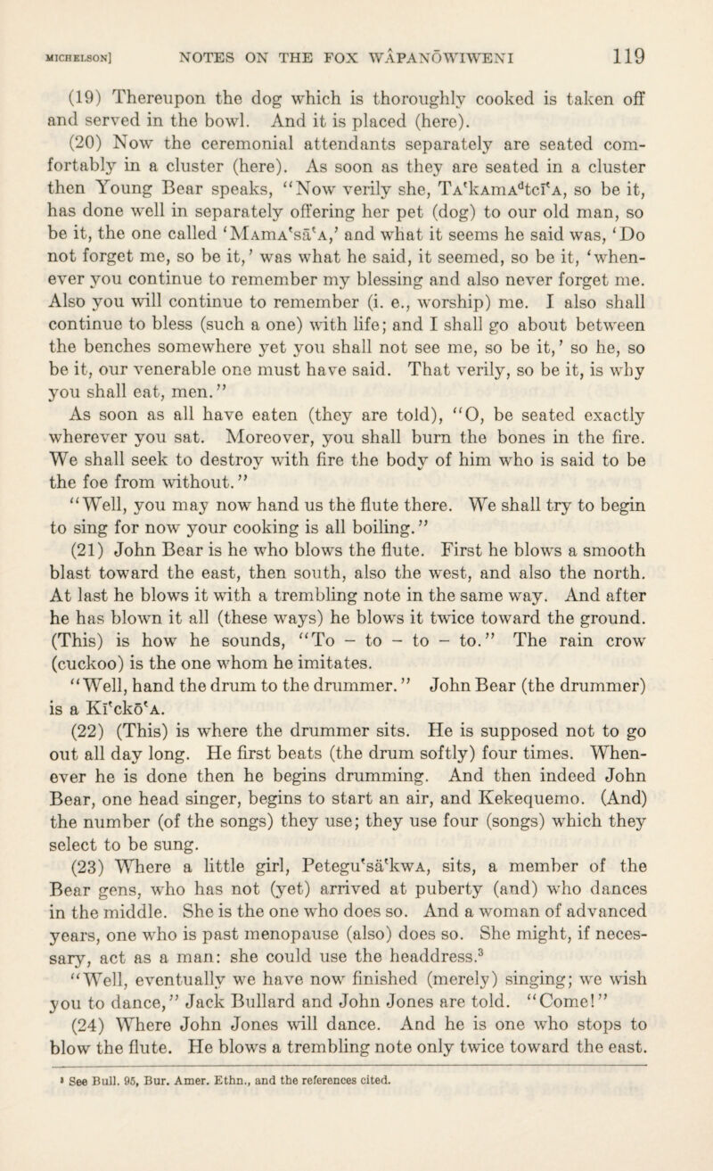 (19) Thereupon the dog which is thoroughly cooked is taken off and served in the bowl. And it is placed (here). (20) Now the ceremonial attendants separately are seated com¬ fortably in a cluster (here). As soon as they are seated in a cluster then Young Bear speaks, “Now verily she, TA'kAmAdtcf a, so be it, has done well in separately offering her pet (dog) to our old man, so be it, the one called ‘MAmA'sa'A/ and what it seems he said was, ‘Do not forget me, so be it,1 was what he said, it seemed, so be it, ‘when¬ ever you continue to remember my blessing and also never forget me. Also you will continue to remember (i. e., worship) me. I also shall continue to bless (such a one) with life; and I shall go about between the benches somewhere yet you shall not see me, so be it,’ so he, so be it, our venerable one must have said. That verily, so be it, is why you shall eat, men.” As soon as all have eaten (they are told), “O, be seated exactly wherever you sat. Moreover, you shall burn the bones in the fire. We shall seek to destroy with fire the body of him who is said to be the foe from without.” “Well, you may now hand us the flute there. We shall try to begin to sing for now your cooking is all boiling. ” (21) John Bear is he who blows the flute. First he blows a smooth blast toward the east, then south, also the west, and also the north. At last he blows it with a trembling note in the same way. And after he has blown it all (these ways) he blows it twice toward the ground. (This) is how he sounds, “To - to - to - to.” The rain crow (cuckoo) is the one whom he imitates. “Well, hand the drum to the drummer. ” John Bear (the drummer) is a Kl'cko'A. (22) (This) is where the drummer sits. He is supposed not to go out all day long. He first beats (the drum softly) four times. When¬ ever he is done then he begins drumming. And then indeed John Bear, one head singer, begins to start an air, and Kekequemo. (And) the number (of the songs) they use; they use four (songs) which they select to be sung. (23) Where a little girl, Petegu'sa'kwA, sits, a member of the Bear gens, wrho has not (yet) arrived at puberty (and) who dances in the middle. She is the one who does so. And a woman of advanced years, one who is past menopause (also) does so. She might, if neces¬ sary, act as a man: she could use the headdress.3 “Well, eventually we have now finished (merely) singing; we wish you to dance,” Jack Bullard and John Jones are told. “Come!” (24) Where John Jones will dance. And he is one who stops to blow the flute. He blows a trembling note only twice toward the east. « See Bull. 95, Bur. Amer. Ethn., and the references cited.