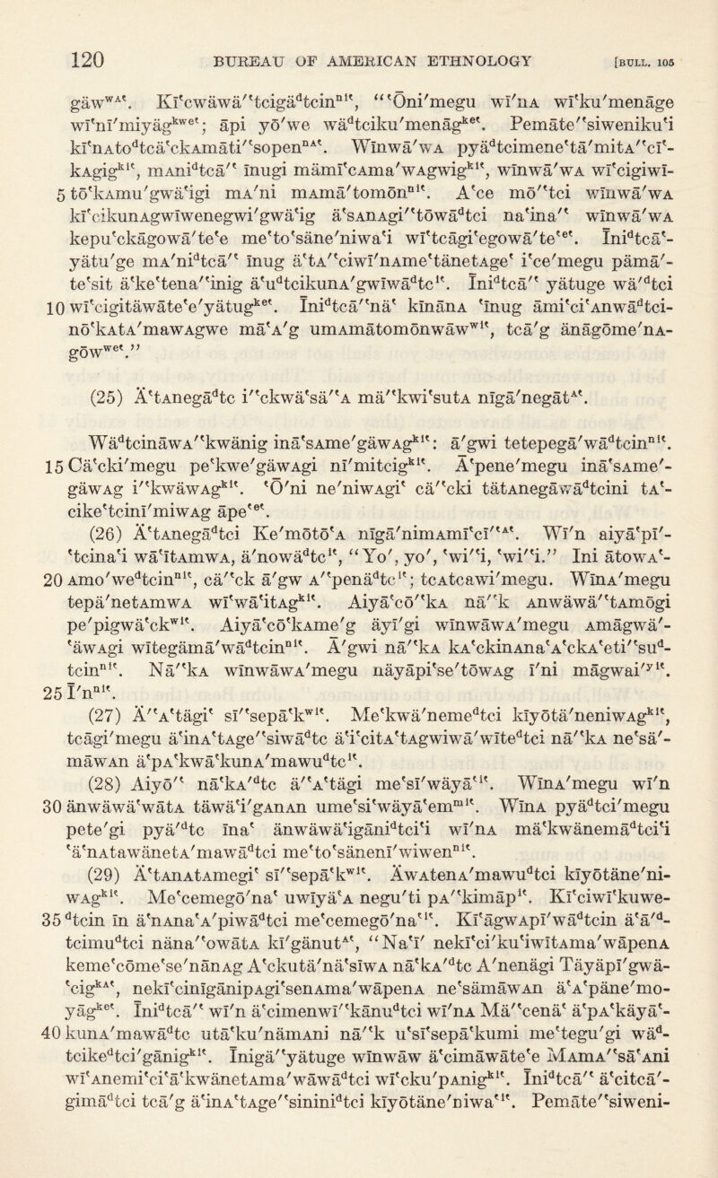 gawWA\ KlYwawa''tcigadtcinnK, “'Oni'megu wi'iia wl'ku'menage wl'nl'miyagkwet; api yO'we wa^tciku'menag1*®'. Pern ate' 'si weniku 'i krnAtodtcatckAmati/tsopenI1At. Wlnwa'wA pyadtcimene'ta'mitA''cI'- kAgig111', mAnidtca'' Inugi m ami'c Am a' w Agwigk 1 ?, wlnwa'wA wl'cigiwl- 5 to'kAmu'gwa'igi mA'ni mAma'tomonnl\ A'ce mo''tei wlnwa'wA kfcikunAgwIwenegwi'gwa'ig a'sAnAgi''towadtci na'ina'' wlnwa'wA kepu'ckagowa'te'e me'to'sane'niwa'i wl'tcagi'egowa'te'®'. Xnidtca'- yatu'ge mA'nidtca'* Inug a'tA''ciwI'iiAme'tanetAge' i'ce'megu pama'~ te'sit a'ke'tena''inig a'udtcikunA'gwIwadtcK. Inidtca/' yatuge wa'dtci 10 wfcigitawate'e'yatugke\ Inidtca'ena' kin an a 'Inug ami'cpAnwadtci- no'k a t a'mawAgwe ma'A'g umAmatomonwawff1', tca'g anagome'nA- gowwe'.” (25) A'tAnegadtc P'ckwa'sa/'A ma/'kwi'sutA nIga'negatA\ WadtcinawA''kwanig ina'sAme'gawAgk1': a'gwi tetepega'wadtcinnK. 15 Ca'cki'megu pe'kwe'gawAgi nl'mitcigkl\ A'pene'megu ina'sAme'- gawAg i'tkwawAgklt. 'O'ni ne'niwAgi' ca/'cki tatAnegawadtcini tA'- cike'tcinl'miwAg ape?ek (26) A'tAnegadtci Ke'moto'A nIga'nimAmI'cI''A'. Wl'n aiya'pl'- 'tcina'i wa'ItAmwA, a'nowadtcK, “Yo', yo', 'wi'% 'wi''i.” Ini atowA'- 20 Amo'wedtcinnie, ca/'ck a/gw A'^pena^tc1'; tcAtcawi'megu. WlnA'megu tepa'netAmwA w!'wa'itAgkU. Aiyafco''kA nak Anwawa/'tAmogi pe'pigwa'ckwi\ Aiya'co'kAme'g ayl'gi wlnwawA'megu Amagwa'- 'awAgi wltegama'wadtcinni\ A'gwi na/'kA kA'ckinAna'A'ckA'eti''sud- tcinnlt. Na/'kA wlnwawA'megu nayapi'se'towAg I'ni magwai'yl\ 25 PnQi\ (27) A'A'tagi' sl''sepa'kwi\ Me'kwa'nemedtci klyota'neniwAgki', tcagi'megu a'inA'tAge''siwadtc a'i'citA'tAgwiwa'wItedtci na/'kA ne'sa'- maw An a'pA'kwa'kunA'mawu^c1'. (28) Aiyo'' na'kA/dtc a/'A'tagi me'sl'waya'1'. WlnA'megu wl'n 30 anwawaVatA tawa'i'gAnAn ume'si'waya'emm1'. WlnA pyadtci'megu pete'gi pya'dtc Ina' anwawa'iganidtci'i wI'ua ma'kwanemadtci'i 'a'nAtawanetA'mawadtci me'to'sanenl'wiwen111'. (29) A'tAiiAtAxnegi' sl''sepa'kwi'. NwAtenA'mawudtci klyotane'ni- wagki\ Me'cemego'na' uwIya'A negu'ti pA^kimap1'. Kl'ciwl'kuwe- 35dtcin In a'nAna'A'piwadtci me'cemego'na'1'. Kl'agwApI'wadtcin a'a'd- tcimudtci nana''owatA kI'ganutA', “Na'I' nekl'ci'ku'iwItAma'wapenA keme'come'se'nanAg A'ckuta'na'srwA na'kA,dtc A'nenagi Tayapl'gwa- tcigkAt, nekl'cinlganipAgi'senAma'wapenA ne A am aw An a'A'pane'mo- yagke'. Inidtca/' wl'n a'cimenwl''kanudtci wl'nA Ma/'cena' a'pA'kaya'- 40 kunA'mawadtc uta'lui'namAni na/'k u'sl'sepa'kumi me'tegu'gi wad- tcikedtci/ganigklt. Iniga/'yatuge wlnwaw a'cimawate'e MAmA/'sa'Ani wI'Anemi'ci'a'kwanetAma'wawadtci wI'cku'pAnigkK. Inidtca/' a'citca'- gimadtci tca'g a'inA'tAge''sininidtci klyotane'niwa'1'. Pern ate' 'si w eni-