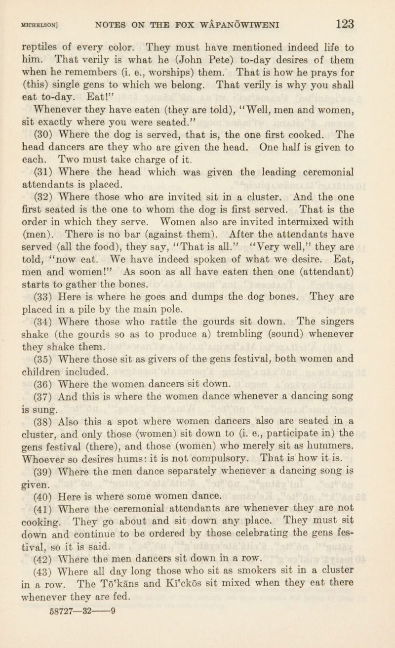 reptiles of every color. They must have mentioned indeed life to him. That verily is what he (John Pete) to-day desires of them when he remembers (i. e., worships) them. That is how he prays for (this) single gens to which we belong. That verily is why you shall eat to-day. Eat!” Whenever they have eaten (they are told), “Well, men and women, sit exactly where you were seated.” (30) Where the dog is served, that is, the one first cooked. The head dancers are they who are given the head. One half is given to each. Two must take charge of it. (31) Where the head which was given the leading ceremonial attendants is placed. (32) Where those who are invited sit in a cluster. And the one first seated is the one to whom the dog is first served. That is the order in which they serve. Women also are invited intermixed with (men). There is no bar (against them). After the attendants have served (all the food), they say, “That is all.” “Very well,” they are told, “now eat. We have indeed spoken of what we desire. Eat, men and women!” As soon as all have eaten then one (attendant) starts to gather the bones. (33) Here is where he goes and dumps the dog bones. They are placed in a pile by the main pole. (34) Where those who rattle the gourds sit down. The singers shake (the gourds so as to produce a) trembling (sound) whenever they shake them. (35) Where those sit as givers of the gens festival, both women and children included. (36) Where the women dancers sit down. (37) And this is where the women dance whenever a dancing song is sung. (38) Also this a spot where women dancers also are seated in a cluster, and only those (women) sit down to (i. e., participate in) the gens festival (there), and those (women) who merely sit as hummers. Whoever so desires hums: it is not compulsory. That is how it is. (39) Where the men dance separately whenever a dancing song is given. (40) Here is where some women dance. (41) Where the ceremonial attendants are whenever they are not cooking. They go about and sit down any place. They must sit down and continue to be ordered by those celebrating the gens fes¬ tival, so it is said. (42) Where the men dancers sit down in a row. (43) Where all day long those who sit as smokers sit in a cluster in a row. The To'kans and Ki'ckos sit mixed when they eat there whenever they are fed. 58727—32-9