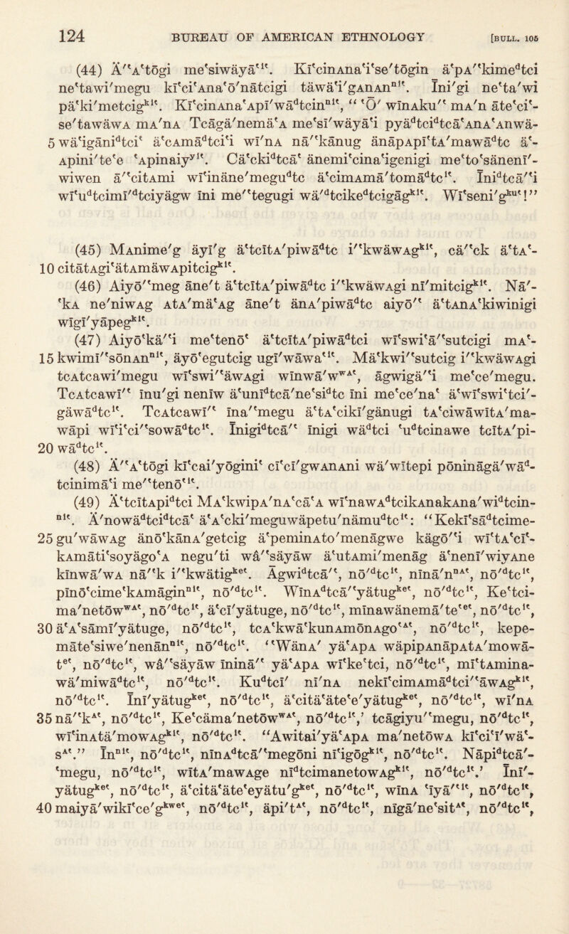 (44) A'*A*togi me'siwaya*1'. KfcinAna'i'se'togin a*pA''kimedtci ne'tawi'megu kfci'Ana'o'natcigi tawa*i'gAnAnnK. Ini'gi ne'ta'wi pa'ki'metcig1*1*. KfcinAnafApI'wadtcinnI\ “ *0' winAku'* mA'n ate*ei*- se/tawawA mA'n a Tcaga'nema*A me'sl'waya'i pyadtcidtca*AnA*Anwa- 5 wa*iganidtcie a*cAinadtci*i wl'nA na/'kanug anapAprtA'mawadtc a*- Apini'te'e *Apinaiyyl\ Ca*ckidtcae anemi'cina'igenigi me'to'sanenT'- wiwen a/'citAmi wfinane'megudtc a'cimAma'toma^c1*. Inidtca'*i wl'udtcimi'dtciyagw ini me''tegugi wa'dtcikedtcigagkK. Wl'senkg*™'!” (45) MAnime'g ayl'g a*tcItA'piwadtc i''kwawAgkit, ca/'ck a'tA*- 10 citatAgi'atAmawApitcig111'. (46) Aiyo''meg ane't a'tcitA'piwa^tc i'*kwawAgi ni'mitcigklk Na'- fkA ne'niwAg AtA'ma'Ag ane't anA'piwadtc aiyo'* a'tAnAekiwinigi wigi'yapegklt. (47) Aiyo'ka/'i me'teno* a*tcItA'piwadtci wi'swi*a''sutcigi mAl* 15 kwimI'esonAnnle, ayo'egutcig ugl'wawa'1*. Ma*kwi'*sutcig i'*kwawAgi teAtcawi'megu wI*swi'*awAgi w!nwa'wWAt, agwiga'4 me'ce'megu. TcAtcawI'* Inu'gi nenlw a'unldtca'ne'sidtc ini me'ce'na* aVi'swi'tci'- gawadtcu. TcAtcawI'* ma'*megu a'tA'ciki'ganugi tA'ciwawitA'ma- wapi wI*i*ci''sowadtcK. Inigidtca'* Inigi wadtci *udtcinawe tclta'pi- 20 wadtcK. (48) A'A'togi ki'cai'yogini* crcI'gwAnAni wa'wltepi poninaga'wad- tcinima'i me''teno*K. (49) A*tcItApidtci MA'kwipA'nA'ca'A wfnawAdtcikAnakAna'widtcin- nl\ A'nowadtcidtca* a'A'cki'meguwapetu'nann^tc1*: “ Keki'sadtcime- 25 gu'wawAg ano'kanA'getcig a'peminAto'menagwe kago'*i wI'tA'c!*- kAmati'soyago'A negu'ti wa'*sayaw a'utAmi'menag a'neni'wiyAne kmwa'wA na'*k i^kwatig^6'. Agwidtca'*, no'dtcu, nma'nnAt, no'dtcK, plno'cime'kAmagin111', no^tc1*. WinA^ca/'yatug156', no'dtcK, Ke'tci- ma'netowWAt, no^tc1*, a'cl'yatuge, no/dtcK? mlnawanema'te'®*, no'dtcu, 30 a'A'sami'yatuge, no^tc1*, tcA'kwa'kunAmonAgotAe, no^tc1*, kepe- mate'siwe'nenan111*, no'dtcK. ‘*WanA' yaApA wapipAnapa 1a'mowa- te', no'dtclt, wa'*sayaw Inina'* ya*ApA wl*ke*tci, no'Hc1*, mI*tAmina- wa'miw^tc1*, no'dtclt. Kudtcl' nl'nA nekI*cimAmadtci'*awAgkit, n5/dtcl\ Inl'yatug1*6', no'dtcK, a'cita'ate'e'yatug1^', n5'dtcu, wl'nA 35na'*kAt, no^tc1*, Ke*cama'netowWAt, no'dtcK/ tcagiyu'*megu, no^tc1*, wI'inAta'mowAgklt, no'dtcK. “Awitai'ya'ApA ma'netowA kl'cieI'wa*« sA\” InnIe, no^tc1*, mnAdtca'*megoni nfigog111*, no'dtcu. Napidtca'» *megu, nO^tc1*, wltA'mawAge n^tcimanetowAg^1*, no'HcV Ini'- yatugket; no'dtcu, a'cita'ate'eyatu'g1^*, no'dtcK, wlnA 'lya'*1*, no/dtcu, 40 maiya'wikrce'gkwet, nS^tc1*, api'tAt, no^tc1*, mga'ne*sitAt, no'dtcu,