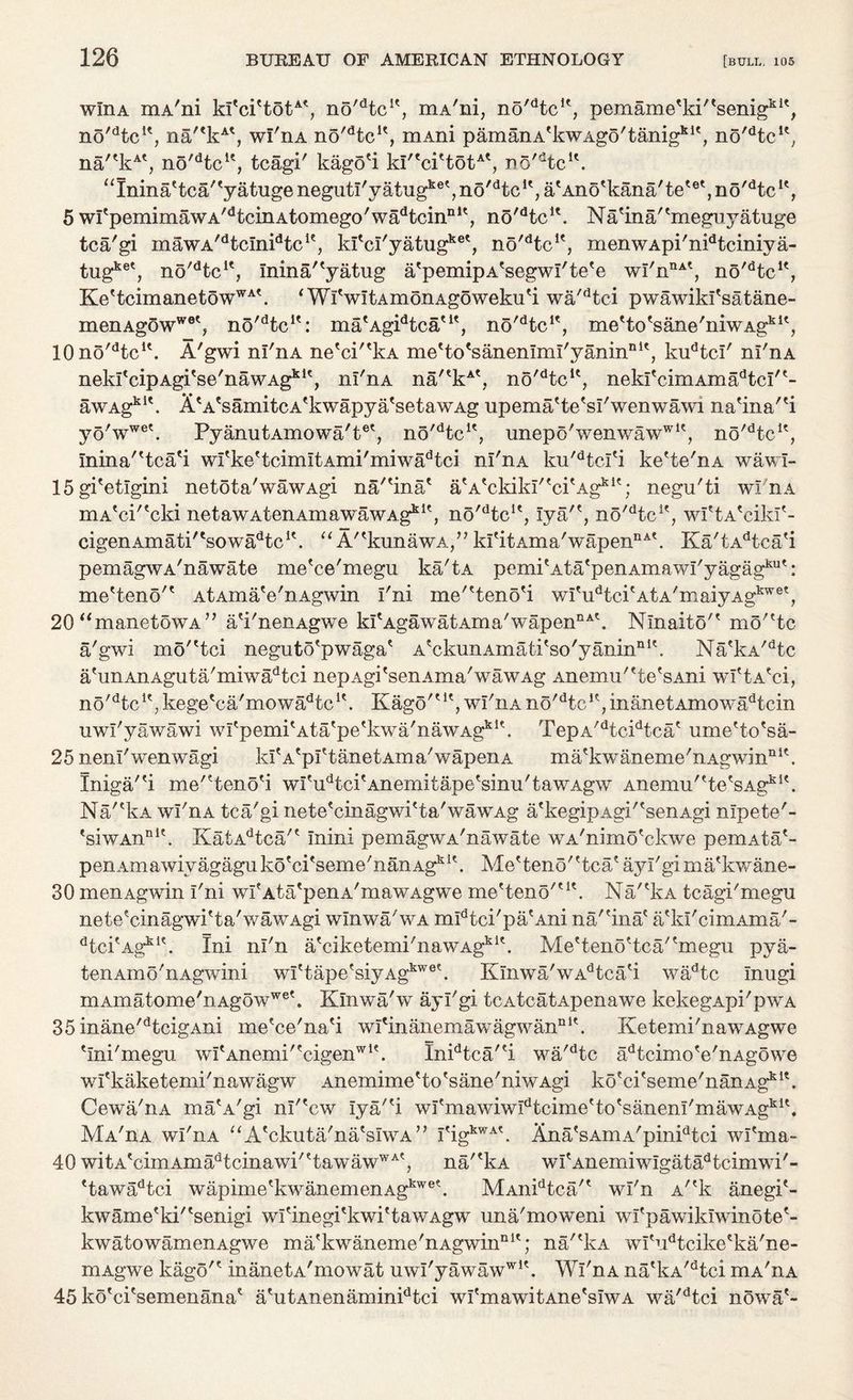 wlnA mA'ni kI'ci'totA*, no^tc1', mA'ni, no'dtc!', pemame'ki'tsenigkK, no'dtcu, na'*kAt, wI'iia n5'dtcle, mAni pamanA'kwAgo'tanigkle, no'dtcu, na''kAt, no'dtcK, tcagi' kago'i kWcPtot^, n6'dtcK. “Ininattca''yatugenegutI'yatugket,no'dtcK,a'Ano%ana'tetet,no'dtc1', 5 wI'pemimawA'dtcinAtomego'wadtcinnlt, no'dtcu. Na'ina''meguyatuge tca'gi mawA/dtcInidtcle, kfci'yatugket, no'dtcK, menwApi'nidtciniya- tugket, no^tc1*, Inina''yatug a'pemipA'segwI'te'e wI'nnA', no'dtcK, Ke'tcimanetowWA*. i WlVltAmonAgoweku'i wa'dtei pwawikl'satane- rnenAg5wwet? no'dtcie: ma'AgPtca'1', no'dtcK, me'to'sane'niwAgkit, 10no'dtcu. A'gwi ni'nA ne'ci''lvA me'to'sanenlml'yanin111', kudtci' nl'nA nekrcipAgi'se'nawAg*1', nl'nA na'*kA', no^tc1', nekfcimAma^tcW- awAgkl\ ii'A'samitcA'kwapya'setawAg upema'te'sl'wenwawi na'ina'd yo'wwe\ PyanutAmowa'tet, no^tc1', unepo'wenwawwK, no^tc1', Inina'Hca'i wfke'tcimltAmi'miwa^ci nl'nA ku'dtcl'i ke'te'nA wawl- 15gi'etlgini netota'wawAgi na/'ina* atAtckikI'tcitAgkie; negu'ti wl'nA niA^ci'^cki netawAtenAmawawAgkK, no'dtcle, lya'*, n5'dtcK, wftA'cikf- cigenAmati'tsowadtcit. “ A/'kunawA,” kl'itAma'wapennA\ Ka'tAdtca'i pemagwA'nawate me'ce'megu ka'tA pemitAtatpenAmawI'yagagkut: me'teno'' AtAma'e'nAgwin I'ni me''teno'i wI'u^ci'AtA'maiyAg1™6', 20<<manetowA” a'i'nenAgwe kfAgawatAma'wapen11^. Ninaito'* mo'^tc a'gwi mo^tci neguto'pwaga' a*ckunAm ati' so' y anin n K. Na'kA/dtc a'unAnAguta'miwadtci nepAgi'senAma'wawAg Anemu'ttetsAni wi'tA'ci, no'dtcK, kege'ca'mowa^tc1'. Kago'ut, wl'nA no'dtcP,inanetAmowadtcin uwl'yawawi wI<:pemitAtatpetkwa'nawAgkU. TepA'dtcidtca? ume'to'sa- 25 neni'wenwagi kl'A'pftanetAma'wapenA m a'kwaneme'n a g w i n n 1 \ Iniga/'i me^tenod wfu^ci'Anemitape'sinu'tawAgw Anemu'tte'sAgki\ Na'dvA wl'nA tca'gi nete'cinagwi'ta'wawAg a'kegipAgWsenAgi nlpete'- 'siwAiini'. KatAdtca/' mini pemagwA'nawate wA'nimo'ckwe pemAta'- periAmawiyagaguko'ci'seme'nanAg1^. Alefteno''tcatayi'gimatkwane- 30 menAgwin I'ni wI'Ata'penA'mawAgwe me'teno'u\ Na/'kA tcagi'megu nete'cinagwi'ta'wawAgi winwa'wA mPtci'pa'Ani na'finae a'kl'cimAma'- dtci?AgkIt. Ini ni'n a'ciketemi'nawAgkl\ MeHeno^tca/'megu pya- tenAmo'nAgwini wI'tape'siyAgkwe?. IvInwa'wAdtcati wadtc Inugi mAmatome'nAgowwe\ Klnwa'w ayl'gi tcatcatApenawe kekegApi'pwA 35 inane'dtcigAni me'ce'na'i wl'manemawagwannl\ Ketemi'nawAgwe 'Ini'megn wI'Anemi''cigenwl\ InPtca'd wa'dtc adtcimo'e'nAgowe wfkaketemi'nawagw Anemime'to'sane'niwAgi ko'ci'seme'nanAg151*. Cewa'iiA ma^A'gi nl'Vw lya/'i wI'mawiwIdtcime'to'sanem'mawAgki\ Ma'ha wl'nA “A'ckuta'na'sIwA” I?igkwAt. Ana'sAmA'pinPtci wl'ma- 40 witAtcimAmadtcinawi'ttawawWA?, na/'kA wf Anemiwlgatadtcimwi'- *tawadtci wap im e' k w an em en Agkw e \ MAnidtca'* wl'n A/ek anegi'- kwame'ki''senigi wI'inegi^kwi'tawAgw una'moweni wfpawiklwinote'- kwatowamenAgwe ma'kwaneme'nAgwiiinlt; na/'kA wl'udtcikeeka'ne- mAgwe kago'c inanetA'mowat uwl'yawawwlt. Wl'nA na'kA/dtci mA'nA 45 ko'ci'semenana* a'utAnenaminPtci wl'mawitAne'sIwA wa'dtci nowa'-