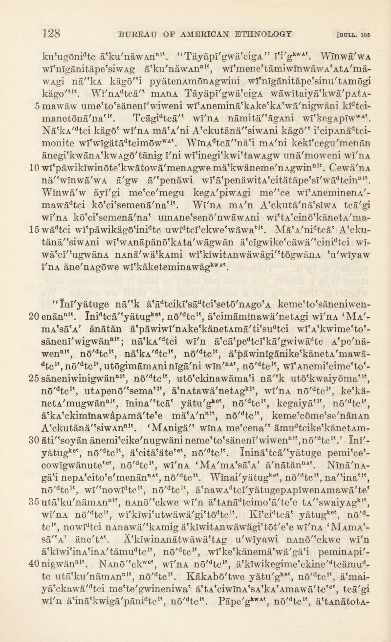 kufugonidtc a'ku'nawAnnit. “TayapI'gwa'cigA” fi'gkwA\ Winwa'wA wi'nlganitape'siwAg a'ku'nawAn111', wfmene'tamiwinwawA'AtA'ma- WAgi na/'kA kagorti pyatenAmoiiAgwim wi'mganitape'sinu'tAmogi kago'tu. Wl'nAdtca/' rnAHA TayapI'gwa'cigA wawitaiya'kwa'pAtA- 5 mawaw ume'to'sanenl'wiweni wI'Anemina'kAke'kA'wa'nigwani ludtci- manetona'na'1'. Tcagidtca'€ wl'nA namita/'agAni wItkegAp!wWAk Na'kA/dtci kago' wl'nA maA'ni A'ckutana/'siwAni kago'' i'cipAnadtci- monite wI'wIgatadtcimowWA\ WlnAdtca''na'i mA'ni kekl'cegu'menan anegi'kwanA'kwAgo'tanig I'ni wl'inegi'kwi'tawAgw una'moweni wl'n a 10 wl'pawikiwinote'kwatowa'menAgwe ma'kwaneme'nAgwinQi'. Cewa'nA na'Vlnwa'wA a'gw a/'penawi wI'a'penawitA'citatape'sI'wadtcinni\ Winwa'w ayl'gi me'ce'megu kegA'piwAgi me''ce wI'AneminenA'- mawadtci ko'ci'semena'na'1'. Wl'nA mA'n A'ckuta'na'sIwA tca'gi wl'nA ko'ci'semena'na' umAne'seno'nwawAni wi'tA'cino'kanetA'ina- 15wadtci wI'pawikago'inidtc uwPtcl'ckwe'wawa'1'. Ma'A'nidtca' A'cku- tana/'siwAni wl' w Anapano'k At a'wagwan a'clgwike'cawa/'cinidtci wi- watci'tugwanA nAna'wa'kAmi wI'ldwitAnwawagi''togwanA 'u'wlyaw I'nA ane'nAgowe wI'kaketeminawagkwA\ “Inl'yatuge na/'k a'adtciki'sadtci'seto'nAgo'A keme'to'saneniwen- 20enanDl\ Inidtca'tyatugket, no^tc1', a'cimamlnawa'netAgi wl'nA *Ma'- mA'sa'A' anatan a'pawiwI'nAke*kanetAma'ti'sudtci wI'A'kwime'to'- sanenI'wigwanDlt; na'kA/dtci wl'n a'ca'pedtci'ka'gwiwadtc A'pe'na- wennK, no'dtcu, na'kA/dtcle, no'dtcu, a'pawinlganike'kanetA'mawa- dtcK, no'dtcK, utogimamAninlga'ni w!n'DAt, no'dtcu, wi'Anemi'cime'to'- 25 saneniwinigwan111', n5'dtcu, uto'ckinawama'i na/'k uto'kwaiyoma'1', no'dtcK, utApeno/'sema'1', atnAtawa'netAgklt, wl'nA no'dtcl'; ke'ka- netA'mugwannlt, Inina''tea' yatu'g11®', no'dtcle, kegaiya'1', no^tc1', a'kA'ckimlnawapAma'te'e ma'A'n111', no'dtcK, keme'come'se'nanAn A'ckutana''siwAnn1'. ‘MAniga/' winA me'cena'' amudtcike'kanetAm- 30 atk'soyan anemi'cike'nugwani neme'to'sanenI'wiwennl',no'dtc1V Inl'- yatugkeC, no'dtcK, a'cita'ate'et, no^tc1'. Inina'tea''yatuge pemi'ce'- cowlgwanute'6', no'dtcu, wl'nA ‘Ma'ciaWa’ a'natanDA'. Nlna'nA- ga'i nepA'cito'e'menannA', no'dteK. Wlnai'yatugke', no'dtcK, na'Hna'1', no'dtcK, wI'enowIdtcK, no'dtcu, a'nawAdtcI'yatugepApIwenAmawa'te' 35 uta'ku'namAnnU, nAno'?ckwe wl'n a'tAnadtcimo'a'te'e tA''swaiyAgk1', wl'nA no'dtcK, wl'klwi'utwawa'gi'to^c1'. Kl'cidtca' yatug ,.ke? no'd- tc1', nowidtci nAnawa''kAmig a'klwitAnwawagi'tot'e'e wl'nA ‘Maoia'- sa'A/ ane'tA A'klwinAnatwawa'tAg u'wlyawi nAiio''ckwe wl'n a'kiwi'inA'mA'tamiPtc1', no'dtcK, wl'ke'kanemaVa'ga'i peminApi'- 40nigwannl\ NAno''ckwe', wl'nA no'dtcie, a'kiwikegime'ckine'dtcamud- tc uta'ku'namAnnit, no^tc1'. KakAbo'twe yatu'gke', n5'dtcu, a'mai- ya'ckawa'dtci me'te'gwineniwa' a'tA'ciwInA'sA'kA'Amawa'te'6', tca'gi wl'n a'ina'kwiga'panPtc1', no'dtcu. Pape'gkwA', no'dtcK, a'tAnatotA-