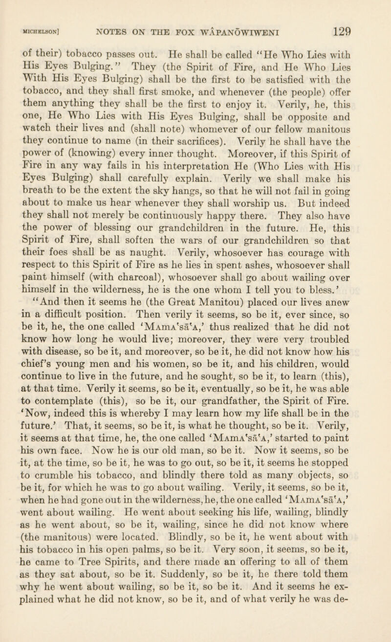 of their) tobacco passes out. He shall be called “He Who Lies with His Eyes Bulging. ” They (the Spirit of Fire, and He Who Lies With His Eyes Bulging) shall be the first to be satisfied with the tobacco, and they shall first smoke, and whenever (the people) offer them anything they shall be the first to enjoy it. Verily, he, this one, He W ho Lies with His Eyes Bulging, shall be opposite and watch their lives and (shall note) whomever of our fellow manitous they continue to name (in their sacrifices). Verily he shall have the power of (knowing) every inner thought. Moreover, if this Spirit of Fire in any way fails in his interpretation He (Who Lies with His Eyes Bulging) shall carefully explain. Verily we shall make his breath to be the extent the sky hangs, so that he will not fail in going about to make us hear whenever they shall worship us. But indeed they shall not merely be continuously happ;/ there. They also have the power of blessing our grandchildren in the future. He, this Spirit of Fire, shall soften the wars of our grandchildren so that their foes shall be as naught. Verily, whosoever has courage with respect to this Spirit of Fire as he lies in spent ashes, whosoever shall paint himself (with charcoal), whosoever shall go about wailing over himself in the wilderness, he is the one whom I tell you to bless.’ “And then it seems he (the Great Manitou) placed our lives anew in a difficult position. Then verily it seems, so be it, ever since, so be it, he, the one called 'MAmA'sa'A,’ thus realized that he did not know how long he would live; moreover, they were very troubled with disease, so be it, and moreover, so be it, he did not know how his chief’s young men and his women, so be it, and his children, would continue to live in the future, and he sought, so be it, to learn (this), at that time. Verily it seems, so be it, eventually, so be it, he was able to contemplate (this), so be it, our grandfather, the Spirit of Fire. ‘Now, indeed this is whereby I may learn how my life shall be in the future.’ That, it seems, so be it, is what he thought, so be it. Verily, it seems at that time, he, the one called ‘MAmA'sa'A,’ started to paint his own face. Now he is our old man, so be it. Now it seems, so be it, at the time, so be it, he was to go out, so be it, it seems he stopped to crumble his tobacco, and blindly there told as many objects, so be it, for which he was to go about wailing. Verily, it seems, so be it, when he had gone out in the wilderness, he, the one called ‘ MAmA'sa'a,’ went about wailing. He went about seeking his life, wailing, blindly as he went about, so be it, wailing, since he did not know where (the manitous) were located. Blindly, so be it, he went about with his tobacco in his open palms, so be it. Very soon, it seems, so be it, he came to Tree Spirits, and there made an offering to all of them as they sat about, so be it. Suddenly, so be it, he there told them why he went about wailing, so be it, so be it. And it seems he ex¬ plained what he did not know, so be it, and of what verily he was de-