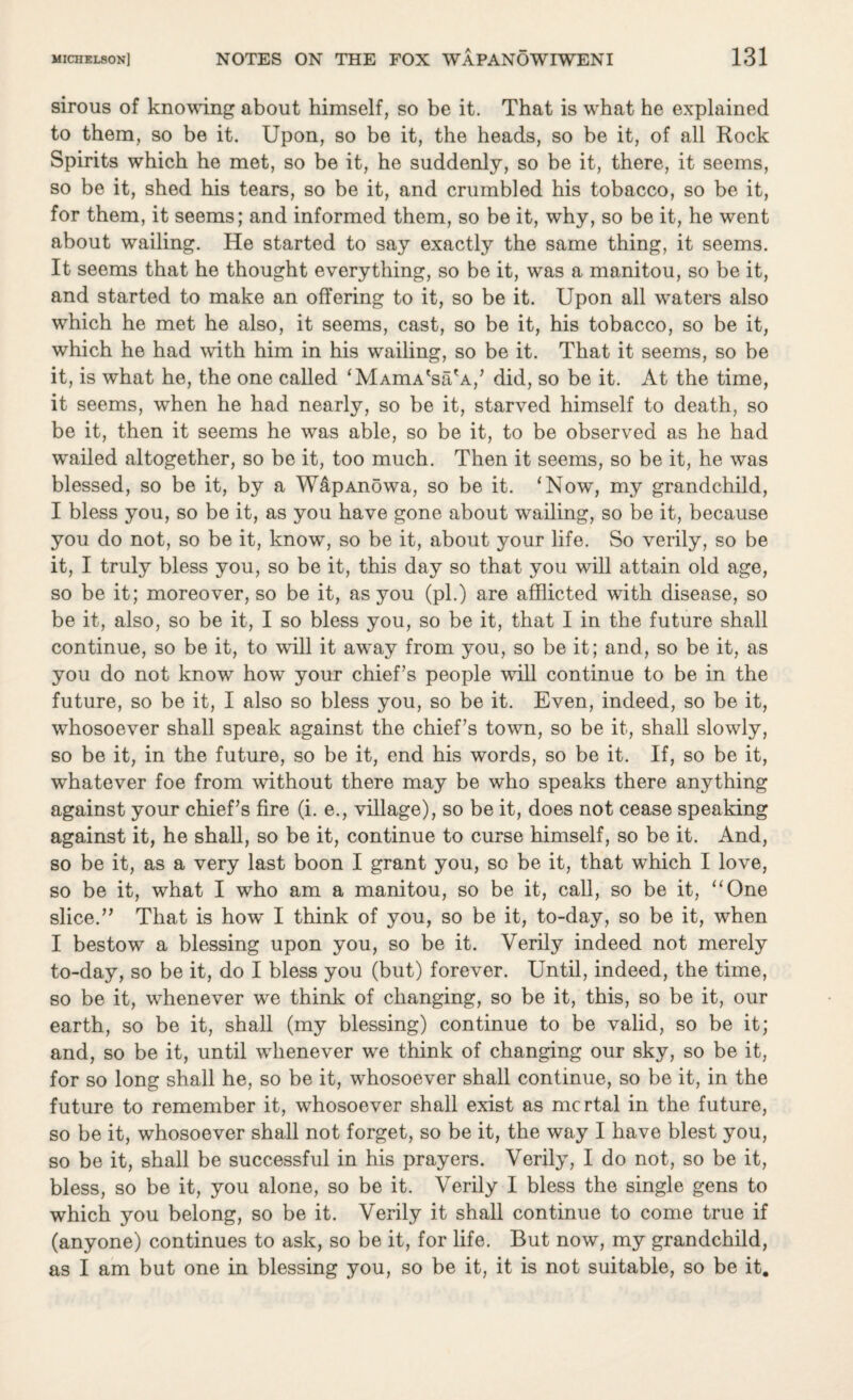 sirous of knowing about himself, so be it. That is what he explained to them, so be it. Upon, so be it, the heads, so be it, of all Rock Spirits which he met, so be it, he suddenly, so be it, there, it seems, so be it, shed his tears, so be it, and crumbled his tobacco, so be it, for them, it seems; and informed them, so be it, why, so be it, he went about wailing. He started to say exactly the same thing, it seems. It seems that he thought everything, so be it, was a manitou, so be it, and started to make an offering to it, so be it. Upon all waters also which he met he also, it seems, cast, so be it, his tobacco, so be it, which he had with him in his wailing, so be it. That it seems, so be it, is what he, the one called ‘MAmA'sa'A,’ did, so be it. At the time, it seems, when he had nearly, so be it, starved himself to death, so be it, then it seems he was able, so be it, to be observed as he had wailed altogether, so be it, too much. Then it seems, so be it, he was blessed, so be it, by a W&pAnowa, so be it. ‘Now, my grandchild, I bless you, so be it, as you have gone about wailing, so be it, because you do not, so be it, know, so be it, about your life. So verily, so be it, I truly bless you, so be it, this day so that you will attain old age, so be it; moreover, so be it, as you (pi.) are afflicted with disease, so be it, also, so be it, I so bless you, so be it, that I in the future shall continue, so be it, to will it away from you, so be it; and, so be it, as you do not know how your chief’s people will continue to be in the future, so be it, I also so bless you, so be it. Even, indeed, so be it, whosoever shall speak against the chief’s town, so be it, shall slowly, so be it, in the future, so be it, end his words, so be it. If, so be it, whatever foe from without there may be who speaks there anything against your chief’s fire (i. e., village), so be it, does not cease speaking against it, he shall, so be it, continue to curse himself, so be it. And, so be it, as a very last boon I grant you, so be it, that which I love, so be it, what I who am a manitou, so be it, call, so be it, “One slice.” That is how I think of you, so be it, to-day, so be it, when I bestow a blessing upon you, so be it. Verily indeed not merely to-day, so be it, do I bless you (but) forever. Until, indeed, the time, so be it, whenever we think of changing, so be it, this, so be it, our earth, so be it, shall (my blessing) continue to be valid, so be it; and, so be it, until whenever we think of changing our sky, so be it, for so long shall he, so be it, whosoever shall continue, so be it, in the future to remember it, whosoever shall exist as mortal in the future, so be it, whosoever shall not forget, so be it, the way I have blest you, so be it, shall be successful in his prayers. Verily, I do not, so be it, bless, so be it, you alone, so be it. Verily I bless the single gens to which you belong, so be it. Verily it shall continue to come true if (anyone) continues to ask, so be it, for life. But now, my grandchild, as I am but one in blessing you, so be it, it is not suitable, so be it.