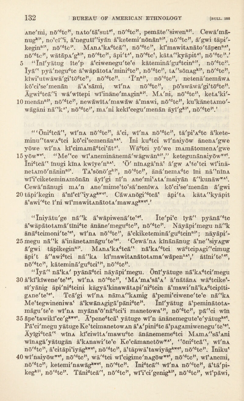 Ane'mi, no^tc1*, nAto'ta'sut0', no'dtcK, pemate''siwennit. Cewa'ma- nug151', no'ci''i, a'neguti'fiyan a'ketemi'nonannit? no'dtcie, a'gwi tapi'- keginnit, no^tc1'. MAnA*kAdtca'\ no'dtclf, ki'mawitAnato'tapennA', no'dtcI?, watapA'gklt, no^tc1', api'tAt, no'dtc', katA''kyapitAt, no'dtcil.7 5 “Ini'yatug Ite'p iPciwenegu'te'e katemina'gudtcinnl\ no/dtcu. Iya'* pya'negudtc aVapatotA'minidtcu, no/dtcu? tA^sonAg1*1', no'dtcK, kiwi'utwawa'gi'to^c1', no'dtcK. ‘I'nnI', no'dtcK, netena'nemawA ko'ci'se'menan a'A'sami, wi'nA no'dtcu, poeswawa'gittodtcK. Agwidtca'*i wa'witepi wIinane'mAginnU. MA'ni, no'dtcu, ketA'ki'- 10 menannlt, no'dtc1?, newawitA'mawaw a'mawi, no'dtcK, ku'kanetAmo'- wagani na'*kAt, no^tc1', mA'ni keki'cegu'menan ayi'gkie, no^tc1*.7 “‘Onidtca'', wi'nA no'dtcK, a'ci, wi'nA no'dtcu, ta'pi'Adtc a'kete- minu'ttawAdtci ko'ci'semenannA\ Ini kudtci wi'naiyow anenA'gwe yowe wi'nA kitcimAmadtcitatAk Wadtci yo'we mAmatomenA'gwe 15yowwe\ “Me'*ce wi'Aneminanema/wagwan111',77 ketegunanaiyowWG\ InPtca'* inugi kinA kwiye'nnA\ *0' ninAga/na' a'gw A'te'tci wi'ina- netAmo'nanin111'. TA'sono'gkit, nd^tc1*, ana'nemAdtc ini na'^nlnA wiH'ciketeminAmonan ayi'gi ni'n Ane'mi'AtA'maiyan a'tkunawWAk Cewa'nanugi mA'n Ane'mime'to'sa'neniwA ko'ci'se'menan a'gwi 20 tapi'kegin a'nitci'tiyAgkwe\ CawAnogi^tca* api'tA katA/ckyapit a'awi'dtc i'ni wi'mawitAnatotA'mawAg^V <c Iniyatu'ge na/'k a'wapiwena'tete\ Ite'pi'c iya'* pyana'dtc aVapatotAma'tinidtc anane'megudtclt, no'dtcK. Nayapi'megu na/'k anadtcimoni'te'e', wi'nA no^tc1', a'ckiketemina'gudtcinn1'; nayapi'- 25megu na''k a'inanetAmagu'te'6'. ‘Cewa'nA kinananug a'ne''siyAgw a'gwi tapikeginnI\ MAnA'kAdtca/' na'kA/dtci wadtcipAgi''cimug api't a/'awidtci na/'kA ki'mawitAnatotAina'wapennAy atini'te'6', no'dtcK, katemina'gudtciut, no'Hc1'. “Iya/' na'kA' pyanadtci nayapi'megu. Oni'yatuge na'kAdtci'megu 30 a'ki'kiwene'te'®', wi'nA no^tc1', (M A'm A'sa'A7 a'natanA wadtcike'- si'yanig api'nidtcini kagya'kinawatApi'nidtcin a'mawi'na'kAdtcipiti- gAne'te'6'. Tca'gi wi'nA naniA^kAmig a'pemi'ciwene'te'e na'ckA Me'tegwineniwa' a'kwanAgiga'panPtc1'. Ini'yatug a'peminatotA- magu'te'e wi'nA myana'o'nadtci'i manetowa'1', no'dtcK, pa'eci win 35 ape'tawiki'ce'gkwe\ A'penedtca' yatuge wi'n ananemegute'e'yatugke\ Pa'ci'megu yatuge Ke'tcimanetowAn a'A'pinidtc a'pAgAmiwenegu'te'6'. Ayigidtca/' win a ki'ciwitA'mawudtc ananememedtci MAmA''sa'Ani winAga'yatugan a'kAnawi'te'e Ke'camanetowWA', <<6nidtca'e, wi'nA no'dtcu, a'citapi'iyagkwe', no^tc1', a'tapwa'tawiyagkwet, no^tc1'. Iniku' 40 wi'naiyowwet, no'dtcu, wa'dtci wi'cigime'nAgowwe', no'dtclc, wi'Anemi, no'dtcK, ketemi'nawagkwetJ no'dtcu. InPtca'1 wi'nA no^tc1', a'ta'pi- kegklt, no^tc1'. TanPtca'*, no^tc1', wiTci'genig111', no^tc1', wi'pawi,