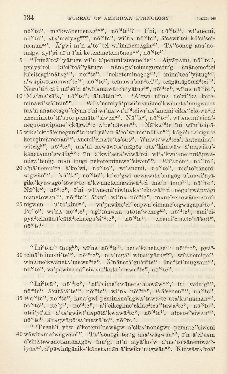no'dtcu, nie'kwanemen Agkwe*, no'Hc1*? X'ni, no'dtcu, wfAnemi, no'dtcK, AtA'maiyAgkwe\ no^tc1', wi'nA no'He1', a*cawidtci ko'ci'se'- menannA\ A'gwi ni'n A'te'dci wrinanemAginni\ TA^sonog ana'ne- magw ayi'gi ni'n i'ni ketenanetAmonepWAt, no^tc1*.’ 5 “Ininadca'Vatuge wi'n aXpeminfsiwene'te'6*. AiyapAmi, no^tc1*, pyayadtci ki'cFtcaPyatuge nanAgAdtcimeguyatu'g ananemedtci kfcitcagi'natAgklt, no'dtcu, ‘neketeminagogkiV ininaltcaFyatug ,.ket aVapiwitAmawa'tetet, no'dtcK, tcinawa'madtciut, tcaganagomadtciM\ Negu'tidtcali mi'so'n aVitAmawateVyatugket, no^tc1*, wi'nA no,dtcic, 10 ‘MaWWa/ no'dtcK, a'natannA\ ‘A'gwi nl'nA ne'ci'^kA kete- minawi'wadtcinnI\ WikA'nemiya'piwi'nAmame'kwanetA'nmgwanA rnA'n ananetagu'^siyan i'ni wl'nA widi'dtciwi'nAtAnemPcikA'tckowadtc AneminAto'taXsute pemate/tsiwennl\ Na'*kA*, no'dtcu, wf AnernPcina'- negutenwip Ane' *ckagwidtc A'pe'nawenDi\ NaekA'dtc ini wfudtcipa- 15 wikA'ckitalemegunidtc uwi'ya'An a'co'wi me'notAnnet, kago'i tA'cigute ketogimamenannAt, Anenii'cinAto'talsuiF. Winwa'wAdtcad kateinina'- witcigkK, no'dtcu, mA'ni new a wi t a ' m ag og ntA/?kimwaw a'mawiku'- kanetAmu'gwaeigkit: i'n a'kwPseta'wiwadtci wPA'kwpAne'mitapwa- migA'tenigi niAn Inugi neketeminawe'fsiwenDi\ WPAnemi, no^tc1*, 20 A'pa'nemudtc a'ko'wi, no^tc1', wPAnemi, no'dtcK, meHo'saneni- wigwannA\ Na'ekAt, no'dtcK, kPce'gwi new aw 11 a ' in agog a'mawPayi- gike?kyawAgo'towadtc a?kwanetAmawiwadtci niA'n inugkit, no'Hc1'. Na'*kAt, nodtcu, i'ni witAnemPciwinAkA'tckowadtci negu'twapyagi manetowAnnitj no'dtcu, a'kwi, wl'nA no'dtcK, HiAne'senowanetAmi'- 25 nig wan u'to'kim1311*, wi'pawinetci/'capwatcimanetcigwagapadtc1\ Pa'V1, wl'nA no'dtcK, ugi'mawAn utota'wenegkit? no'dtcu, amFci- py^tcimami'cat^tcimegu'si^tc1^ no'dtcK, AnemPcinAto'ta'siitet, no'dtcu. “InFtcaF InugkIt, wi'nA no'dtcK, nene^kanetAge'6^ no^tc1', pyad- 30 tcinadtcimoni'tetet, no^tc1*, mA'niga* wniai'yatugke\ wi'Anemiga/'- w in a m e fk w a n e t a' in a w n d t c1 r. Adianeta'gu'sFtcA Inadtci'mugwannit, no'dtcu, wfpawinAna'fciwAmtkatA/rnawiidtcu, no'dtcu. “Inidtca'f, no'dtcle, <nicitcimetkwanetA/mawawWAV ini yatu'gke\ no^tc1', a'cita'a'te'^, no'dtcK, wi'nA no'dtci<:, WatsenenWAtJ no^tcF 35 Wa'dtcu, no'dtcu, kin a'gwi p emin Ana'agw a' taw ad tc utaXku'namAnnU, no'dtcK, ite'p1*, no'dtcu, ati'cikegimetckinedtca'ttawadtcK, no'dtcu. utai'yiAn adA'gwiwi'nApota'kwawa^tc1*, no'dtcu, mpete''siwAnnit, no'^tc1', adAgwapo'sA'mawa^c1^ no'dc1'. “ ‘Pcena^i yow a'ketemi'nawagw a'cikA'nonagwe pemate'^siweni 40 wawitAma'wagwannI\ TA'^sonogi tca'g ana'wagwanni*, i'n aXcPtAin a'cinAtawanetAmonAgow inu'gi ni'n aiya'ko'w a'me'to'saneniwa'*- iyannlt, a'pawinlganike'kanetAman a'kwike'nugwannU. KinwawAdtcat
